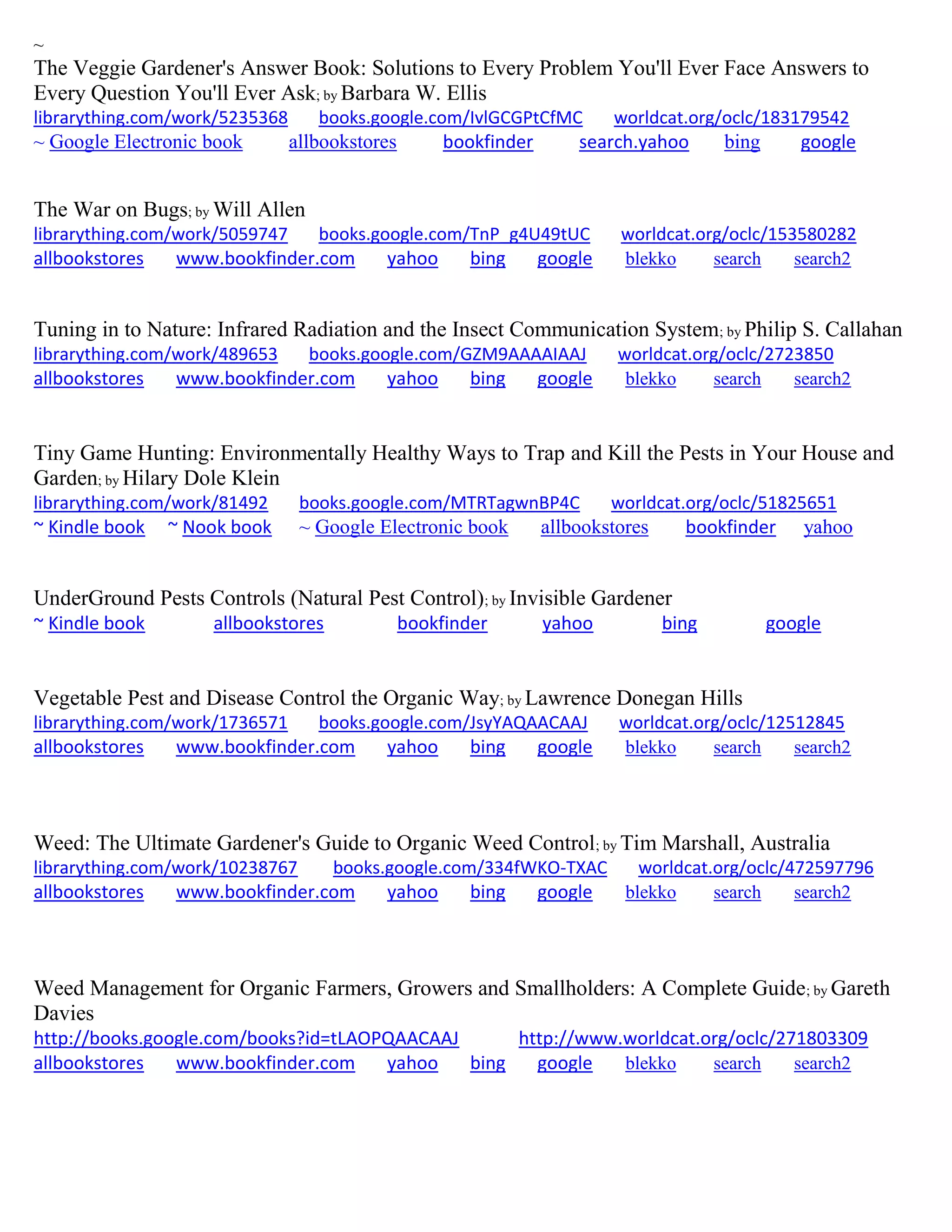 ~
The Veggie Gardener's Answer Book: Solutions to Every Problem You'll Ever Face Answers to
Every Question You'll Ever Ask; by Barbara W. Ellis
librarything.com/work/5235368 books.google.com/IvlGCGPtCfMC worldcat.org/oclc/183179542
~ Google Electronic book allbookstores bookfinder search.yahoo bing google
The War on Bugs; by Will Allen
librarything.com/work/5059747 books.google.com/TnP_g4U49tUC worldcat.org/oclc/153580282
allbookstores www.bookfinder.com yahoo bing google blekko search search2
Tuning in to Nature: Infrared Radiation and the Insect Communication System; by Philip S. Callahan
librarything.com/work/489653 books.google.com/GZM9AAAAIAAJ worldcat.org/oclc/2723850
allbookstores www.bookfinder.com yahoo bing google blekko search search2
Tiny Game Hunting: Environmentally Healthy Ways to Trap and Kill the Pests in Your House and
Garden; by Hilary Dole Klein
librarything.com/work/81492 books.google.com/MTRTagwnBP4C worldcat.org/oclc/51825651
~ Kindle book ~ Nook book ~ Google Electronic book allbookstores bookfinder yahoo
UnderGround Pests Controls (Natural Pest Control); by Invisible Gardener
~ Kindle book allbookstores bookfinder yahoo bing google
Vegetable Pest and Disease Control the Organic Way; by Lawrence Donegan Hills
librarything.com/work/1736571 books.google.com/JsyYAQAACAAJ worldcat.org/oclc/12512845
allbookstores www.bookfinder.com yahoo bing google blekko search search2
Weed: The Ultimate Gardener's Guide to Organic Weed Control; by Tim Marshall, Australia
librarything.com/work/10238767 books.google.com/334fWKO-TXAC worldcat.org/oclc/472597796
allbookstores www.bookfinder.com yahoo bing google blekko search search2
Weed Management for Organic Farmers, Growers and Smallholders: A Complete Guide; by Gareth
Davies
http://books.google.com/books?id=tLAOPQAACAAJ http://www.worldcat.org/oclc/271803309
allbookstores www.bookfinder.com yahoo bing google blekko search search2
 