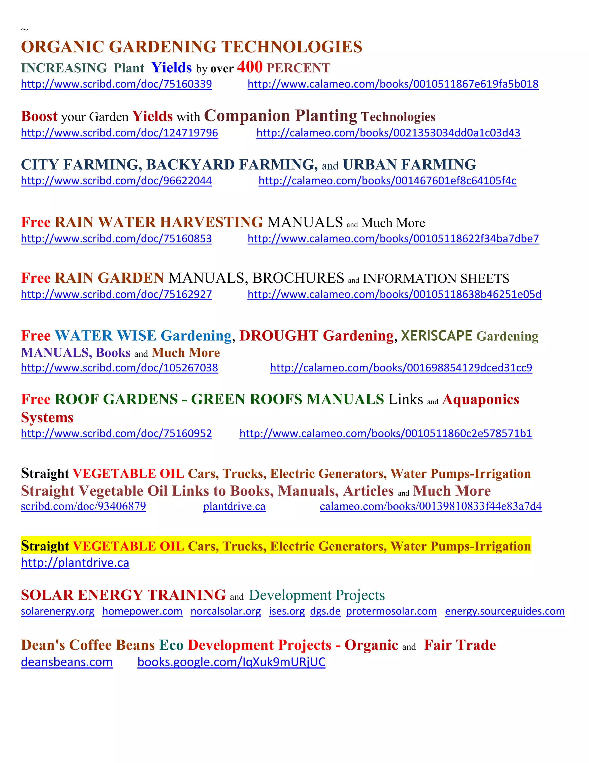 ~
ORGANIC GARDENING TECHNOLOGIES
INCREASING Plant Yields by over 400 PERCENT
http://www.scribd.com/doc/75160339 http://www.calameo.com/books/0010511867e619fa5b018
Boost your Garden Yields with Companion Planting Technologies
http://www.scribd.com/doc/124719796 http://calameo.com/books/0021353034dd0a1c03d43
CITY FARMING, BACKYARD FARMING, and URBAN FARMING
http://www.scribd.com/doc/96622044 http://calameo.com/books/001467601ef8c64105f4c
Free RAIN WATER HARVESTING MANUALS and Much More
http://www.scribd.com/doc/75160853 http://www.calameo.com/books/00105118622f34ba7dbe7
Free RAIN GARDEN MANUALS, BROCHURES and INFORMATION SHEETS
http://www.scribd.com/doc/75162927 http://www.calameo.com/books/00105118638b46251e05d
Free WATER WISE Gardening, DROUGHT Gardening, XERISCAPE Gardening
MANUALS, Books and Much More
http://www.scribd.com/doc/105267038 http://calameo.com/books/001698854129dced31cc9
Free ROOF GARDENS - GREEN ROOFS MANUALS Links and Aquaponics
Systems
http://www.scribd.com/doc/75160952 http://www.calameo.com/books/0010511860c2e578571b1
Straight VEGETABLE OIL Cars, Trucks, Electric Generators, Water Pumps-Irrigation
Straight Vegetable Oil Links to Books, Manuals, Articles and Much More
scribd.com/doc/93406879 plantdrive.ca calameo.com/books/00139810833f44e83a7d4
Straight VEGETABLE OIL Cars, Trucks, Electric Generators, Water Pumps-Irrigation
http://plantdrive.ca
SOLAR ENERGY TRAINING and Development Projects
solarenergy.org homepower.com norcalsolar.org ises.org dgs.de protermosolar.com energy.sourceguides.com
Dean's Coffee Beans Eco Development Projects - Organic and Fair Trade
deansbeans.com books.google.com/IqXuk9mURjUC
 