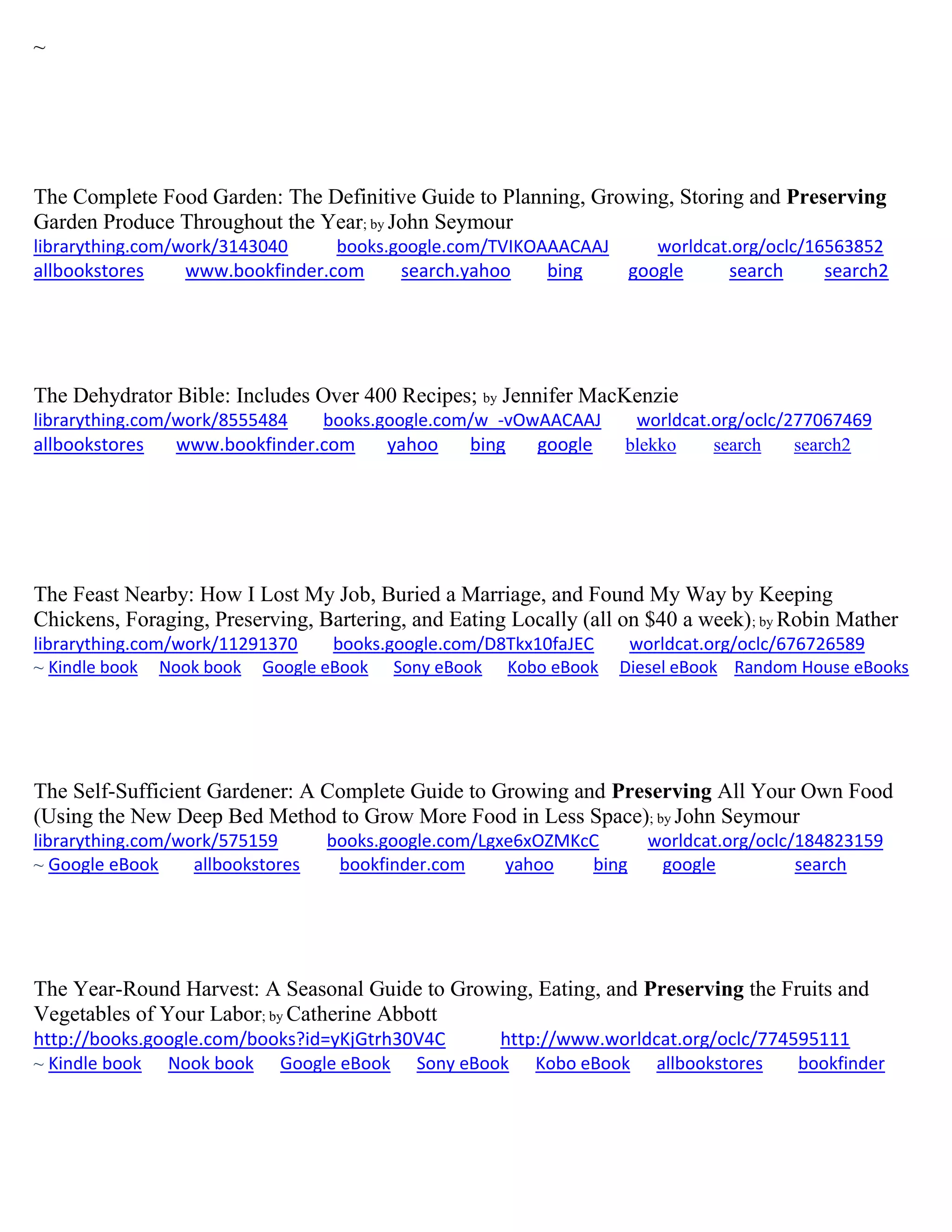 ~
The Complete Food Garden: The Definitive Guide to Planning, Growing, Storing and Preserving
Garden Produce Throughout the Year; by John Seymour
librarything.com/work/3143040 books.google.com/TVIKOAAACAAJ worldcat.org/oclc/16563852
allbookstores www.bookfinder.com search.yahoo bing google search search2
The Dehydrator Bible: Includes Over 400 Recipes; by Jennifer MacKenzie
librarything.com/work/8555484 books.google.com/w_-vOwAACAAJ worldcat.org/oclc/277067469
allbookstores www.bookfinder.com yahoo bing google blekko search search2
The Feast Nearby: How I Lost My Job, Buried a Marriage, and Found My Way by Keeping
Chickens, Foraging, Preserving, Bartering, and Eating Locally (all on $40 a week); by Robin Mather
librarything.com/work/11291370 books.google.com/D8Tkx10faJEC worldcat.org/oclc/676726589
~ Kindle book Nook book Google eBook Sony eBook Kobo eBook Diesel eBook Random House eBooks
The Self-Sufficient Gardener: A Complete Guide to Growing and Preserving All Your Own Food
(Using the New Deep Bed Method to Grow More Food in Less Space); by John Seymour
librarything.com/work/575159 books.google.com/Lgxe6xOZMKcC worldcat.org/oclc/184823159
~ Google eBook allbookstores bookfinder.com yahoo bing google search
The Year-Round Harvest: A Seasonal Guide to Growing, Eating, and Preserving the Fruits and
Vegetables of Your Labor; by Catherine Abbott
http://books.google.com/books?id=yKjGtrh30V4C http://www.worldcat.org/oclc/774595111
~ Kindle book Nook book Google eBook Sony eBook Kobo eBook allbookstores bookfinder
 