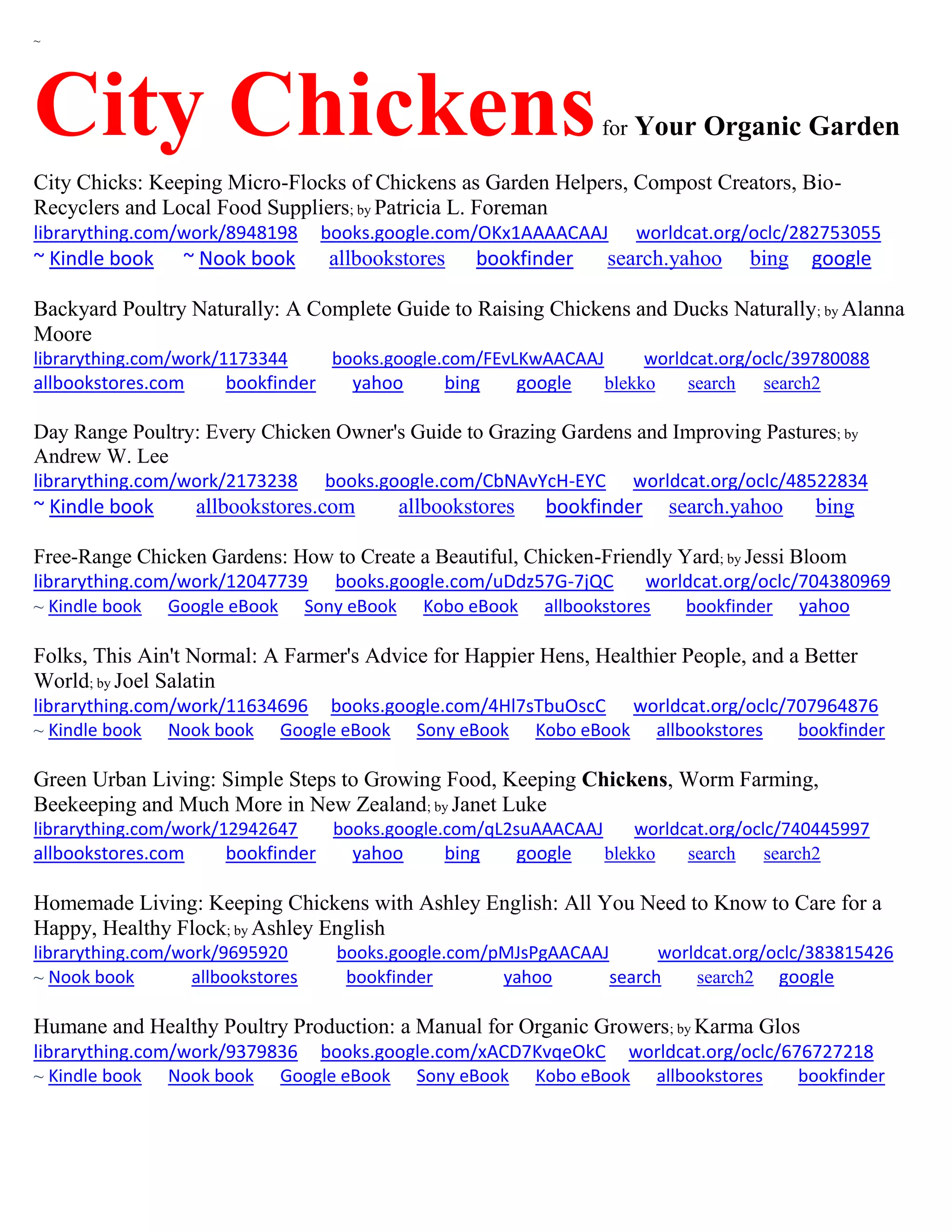 ~
City Chickensfor Your Organic Garden
City Chicks: Keeping Micro-Flocks of Chickens as Garden Helpers, Compost Creators, Bio-
Recyclers and Local Food Suppliers; by Patricia L. Foreman
librarything.com/work/8948198 books.google.com/OKx1AAAACAAJ worldcat.org/oclc/282753055
~ Kindle book ~ Nook book allbookstores bookfinder search.yahoo bing google
Backyard Poultry Naturally: A Complete Guide to Raising Chickens and Ducks Naturally; by Alanna
Moore
librarything.com/work/1173344 books.google.com/FEvLKwAACAAJ worldcat.org/oclc/39780088
allbookstores.com bookfinder yahoo bing google blekko search search2
Day Range Poultry: Every Chicken Owner's Guide to Grazing Gardens and Improving Pastures; by
Andrew W. Lee
librarything.com/work/2173238 books.google.com/CbNAvYcH-EYC worldcat.org/oclc/48522834
~ Kindle book allbookstores.com allbookstores bookfinder search.yahoo bing
Free-Range Chicken Gardens: How to Create a Beautiful, Chicken-Friendly Yard; by Jessi Bloom
librarything.com/work/12047739 books.google.com/uDdz57G-7jQC worldcat.org/oclc/704380969
~ Kindle book Google eBook Sony eBook Kobo eBook allbookstores bookfinder yahoo
Folks, This Ain't Normal: A Farmer's Advice for Happier Hens, Healthier People, and a Better
World; by Joel Salatin
librarything.com/work/11634696 books.google.com/4Hl7sTbuOscC worldcat.org/oclc/707964876
~ Kindle book Nook book Google eBook Sony eBook Kobo eBook allbookstores bookfinder
Green Urban Living: Simple Steps to Growing Food, Keeping Chickens, Worm Farming,
Beekeeping and Much More in New Zealand; by Janet Luke
librarything.com/work/12942647 books.google.com/qL2suAAACAAJ worldcat.org/oclc/740445997
allbookstores.com bookfinder yahoo bing google blekko search search2
Homemade Living: Keeping Chickens with Ashley English: All You Need to Know to Care for a
Happy, Healthy Flock; by Ashley English
librarything.com/work/9695920 books.google.com/pMJsPgAACAAJ worldcat.org/oclc/383815426
~ Nook book allbookstores bookfinder yahoo search search2 google
Humane and Healthy Poultry Production: a Manual for Organic Growers; by Karma Glos
librarything.com/work/9379836 books.google.com/xACD7KvqeOkC worldcat.org/oclc/676727218
~ Kindle book Nook book Google eBook Sony eBook Kobo eBook allbookstores bookfinder
 