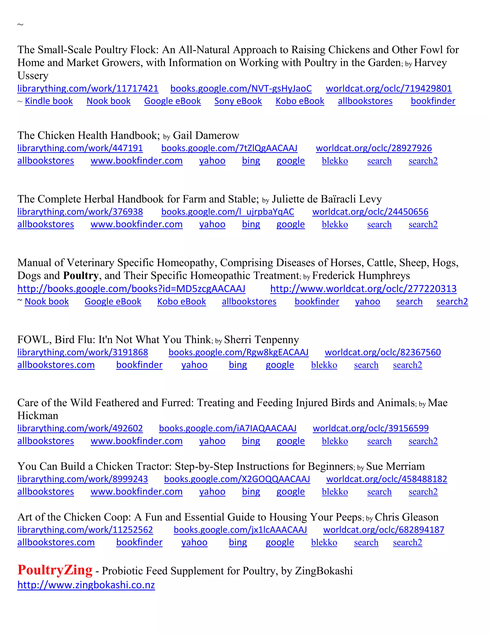 ~
The Small-Scale Poultry Flock: An All-Natural Approach to Raising Chickens and Other Fowl for
Home and Market Growers, with Information on Working with Poultry in the Garden; by Harvey
Ussery
librarything.com/work/11717421 books.google.com/NVT-gsHyJaoC worldcat.org/oclc/719429801
~ Kindle book Nook book Google eBook Sony eBook Kobo eBook allbookstores bookfinder
The Chicken Health Handbook; by Gail Damerow
librarything.com/work/447191 books.google.com/7tZlQgAACAAJ worldcat.org/oclc/28927926
allbookstores www.bookfinder.com yahoo bing google blekko search search2
The Complete Herbal Handbook for Farm and Stable; by Juliette de Baïracli Levy
librarything.com/work/376938 books.google.com/l_ujrpbaYqAC worldcat.org/oclc/24450656
allbookstores www.bookfinder.com yahoo bing google blekko search search2
Manual of Veterinary Specific Homeopathy, Comprising Diseases of Horses, Cattle, Sheep, Hogs,
Dogs and Poultry, and Their Specific Homeopathic Treatment; by Frederick Humphreys
http://books.google.com/books?id=MD5zcgAACAAJ http://www.worldcat.org/oclc/277220313
~ Nook book Google eBook Kobo eBook allbookstores bookfinder yahoo search search2
FOWL, Bird Flu: It'n Not What You Think; by Sherri Tenpenny
librarything.com/work/3191868 books.google.com/Rgw8kgEACAAJ worldcat.org/oclc/82367560
allbookstores.com bookfinder yahoo bing google blekko search search2
Care of the Wild Feathered and Furred: Treating and Feeding Injured Birds and Animals; by Mae
Hickman
librarything.com/work/492602 books.google.com/iA7IAQAACAAJ worldcat.org/oclc/39156599
allbookstores www.bookfinder.com yahoo bing google blekko search search2
You Can Build a Chicken Tractor: Step-by-Step Instructions for Beginners; by Sue Merriam
librarything.com/work/8999243 books.google.com/X2GOQQAACAAJ worldcat.org/oclc/458488182
allbookstores www.bookfinder.com yahoo bing google blekko search search2
Art of the Chicken Coop: A Fun and Essential Guide to Housing Your Peeps; by Chris Gleason
librarything.com/work/11252562 books.google.com/jx1lcAAACAAJ worldcat.org/oclc/682894187
allbookstores.com bookfinder yahoo bing google blekko search search2
PoultryZing - Probiotic Feed Supplement for Poultry, by ZingBokashi
http://www.zingbokashi.co.nz
 