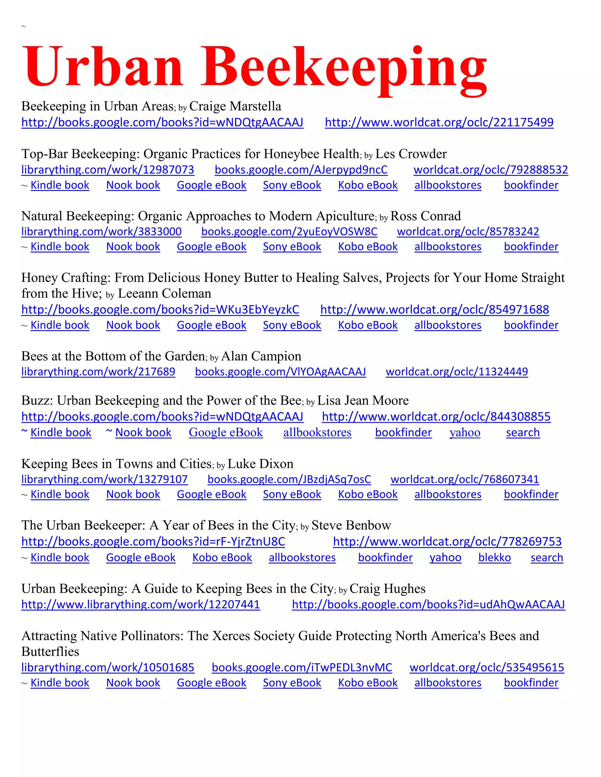 ~
Urban BeekeepingBeekeeping in Urban Areas; by Craige Marstella
http://books.google.com/books?id=wNDQtgAACAAJ http://www.worldcat.org/oclc/221175499
Top-Bar Beekeeping: Organic Practices for Honeybee Health; by Les Crowder
librarything.com/work/12987073 books.google.com/AJerpypd9ncC worldcat.org/oclc/792888532
~ Kindle book Nook book Google eBook Sony eBook Kobo eBook allbookstores bookfinder
Natural Beekeeping: Organic Approaches to Modern Apiculture; by Ross Conrad
librarything.com/work/3833000 books.google.com/2yuEoyVOSW8C worldcat.org/oclc/85783242
~ Kindle book Nook book Google eBook Sony eBook Kobo eBook allbookstores bookfinder
Honey Crafting: From Delicious Honey Butter to Healing Salves, Projects for Your Home Straight
from the Hive; by Leeann Coleman
http://books.google.com/books?id=WKu3EbYeyzkC http://www.worldcat.org/oclc/854971688
~ Kindle book Nook book Google eBook Sony eBook Kobo eBook allbookstores bookfinder
Bees at the Bottom of the Garden; by Alan Campion
librarything.com/work/217689 books.google.com/VlYOAgAACAAJ worldcat.org/oclc/11324449
Buzz: Urban Beekeeping and the Power of the Bee; by Lisa Jean Moore
http://books.google.com/books?id=wNDQtgAACAAJ http://www.worldcat.org/oclc/844308855
~ Kindle book ~ Nook book Google eBook allbookstores bookfinder yahoo search
Keeping Bees in Towns and Cities; by Luke Dixon
librarything.com/work/13279107 books.google.com/JBzdjASq7osC worldcat.org/oclc/768607341
~ Kindle book Nook book Google eBook Sony eBook Kobo eBook allbookstores bookfinder
The Urban Beekeeper: A Year of Bees in the City; by Steve Benbow
http://books.google.com/books?id=rF-YjrZtnU8C http://www.worldcat.org/oclc/778269753
~ Kindle book Google eBook Kobo eBook allbookstores bookfinder yahoo blekko search
Urban Beekeeping: A Guide to Keeping Bees in the City; by Craig Hughes
http://www.librarything.com/work/12207441 http://books.google.com/books?id=udAhQwAACAAJ
Attracting Native Pollinators: The Xerces Society Guide Protecting North America's Bees and
Butterflies
librarything.com/work/10501685 books.google.com/iTwPEDL3nvMC worldcat.org/oclc/535495615
~ Kindle book Nook book Google eBook Sony eBook Kobo eBook allbookstores bookfinder
 