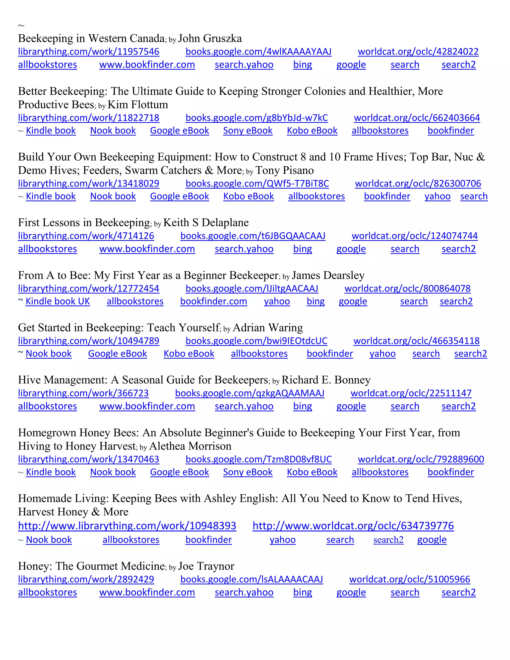 ~
Beekeeping in Western Canada; by John Gruszka
librarything.com/work/11957546 books.google.com/4wlKAAAAYAAJ worldcat.org/oclc/42824022
allbookstores www.bookfinder.com search.yahoo bing google search search2
Better Beekeeping: The Ultimate Guide to Keeping Stronger Colonies and Healthier, More
Productive Bees; by Kim Flottum
librarything.com/work/11822718 books.google.com/g8bYbJd-w7kC worldcat.org/oclc/662403664
~ Kindle book Nook book Google eBook Sony eBook Kobo eBook allbookstores bookfinder
Build Your Own Beekeeping Equipment: How to Construct 8 and 10 Frame Hives; Top Bar, Nuc &
Demo Hives; Feeders, Swarm Catchers & More; by Tony Pisano
librarything.com/work/13418029 books.google.com/QWf5-T7BiT8C worldcat.org/oclc/826300706
~ Kindle book Nook book Google eBook Kobo eBook allbookstores bookfinder yahoo search
First Lessons in Beekeeping; by Keith S Delaplane
librarything.com/work/4714126 books.google.com/t6JBGQAACAAJ worldcat.org/oclc/124074744
allbookstores www.bookfinder.com search.yahoo bing google search search2
From A to Bee: My First Year as a Beginner Beekeeper; by James Dearsley
librarything.com/work/12772454 books.google.com/lJiltgAACAAJ worldcat.org/oclc/800864078
~ Kindle book UK allbookstores bookfinder.com yahoo bing google search search2
Get Started in Beekeeping: Teach Yourself; by Adrian Waring
librarything.com/work/10494789 books.google.com/bwi9IEOtdcUC worldcat.org/oclc/466354118
~ Nook book Google eBook Kobo eBook allbookstores bookfinder yahoo search search2
Hive Management: A Seasonal Guide for Beekeepers; by Richard E. Bonney
librarything.com/work/366723 books.google.com/qzkgAQAAMAAJ worldcat.org/oclc/22511147
allbookstores www.bookfinder.com search.yahoo bing google search search2
Homegrown Honey Bees: An Absolute Beginner's Guide to Beekeeping Your First Year, from
Hiving to Honey Harvest; by Alethea Morrison
librarything.com/work/13470463 books.google.com/Tzm8D08vf8UC worldcat.org/oclc/792889600
~ Kindle book Nook book Google eBook Sony eBook Kobo eBook allbookstores bookfinder
Homemade Living: Keeping Bees with Ashley English: All You Need to Know to Tend Hives,
Harvest Honey & More
http://www.librarything.com/work/10948393 http://www.worldcat.org/oclc/634739776
~ Nook book allbookstores bookfinder yahoo search search2 google
Honey: The Gourmet Medicine; by Joe Traynor
librarything.com/work/2892429 books.google.com/lsALAAAACAAJ worldcat.org/oclc/51005966
allbookstores www.bookfinder.com search.yahoo bing google search search2
 