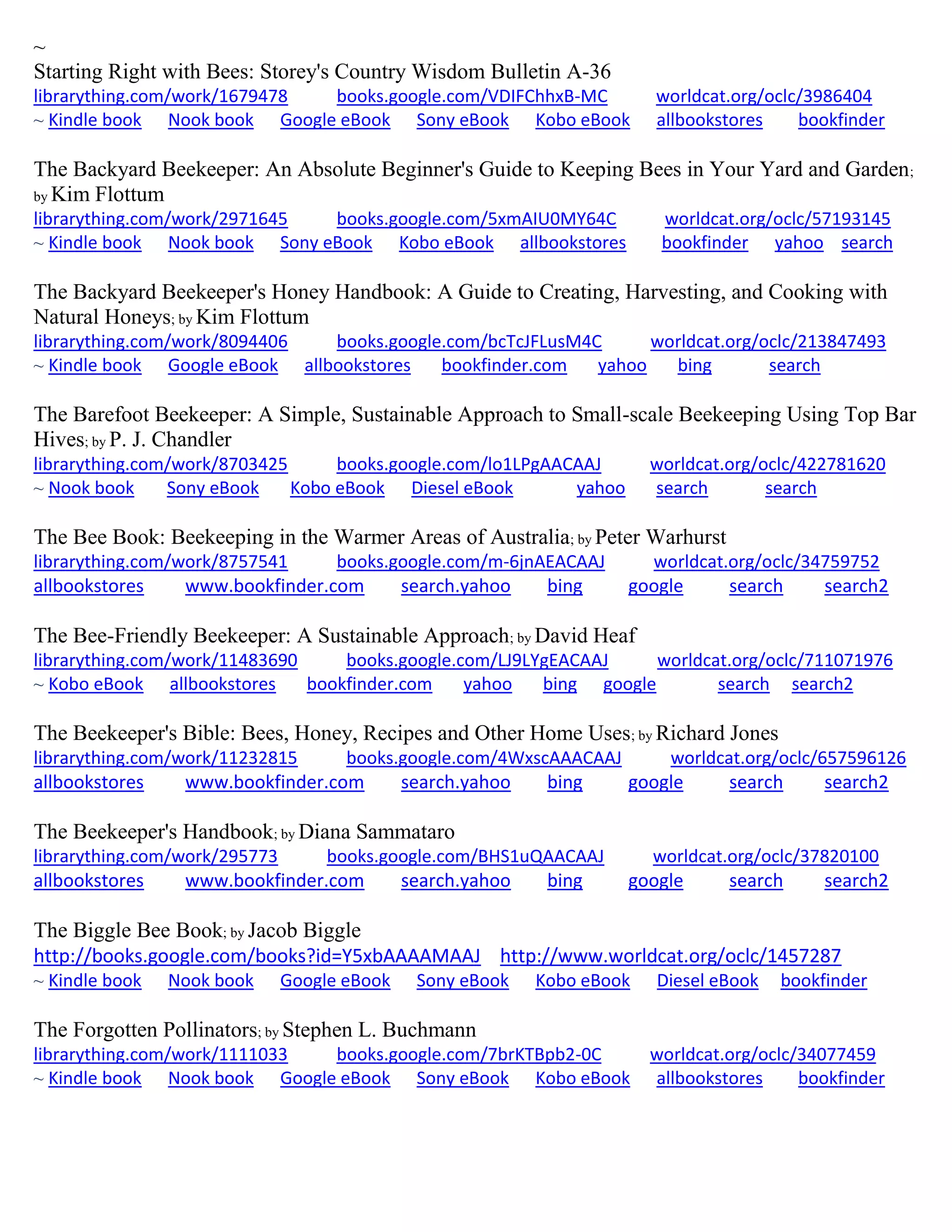 ~
Starting Right with Bees: Storey's Country Wisdom Bulletin A-36
librarything.com/work/1679478 books.google.com/VDIFChhxB-MC worldcat.org/oclc/3986404
~ Kindle book Nook book Google eBook Sony eBook Kobo eBook allbookstores bookfinder
The Backyard Beekeeper: An Absolute Beginner's Guide to Keeping Bees in Your Yard and Garden;
by Kim Flottum
librarything.com/work/2971645 books.google.com/5xmAIU0MY64C worldcat.org/oclc/57193145
~ Kindle book Nook book Sony eBook Kobo eBook allbookstores bookfinder yahoo search
The Backyard Beekeeper's Honey Handbook: A Guide to Creating, Harvesting, and Cooking with
Natural Honeys; by Kim Flottum
librarything.com/work/8094406 books.google.com/bcTcJFLusM4C worldcat.org/oclc/213847493
~ Kindle book Google eBook allbookstores bookfinder.com yahoo bing search
The Barefoot Beekeeper: A Simple, Sustainable Approach to Small-scale Beekeeping Using Top Bar
Hives; by P. J. Chandler
librarything.com/work/8703425 books.google.com/lo1LPgAACAAJ worldcat.org/oclc/422781620
~ Nook book Sony eBook Kobo eBook Diesel eBook yahoo search search
The Bee Book: Beekeeping in the Warmer Areas of Australia; by Peter Warhurst
librarything.com/work/8757541 books.google.com/m-6jnAEACAAJ worldcat.org/oclc/34759752
allbookstores www.bookfinder.com search.yahoo bing google search search2
The Bee-Friendly Beekeeper: A Sustainable Approach; by David Heaf
librarything.com/work/11483690 books.google.com/LJ9LYgEACAAJ worldcat.org/oclc/711071976
~ Kobo eBook allbookstores bookfinder.com yahoo bing google search search2
The Beekeeper's Bible: Bees, Honey, Recipes and Other Home Uses; by Richard Jones
librarything.com/work/11232815 books.google.com/4WxscAAACAAJ worldcat.org/oclc/657596126
allbookstores www.bookfinder.com search.yahoo bing google search search2
The Beekeeper's Handbook; by Diana Sammataro
librarything.com/work/295773 books.google.com/BHS1uQAACAAJ worldcat.org/oclc/37820100
allbookstores www.bookfinder.com search.yahoo bing google search search2
The Biggle Bee Book; by Jacob Biggle
http://books.google.com/books?id=Y5xbAAAAMAAJ http://www.worldcat.org/oclc/1457287
~ Kindle book Nook book Google eBook Sony eBook Kobo eBook Diesel eBook bookfinder
The Forgotten Pollinators; by Stephen L. Buchmann
librarything.com/work/1111033 books.google.com/7brKTBpb2-0C worldcat.org/oclc/34077459
~ Kindle book Nook book Google eBook Sony eBook Kobo eBook allbookstores bookfinder
 
