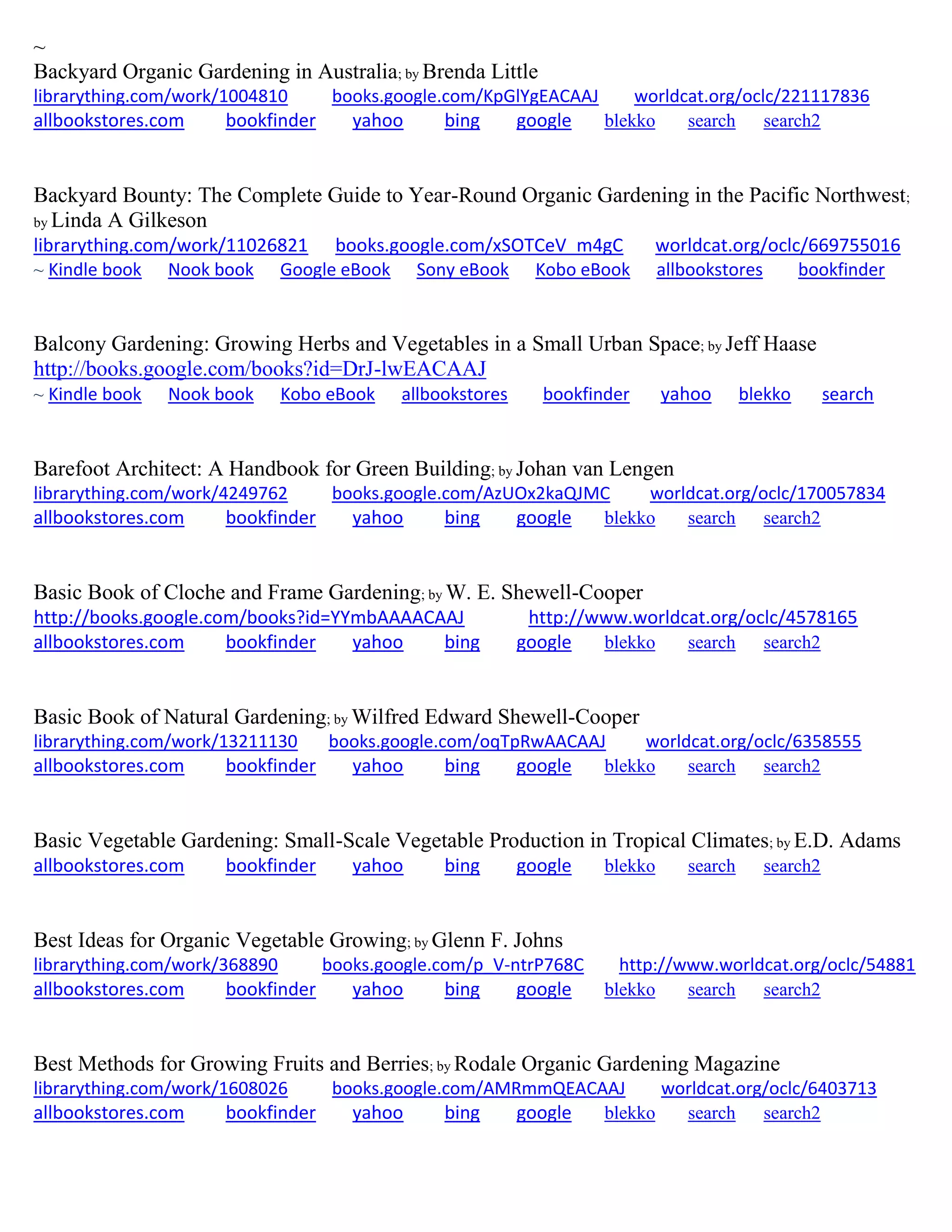 ~
Backyard Organic Gardening in Australia; by Brenda Little
librarything.com/work/1004810 books.google.com/KpGlYgEACAAJ worldcat.org/oclc/221117836
allbookstores.com bookfinder yahoo bing google blekko search search2
Backyard Bounty: The Complete Guide to Year-Round Organic Gardening in the Pacific Northwest;
by Linda A Gilkeson
librarything.com/work/11026821 books.google.com/xSOTCeV_m4gC worldcat.org/oclc/669755016
~ Kindle book Nook book Google eBook Sony eBook Kobo eBook allbookstores bookfinder
Balcony Gardening: Growing Herbs and Vegetables in a Small Urban Space; by Jeff Haase
http://books.google.com/books?id=DrJ-lwEACAAJ
~ Kindle book Nook book Kobo eBook allbookstores bookfinder yahoo blekko search
Barefoot Architect: A Handbook for Green Building; by Johan van Lengen
librarything.com/work/4249762 books.google.com/AzUOx2kaQJMC worldcat.org/oclc/170057834
allbookstores.com bookfinder yahoo bing google blekko search search2
Basic Book of Cloche and Frame Gardening; by W. E. Shewell-Cooper
http://books.google.com/books?id=YYmbAAAACAAJ http://www.worldcat.org/oclc/4578165
allbookstores.com bookfinder yahoo bing google blekko search search2
Basic Book of Natural Gardening; by Wilfred Edward Shewell-Cooper
librarything.com/work/13211130 books.google.com/oqTpRwAACAAJ worldcat.org/oclc/6358555
allbookstores.com bookfinder yahoo bing google blekko search search2
Basic Vegetable Gardening: Small-Scale Vegetable Production in Tropical Climates; by E.D. Adams
allbookstores.com bookfinder yahoo bing google blekko search search2
Best Ideas for Organic Vegetable Growing; by Glenn F. Johns
librarything.com/work/368890 books.google.com/p_V-ntrP768C http://www.worldcat.org/oclc/54881
allbookstores.com bookfinder yahoo bing google blekko search search2
Best Methods for Growing Fruits and Berries; by Rodale Organic Gardening Magazine
librarything.com/work/1608026 books.google.com/AMRmmQEACAAJ worldcat.org/oclc/6403713
allbookstores.com bookfinder yahoo bing google blekko search search2
 