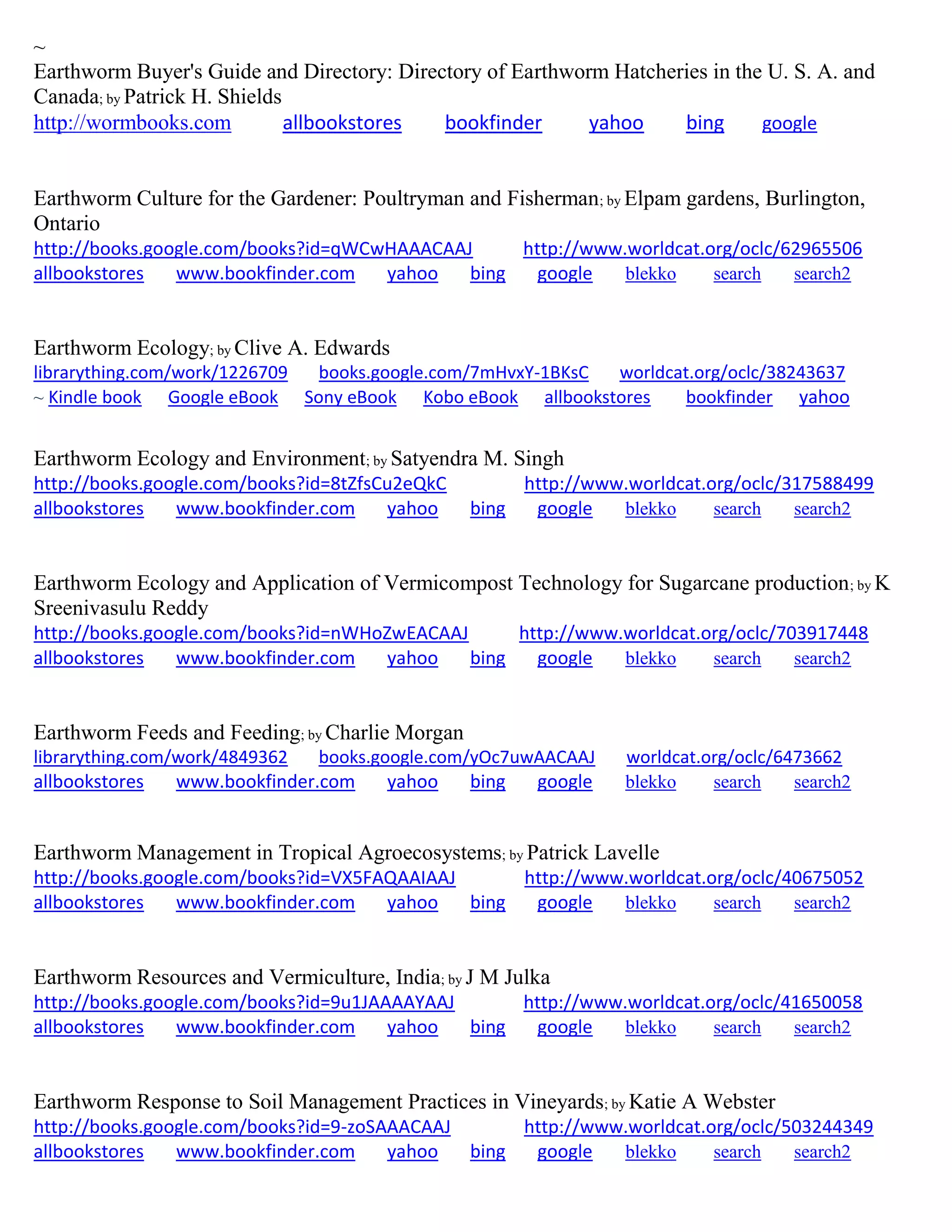 ~
Earthworm Buyer's Guide and Directory: Directory of Earthworm Hatcheries in the U. S. A. and
Canada; by Patrick H. Shields
http://wormbooks.com allbookstores bookfinder yahoo bing google
Earthworm Culture for the Gardener: Poultryman and Fisherman; by Elpam gardens, Burlington,
Ontario
http://books.google.com/books?id=qWCwHAAACAAJ http://www.worldcat.org/oclc/62965506
allbookstores www.bookfinder.com yahoo bing google blekko search search2
Earthworm Ecology; by Clive A. Edwards
librarything.com/work/1226709 books.google.com/7mHvxY-1BKsC worldcat.org/oclc/38243637
~ Kindle book Google eBook Sony eBook Kobo eBook allbookstores bookfinder yahoo
Earthworm Ecology and Environment; by Satyendra M. Singh
http://books.google.com/books?id=8tZfsCu2eQkC http://www.worldcat.org/oclc/317588499
allbookstores www.bookfinder.com yahoo bing google blekko search search2
Earthworm Ecology and Application of Vermicompost Technology for Sugarcane production; by K
Sreenivasulu Reddy
http://books.google.com/books?id=nWHoZwEACAAJ http://www.worldcat.org/oclc/703917448
allbookstores www.bookfinder.com yahoo bing google blekko search search2
Earthworm Feeds and Feeding; by Charlie Morgan
librarything.com/work/4849362 books.google.com/yOc7uwAACAAJ worldcat.org/oclc/6473662
allbookstores www.bookfinder.com yahoo bing google blekko search search2
Earthworm Management in Tropical Agroecosystems; by Patrick Lavelle
http://books.google.com/books?id=VX5FAQAAIAAJ http://www.worldcat.org/oclc/40675052
allbookstores www.bookfinder.com yahoo bing google blekko search search2
Earthworm Resources and Vermiculture, India; by J M Julka
http://books.google.com/books?id=9u1JAAAAYAAJ http://www.worldcat.org/oclc/41650058
allbookstores www.bookfinder.com yahoo bing google blekko search search2
Earthworm Response to Soil Management Practices in Vineyards; by Katie A Webster
http://books.google.com/books?id=9-zoSAAACAAJ http://www.worldcat.org/oclc/503244349
allbookstores www.bookfinder.com yahoo bing google blekko search search2
 
