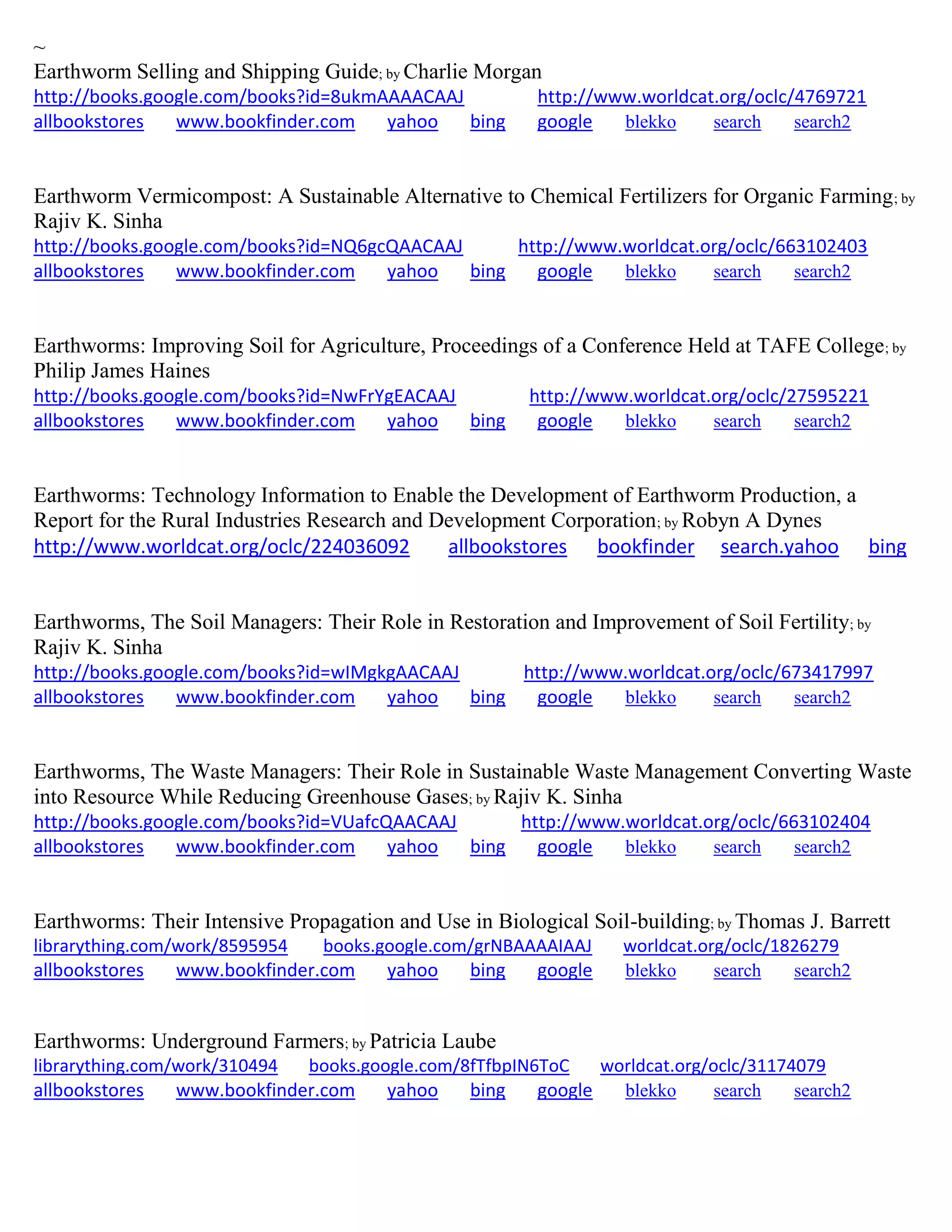 ~
Earthworm Selling and Shipping Guide; by Charlie Morgan
http://books.google.com/books?id=8ukmAAAACAAJ http://www.worldcat.org/oclc/4769721
allbookstores www.bookfinder.com yahoo bing google blekko search search2
Earthworm Vermicompost: A Sustainable Alternative to Chemical Fertilizers for Organic Farming; by
Rajiv K. Sinha
http://books.google.com/books?id=NQ6gcQAACAAJ http://www.worldcat.org/oclc/663102403
allbookstores www.bookfinder.com yahoo bing google blekko search search2
Earthworms: Improving Soil for Agriculture, Proceedings of a Conference Held at TAFE College; by
Philip James Haines
http://books.google.com/books?id=NwFrYgEACAAJ http://www.worldcat.org/oclc/27595221
allbookstores www.bookfinder.com yahoo bing google blekko search search2
Earthworms: Technology Information to Enable the Development of Earthworm Production, a
Report for the Rural Industries Research and Development Corporation; by Robyn A Dynes
http://www.worldcat.org/oclc/224036092 allbookstores bookfinder search.yahoo bing
Earthworms, The Soil Managers: Their Role in Restoration and Improvement of Soil Fertility; by
Rajiv K. Sinha
http://books.google.com/books?id=wIMgkgAACAAJ http://www.worldcat.org/oclc/673417997
allbookstores www.bookfinder.com yahoo bing google blekko search search2
Earthworms, The Waste Managers: Their Role in Sustainable Waste Management Converting Waste
into Resource While Reducing Greenhouse Gases; by Rajiv K. Sinha
http://books.google.com/books?id=VUafcQAACAAJ http://www.worldcat.org/oclc/663102404
allbookstores www.bookfinder.com yahoo bing google blekko search search2
Earthworms: Their Intensive Propagation and Use in Biological Soil-building; by Thomas J. Barrett
librarything.com/work/8595954 books.google.com/grNBAAAAIAAJ worldcat.org/oclc/1826279
allbookstores www.bookfinder.com yahoo bing google blekko search search2
Earthworms: Underground Farmers; by Patricia Laube
librarything.com/work/310494 books.google.com/8fTfbpIN6ToC worldcat.org/oclc/31174079
allbookstores www.bookfinder.com yahoo bing google blekko search search2
 