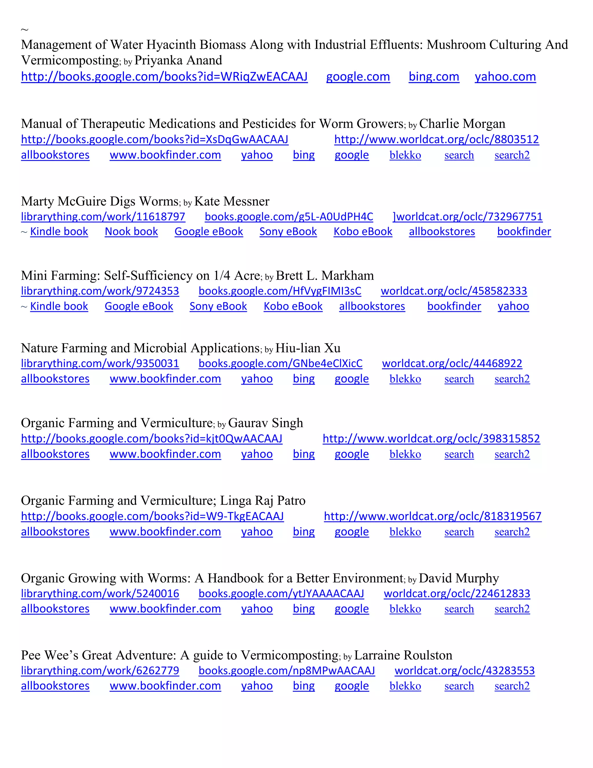 ~
Management of Water Hyacinth Biomass Along with Industrial Effluents: Mushroom Culturing And
Vermicomposting; by Priyanka Anand
http://books.google.com/books?id=WRiqZwEACAAJ google.com bing.com yahoo.com
Manual of Therapeutic Medications and Pesticides for Worm Growers; by Charlie Morgan
http://books.google.com/books?id=XsDqGwAACAAJ http://www.worldcat.org/oclc/8803512
allbookstores www.bookfinder.com yahoo bing google blekko search search2
Marty McGuire Digs Worms; by Kate Messner
librarything.com/work/11618797 books.google.com/g5L-A0UdPH4C ]worldcat.org/oclc/732967751
~ Kindle book Nook book Google eBook Sony eBook Kobo eBook allbookstores bookfinder
Mini Farming: Self-Sufficiency on 1/4 Acre; by Brett L. Markham
librarything.com/work/9724353 books.google.com/HfVygFIMI3sC worldcat.org/oclc/458582333
~ Kindle book Google eBook Sony eBook Kobo eBook allbookstores bookfinder yahoo
Nature Farming and Microbial Applications; by Hiu-lian Xu
librarything.com/work/9350031 books.google.com/GNbe4eClXicC worldcat.org/oclc/44468922
allbookstores www.bookfinder.com yahoo bing google blekko search search2
Organic Farming and Vermiculture; by Gaurav Singh
http://books.google.com/books?id=kjt0QwAACAAJ http://www.worldcat.org/oclc/398315852
allbookstores www.bookfinder.com yahoo bing google blekko search search2
Organic Farming and Vermiculture; Linga Raj Patro
http://books.google.com/books?id=W9-TkgEACAAJ http://www.worldcat.org/oclc/818319567
allbookstores www.bookfinder.com yahoo bing google blekko search search2
Organic Growing with Worms: A Handbook for a Better Environment; by David Murphy
librarything.com/work/5240016 books.google.com/ytJYAAAACAAJ worldcat.org/oclc/224612833
allbookstores www.bookfinder.com yahoo bing google blekko search search2
Pee Wee’s Great Adventure: A guide to Vermicomposting; by Larraine Roulston
librarything.com/work/6262779 books.google.com/np8MPwAACAAJ worldcat.org/oclc/43283553
allbookstores www.bookfinder.com yahoo bing google blekko search search2
 
