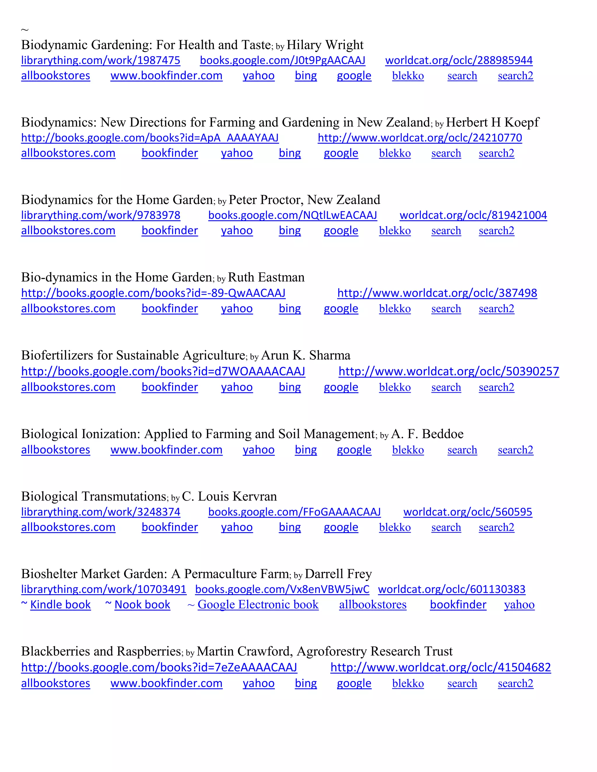 ~
Biodynamic Gardening: For Health and Taste; by Hilary Wright
librarything.com/work/1987475 books.google.com/J0t9PgAACAAJ worldcat.org/oclc/288985944
allbookstores www.bookfinder.com yahoo bing google blekko search search2
Biodynamics: New Directions for Farming and Gardening in New Zealand; by Herbert H Koepf
http://books.google.com/books?id=ApA_AAAAYAAJ http://www.worldcat.org/oclc/24210770
allbookstores.com bookfinder yahoo bing google blekko search search2
Biodynamics for the Home Garden; by Peter Proctor, New Zealand
librarything.com/work/9783978 books.google.com/NQtlLwEACAAJ worldcat.org/oclc/819421004
allbookstores.com bookfinder yahoo bing google blekko search search2
Bio-dynamics in the Home Garden; by Ruth Eastman
http://books.google.com/books?id=-89-QwAACAAJ http://www.worldcat.org/oclc/387498
allbookstores.com bookfinder yahoo bing google blekko search search2
Biofertilizers for Sustainable Agriculture; by Arun K. Sharma
http://books.google.com/books?id=d7WOAAAACAAJ http://www.worldcat.org/oclc/50390257
allbookstores.com bookfinder yahoo bing google blekko search search2
Biological Ionization: Applied to Farming and Soil Management; by A. F. Beddoe
allbookstores www.bookfinder.com yahoo bing google blekko search search2
Biological Transmutations; by C. Louis Kervran
librarything.com/work/3248374 books.google.com/FFoGAAAACAAJ worldcat.org/oclc/560595
allbookstores.com bookfinder yahoo bing google blekko search search2
Bioshelter Market Garden: A Permaculture Farm; by Darrell Frey
librarything.com/work/10703491 books.google.com/Vx8enVBW5jwC worldcat.org/oclc/601130383
~ Kindle book ~ Nook book ~ Google Electronic book allbookstores bookfinder yahoo
Blackberries and Raspberries; by Martin Crawford, Agroforestry Research Trust
http://books.google.com/books?id=7eZeAAAACAAJ http://www.worldcat.org/oclc/41504682
allbookstores www.bookfinder.com yahoo bing google blekko search search2
 