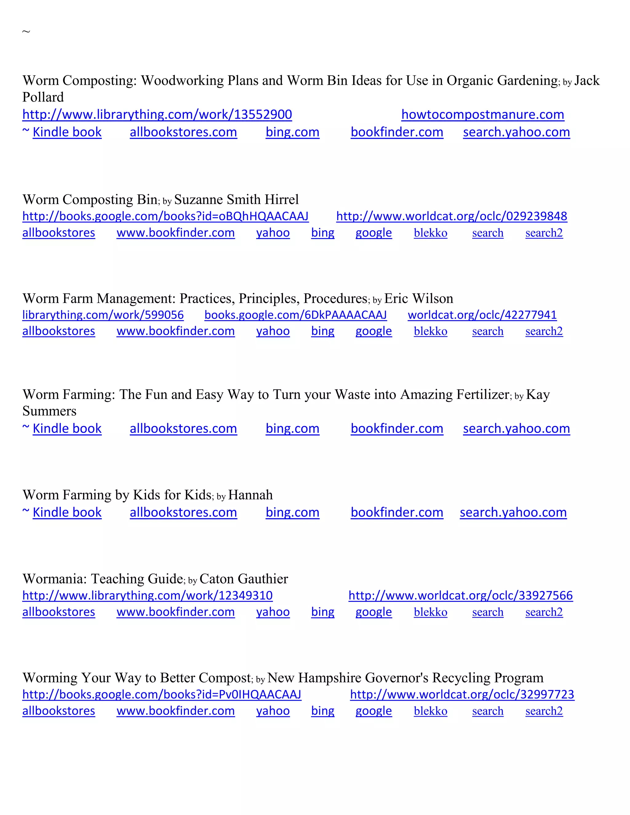 ~
Worm Composting: Woodworking Plans and Worm Bin Ideas for Use in Organic Gardening; by Jack
Pollard
http://www.librarything.com/work/13552900 howtocompostmanure.com
~ Kindle book allbookstores.com bing.com bookfinder.com search.yahoo.com
Worm Composting Bin; by Suzanne Smith Hirrel
http://books.google.com/books?id=oBQhHQAACAAJ http://www.worldcat.org/oclc/029239848
allbookstores www.bookfinder.com yahoo bing google blekko search search2
Worm Farm Management: Practices, Principles, Procedures; by Eric Wilson
librarything.com/work/599056 books.google.com/6DkPAAAACAAJ worldcat.org/oclc/42277941
allbookstores www.bookfinder.com yahoo bing google blekko search search2
Worm Farming: The Fun and Easy Way to Turn your Waste into Amazing Fertilizer; by Kay
Summers
~ Kindle book allbookstores.com bing.com bookfinder.com search.yahoo.com
Worm Farming by Kids for Kids; by Hannah
~ Kindle book allbookstores.com bing.com bookfinder.com search.yahoo.com
Wormania: Teaching Guide; by Caton Gauthier
http://www.librarything.com/work/12349310 http://www.worldcat.org/oclc/33927566
allbookstores www.bookfinder.com yahoo bing google blekko search search2
Worming Your Way to Better Compost; by New Hampshire Governor's Recycling Program
http://books.google.com/books?id=Pv0IHQAACAAJ http://www.worldcat.org/oclc/32997723
allbookstores www.bookfinder.com yahoo bing google blekko search search2
 