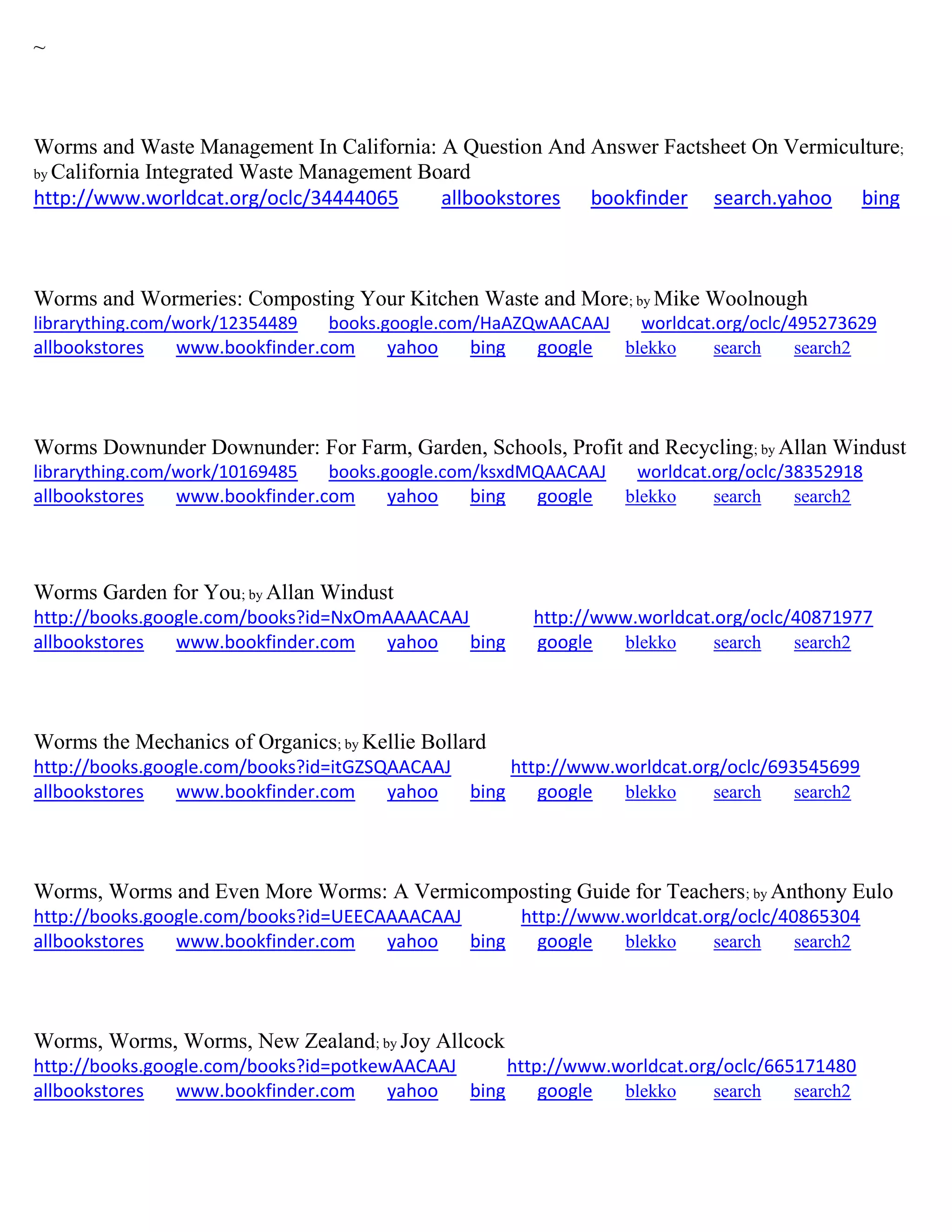 ~
Worms and Waste Management In California: A Question And Answer Factsheet On Vermiculture;
by California Integrated Waste Management Board
http://www.worldcat.org/oclc/34444065 allbookstores bookfinder search.yahoo bing
Worms and Wormeries: Composting Your Kitchen Waste and More; by Mike Woolnough
librarything.com/work/12354489 books.google.com/HaAZQwAACAAJ worldcat.org/oclc/495273629
allbookstores www.bookfinder.com yahoo bing google blekko search search2
Worms Downunder Downunder: For Farm, Garden, Schools, Profit and Recycling; by Allan Windust
librarything.com/work/10169485 books.google.com/ksxdMQAACAAJ worldcat.org/oclc/38352918
allbookstores www.bookfinder.com yahoo bing google blekko search search2
Worms Garden for You; by Allan Windust
http://books.google.com/books?id=NxOmAAAACAAJ http://www.worldcat.org/oclc/40871977
allbookstores www.bookfinder.com yahoo bing google blekko search search2
Worms the Mechanics of Organics; by Kellie Bollard
http://books.google.com/books?id=itGZSQAACAAJ http://www.worldcat.org/oclc/693545699
allbookstores www.bookfinder.com yahoo bing google blekko search search2
Worms, Worms and Even More Worms: A Vermicomposting Guide for Teachers; by Anthony Eulo
http://books.google.com/books?id=UEECAAAACAAJ http://www.worldcat.org/oclc/40865304
allbookstores www.bookfinder.com yahoo bing google blekko search search2
Worms, Worms, Worms, New Zealand; by Joy Allcock
http://books.google.com/books?id=potkewAACAAJ http://www.worldcat.org/oclc/665171480
allbookstores www.bookfinder.com yahoo bing google blekko search search2
 