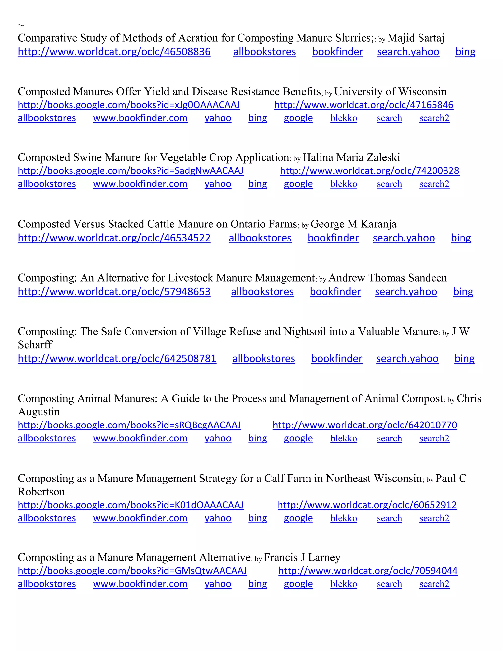 ~
Comparative Study of Methods of Aeration for Composting Manure Slurries;; by Majid Sartaj
http://www.worldcat.org/oclc/46508836 allbookstores bookfinder search.yahoo bing
Composted Manures Offer Yield and Disease Resistance Benefits; by University of Wisconsin
http://books.google.com/books?id=xJg0OAAACAAJ http://www.worldcat.org/oclc/47165846
allbookstores www.bookfinder.com yahoo bing google blekko search search2
Composted Swine Manure for Vegetable Crop Application; by Halina Maria Zaleski
http://books.google.com/books?id=SadgNwAACAAJ http://www.worldcat.org/oclc/74200328
allbookstores www.bookfinder.com yahoo bing google blekko search search2
Composted Versus Stacked Cattle Manure on Ontario Farms; by George M Karanja
http://www.worldcat.org/oclc/46534522 allbookstores bookfinder search.yahoo bing
Composting: An Alternative for Livestock Manure Management; by Andrew Thomas Sandeen
http://www.worldcat.org/oclc/57948653 allbookstores bookfinder search.yahoo bing
Composting: The Safe Conversion of Village Refuse and Nightsoil into a Valuable Manure; by J W
Scharff
http://www.worldcat.org/oclc/642508781 allbookstores bookfinder search.yahoo bing
Composting Animal Manures: A Guide to the Process and Management of Animal Compost; by Chris
Augustin
http://books.google.com/books?id=sRQBcgAACAAJ http://www.worldcat.org/oclc/642010770
allbookstores www.bookfinder.com yahoo bing google blekko search search2
Composting as a Manure Management Strategy for a Calf Farm in Northeast Wisconsin; by Paul C
Robertson
http://books.google.com/books?id=K01dOAAACAAJ http://www.worldcat.org/oclc/60652912
allbookstores www.bookfinder.com yahoo bing google blekko search search2
Composting as a Manure Management Alternative; by Francis J Larney
http://books.google.com/books?id=GMsQtwAACAAJ http://www.worldcat.org/oclc/70594044
allbookstores www.bookfinder.com yahoo bing google blekko search search2
 