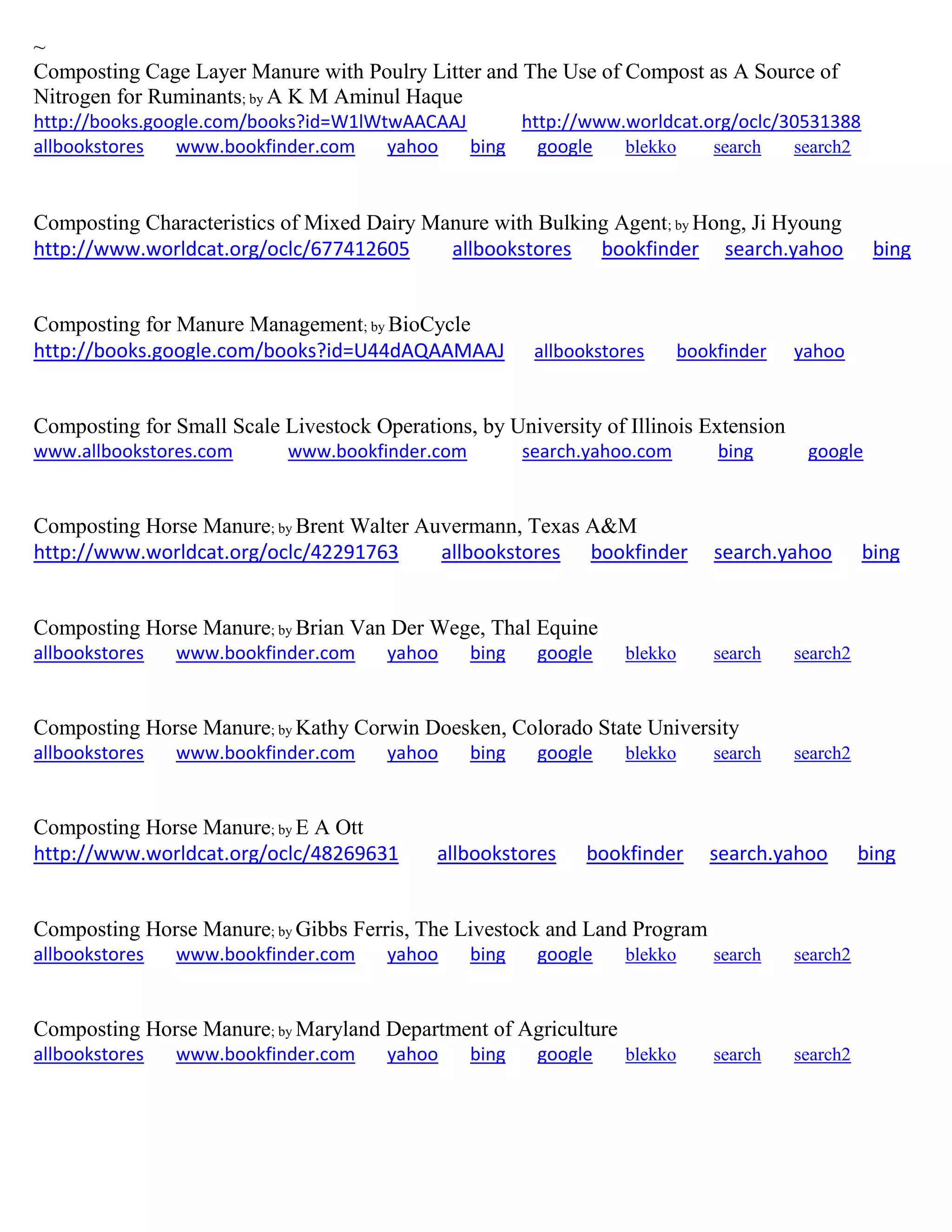 ~
Composting Cage Layer Manure with Poulry Litter and The Use of Compost as A Source of
Nitrogen for Ruminants; by A K M Aminul Haque
http://books.google.com/books?id=W1lWtwAACAAJ http://www.worldcat.org/oclc/30531388
allbookstores www.bookfinder.com yahoo bing google blekko search search2
Composting Characteristics of Mixed Dairy Manure with Bulking Agent; by Hong, Ji Hyoung
http://www.worldcat.org/oclc/677412605 allbookstores bookfinder search.yahoo bing
Composting for Manure Management; by BioCycle
http://books.google.com/books?id=U44dAQAAMAAJ allbookstores bookfinder yahoo
Composting for Small Scale Livestock Operations, by University of Illinois Extension
www.allbookstores.com www.bookfinder.com search.yahoo.com bing google
Composting Horse Manure; by Brent Walter Auvermann, Texas A&M
http://www.worldcat.org/oclc/42291763 allbookstores bookfinder search.yahoo bing
Composting Horse Manure; by Brian Van Der Wege, Thal Equine
allbookstores www.bookfinder.com yahoo bing google blekko search search2
Composting Horse Manure; by Kathy Corwin Doesken, Colorado State University
allbookstores www.bookfinder.com yahoo bing google blekko search search2
Composting Horse Manure; by E A Ott
http://www.worldcat.org/oclc/48269631 allbookstores bookfinder search.yahoo bing
Composting Horse Manure; by Gibbs Ferris, The Livestock and Land Program
allbookstores www.bookfinder.com yahoo bing google blekko search search2
Composting Horse Manure; by Maryland Department of Agriculture
allbookstores www.bookfinder.com yahoo bing google blekko search search2
 
