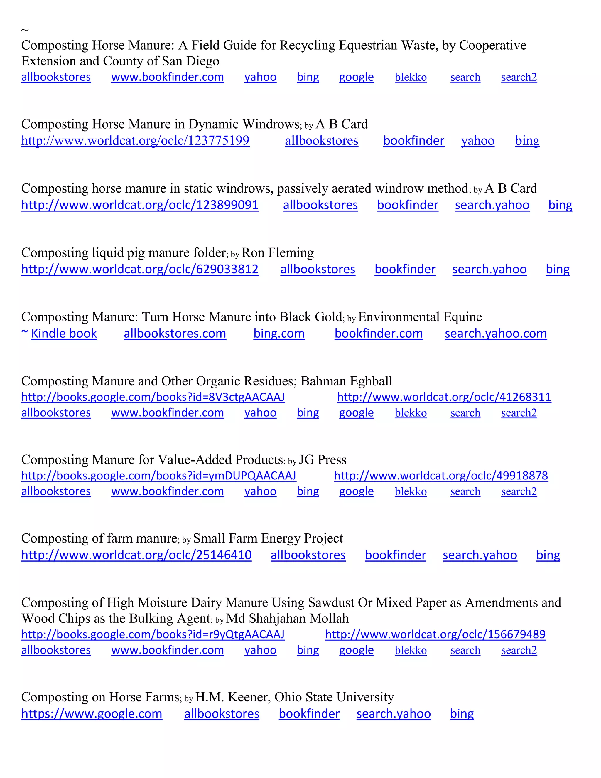 ~
Composting Horse Manure: A Field Guide for Recycling Equestrian Waste, by Cooperative
Extension and County of San Diego
allbookstores www.bookfinder.com yahoo bing google blekko search search2
Composting Horse Manure in Dynamic Windrows; by A B Card
http://www.worldcat.org/oclc/123775199 allbookstores bookfinder yahoo bing
Composting horse manure in static windrows, passively aerated windrow method; by A B Card
http://www.worldcat.org/oclc/123899091 allbookstores bookfinder search.yahoo bing
Composting liquid pig manure folder; by Ron Fleming
http://www.worldcat.org/oclc/629033812 allbookstores bookfinder search.yahoo bing
Composting Manure: Turn Horse Manure into Black Gold; by Environmental Equine
~ Kindle book allbookstores.com bing.com bookfinder.com search.yahoo.com
Composting Manure and Other Organic Residues; Bahman Eghball
http://books.google.com/books?id=8V3ctgAACAAJ http://www.worldcat.org/oclc/41268311
allbookstores www.bookfinder.com yahoo bing google blekko search search2
Composting Manure for Value-Added Products; by JG Press
http://books.google.com/books?id=ymDUPQAACAAJ http://www.worldcat.org/oclc/49918878
allbookstores www.bookfinder.com yahoo bing google blekko search search2
Composting of farm manure; by Small Farm Energy Project
http://www.worldcat.org/oclc/25146410 allbookstores bookfinder search.yahoo bing
Composting of High Moisture Dairy Manure Using Sawdust Or Mixed Paper as Amendments and
Wood Chips as the Bulking Agent; by Md Shahjahan Mollah
http://books.google.com/books?id=r9yQtgAACAAJ http://www.worldcat.org/oclc/156679489
allbookstores www.bookfinder.com yahoo bing google blekko search search2
Composting on Horse Farms; by H.M. Keener, Ohio State University
https://www.google.com allbookstores bookfinder search.yahoo bing
 