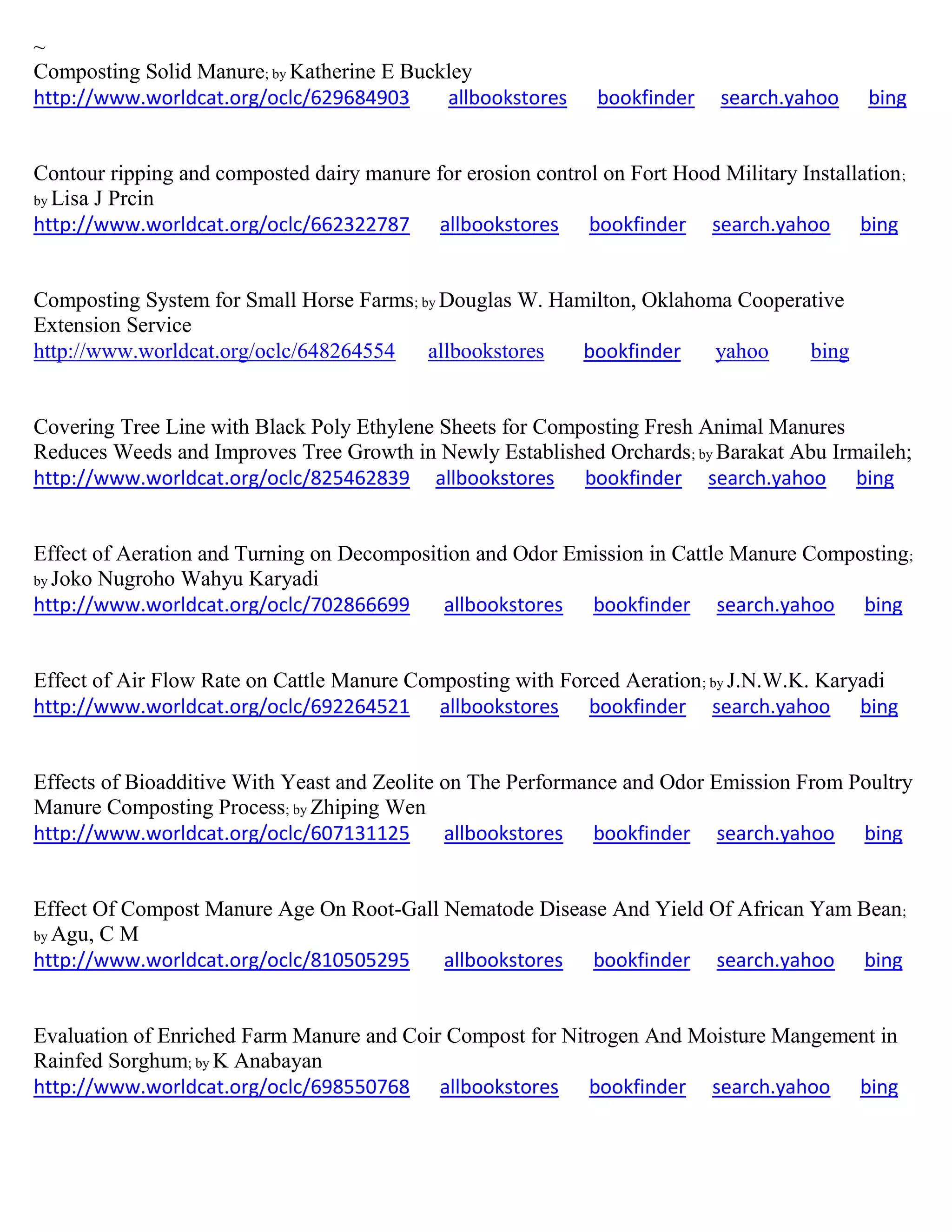 ~
Composting Solid Manure; by Katherine E Buckley
http://www.worldcat.org/oclc/629684903 allbookstores bookfinder search.yahoo bing
Contour ripping and composted dairy manure for erosion control on Fort Hood Military Installation;
by Lisa J Prcin
http://www.worldcat.org/oclc/662322787 allbookstores bookfinder search.yahoo bing
Composting System for Small Horse Farms; by Douglas W. Hamilton, Oklahoma Cooperative
Extension Service
http://www.worldcat.org/oclc/648264554 allbookstores bookfinder yahoo bing
Covering Tree Line with Black Poly Ethylene Sheets for Composting Fresh Animal Manures
Reduces Weeds and Improves Tree Growth in Newly Established Orchards; by Barakat Abu Irmaileh;
http://www.worldcat.org/oclc/825462839 allbookstores bookfinder search.yahoo bing
Effect of Aeration and Turning on Decomposition and Odor Emission in Cattle Manure Composting;
by Joko Nugroho Wahyu Karyadi
http://www.worldcat.org/oclc/702866699 allbookstores bookfinder search.yahoo bing
Effect of Air Flow Rate on Cattle Manure Composting with Forced Aeration; by J.N.W.K. Karyadi
http://www.worldcat.org/oclc/692264521 allbookstores bookfinder search.yahoo bing
Effects of Bioadditive With Yeast and Zeolite on The Performance and Odor Emission From Poultry
Manure Composting Process; by Zhiping Wen
http://www.worldcat.org/oclc/607131125 allbookstores bookfinder search.yahoo bing
Effect Of Compost Manure Age On Root-Gall Nematode Disease And Yield Of African Yam Bean;
by Agu, C M
http://www.worldcat.org/oclc/810505295 allbookstores bookfinder search.yahoo bing
Evaluation of Enriched Farm Manure and Coir Compost for Nitrogen And Moisture Mangement in
Rainfed Sorghum; by K Anabayan
http://www.worldcat.org/oclc/698550768 allbookstores bookfinder search.yahoo bing
 
