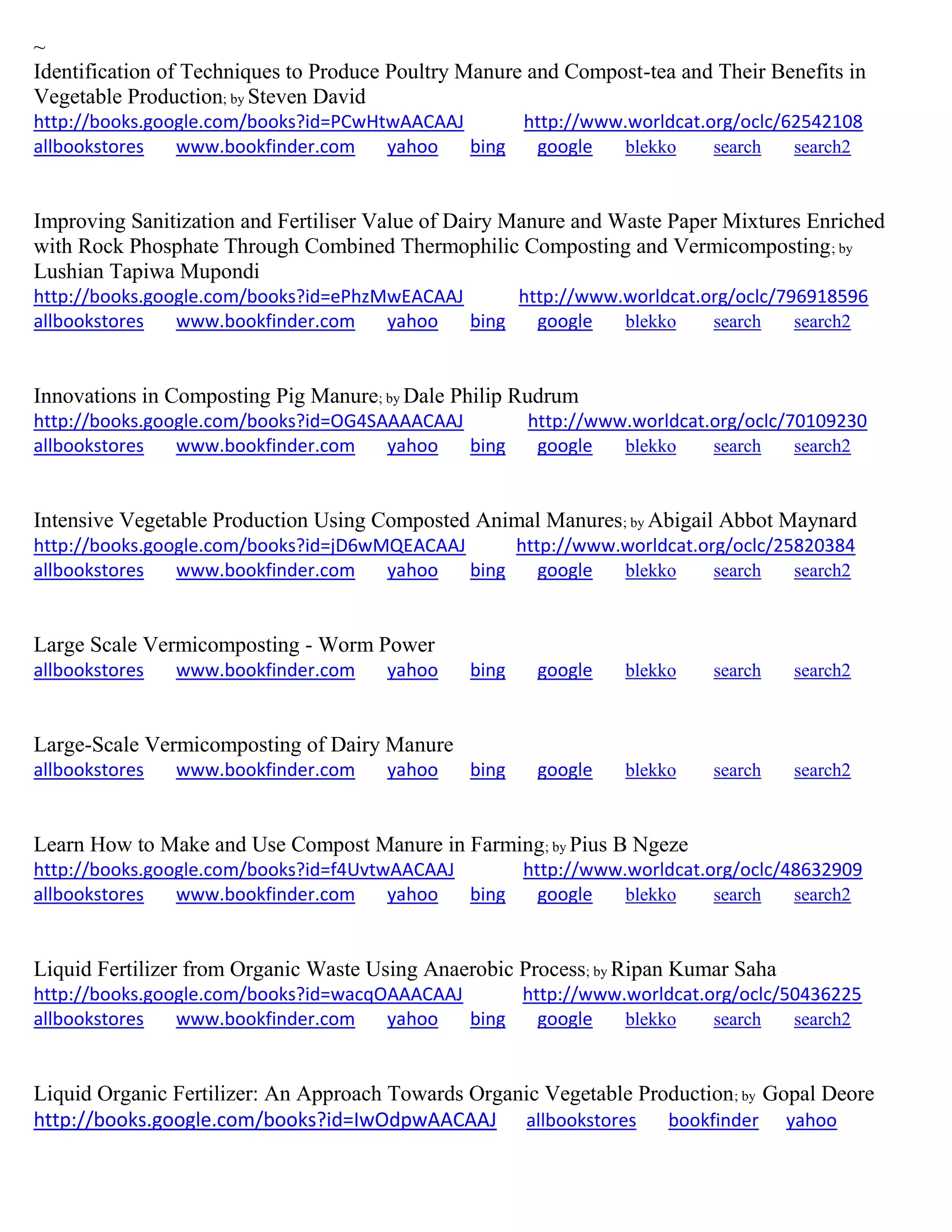 ~
Identification of Techniques to Produce Poultry Manure and Compost-tea and Their Benefits in
Vegetable Production; by Steven David
http://books.google.com/books?id=PCwHtwAACAAJ http://www.worldcat.org/oclc/62542108
allbookstores www.bookfinder.com yahoo bing google blekko search search2
Improving Sanitization and Fertiliser Value of Dairy Manure and Waste Paper Mixtures Enriched
with Rock Phosphate Through Combined Thermophilic Composting and Vermicomposting; by
Lushian Tapiwa Mupondi
http://books.google.com/books?id=ePhzMwEACAAJ http://www.worldcat.org/oclc/796918596
allbookstores www.bookfinder.com yahoo bing google blekko search search2
Innovations in Composting Pig Manure; by Dale Philip Rudrum
http://books.google.com/books?id=OG4SAAAACAAJ http://www.worldcat.org/oclc/70109230
allbookstores www.bookfinder.com yahoo bing google blekko search search2
Intensive Vegetable Production Using Composted Animal Manures; by Abigail Abbot Maynard
http://books.google.com/books?id=jD6wMQEACAAJ http://www.worldcat.org/oclc/25820384
allbookstores www.bookfinder.com yahoo bing google blekko search search2
Large Scale Vermicomposting - Worm Power
allbookstores www.bookfinder.com yahoo bing google blekko search search2
Large-Scale Vermicomposting of Dairy Manure
allbookstores www.bookfinder.com yahoo bing google blekko search search2
Learn How to Make and Use Compost Manure in Farming; by Pius B Ngeze
http://books.google.com/books?id=f4UvtwAACAAJ http://www.worldcat.org/oclc/48632909
allbookstores www.bookfinder.com yahoo bing google blekko search search2
Liquid Fertilizer from Organic Waste Using Anaerobic Process; by Ripan Kumar Saha
http://books.google.com/books?id=wacqOAAACAAJ http://www.worldcat.org/oclc/50436225
allbookstores www.bookfinder.com yahoo bing google blekko search search2
Liquid Organic Fertilizer: An Approach Towards Organic Vegetable Production; by Gopal Deore
http://books.google.com/books?id=IwOdpwAACAAJ allbookstores bookfinder yahoo
 