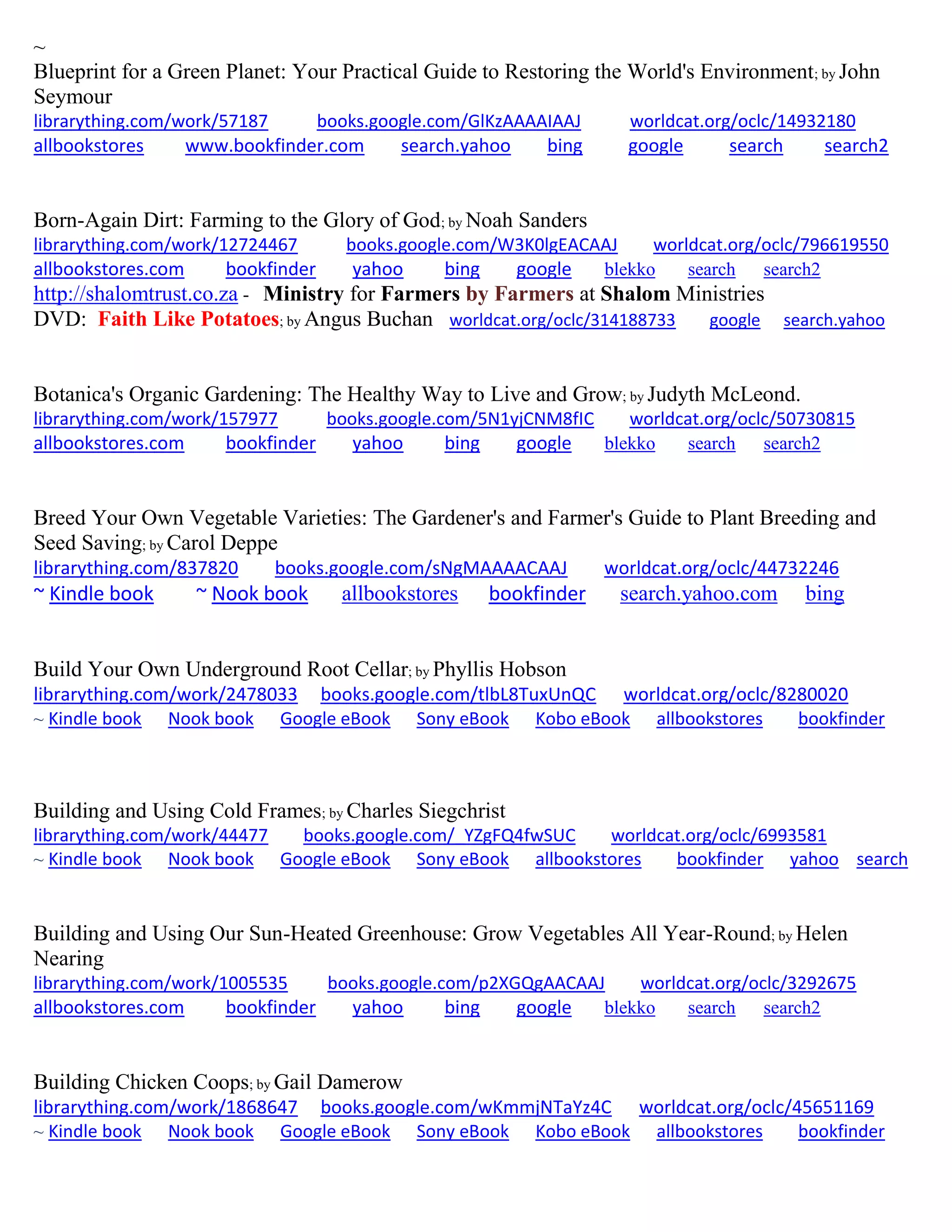 ~
Blueprint for a Green Planet: Your Practical Guide to Restoring the World's Environment; by John
Seymour
librarything.com/work/57187 books.google.com/GlKzAAAAIAAJ worldcat.org/oclc/14932180
allbookstores www.bookfinder.com search.yahoo bing google search search2
Born-Again Dirt: Farming to the Glory of God; by Noah Sanders
librarything.com/work/12724467 books.google.com/W3K0lgEACAAJ worldcat.org/oclc/796619550
allbookstores.com bookfinder yahoo bing google blekko search search2
http://shalomtrust.co.za - Ministry for Farmers by Farmers at Shalom Ministries
DVD: Faith Like Potatoes; by Angus Buchan worldcat.org/oclc/314188733 google search.yahoo
Botanica's Organic Gardening: The Healthy Way to Live and Grow; by Judyth McLeond.
librarything.com/work/157977 books.google.com/5N1yjCNM8fIC worldcat.org/oclc/50730815
allbookstores.com bookfinder yahoo bing google blekko search search2
Breed Your Own Vegetable Varieties: The Gardener's and Farmer's Guide to Plant Breeding and
Seed Saving; by Carol Deppe
librarything.com/837820 books.google.com/sNgMAAAACAAJ worldcat.org/oclc/44732246
~ Kindle book ~ Nook book allbookstores bookfinder search.yahoo.com bing
Build Your Own Underground Root Cellar; by Phyllis Hobson
librarything.com/work/2478033 books.google.com/tlbL8TuxUnQC worldcat.org/oclc/8280020
~ Kindle book Nook book Google eBook Sony eBook Kobo eBook allbookstores bookfinder
Building and Using Cold Frames; by Charles Siegchrist
librarything.com/work/44477 books.google.com/_YZgFQ4fwSUC worldcat.org/oclc/6993581
~ Kindle book Nook book Google eBook Sony eBook allbookstores bookfinder yahoo search
Building and Using Our Sun-Heated Greenhouse: Grow Vegetables All Year-Round; by Helen
Nearing
librarything.com/work/1005535 books.google.com/p2XGQgAACAAJ worldcat.org/oclc/3292675
allbookstores.com bookfinder yahoo bing google blekko search search2
Building Chicken Coops; by Gail Damerow
librarything.com/work/1868647 books.google.com/wKmmjNTaYz4C worldcat.org/oclc/45651169
~ Kindle book Nook book Google eBook Sony eBook Kobo eBook allbookstores bookfinder
 