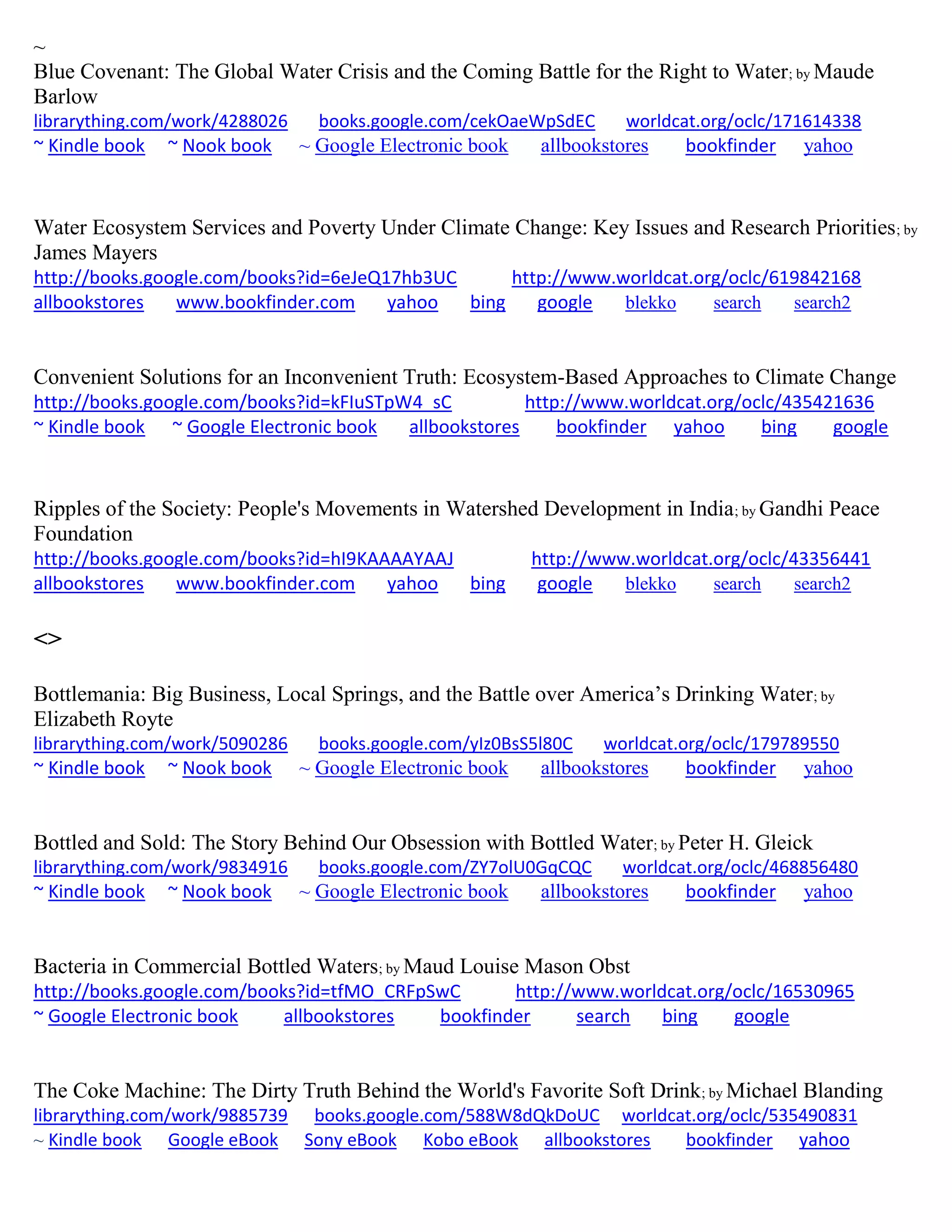 ~
Blue Covenant: The Global Water Crisis and the Coming Battle for the Right to Water; by Maude
Barlow
librarything.com/work/4288026 books.google.com/cekOaeWpSdEC worldcat.org/oclc/171614338
~ Kindle book ~ Nook book ~ Google Electronic book allbookstores bookfinder yahoo
Water Ecosystem Services and Poverty Under Climate Change: Key Issues and Research Priorities; by
James Mayers
http://books.google.com/books?id=6eJeQ17hb3UC http://www.worldcat.org/oclc/619842168
allbookstores www.bookfinder.com yahoo bing google blekko search search2
Convenient Solutions for an Inconvenient Truth: Ecosystem-Based Approaches to Climate Change
http://books.google.com/books?id=kFIuSTpW4_sC http://www.worldcat.org/oclc/435421636
~ Kindle book ~ Google Electronic book allbookstores bookfinder yahoo bing google
Ripples of the Society: People's Movements in Watershed Development in India; by Gandhi Peace
Foundation
http://books.google.com/books?id=hI9KAAAAYAAJ http://www.worldcat.org/oclc/43356441
allbookstores www.bookfinder.com yahoo bing google blekko search search2
<>
Bottlemania: Big Business, Local Springs, and the Battle over America’s Drinking Water; by
Elizabeth Royte
librarything.com/work/5090286 books.google.com/yIz0BsS5l80C worldcat.org/oclc/179789550
~ Kindle book ~ Nook book ~ Google Electronic book allbookstores bookfinder yahoo
Bottled and Sold: The Story Behind Our Obsession with Bottled Water; by Peter H. Gleick
librarything.com/work/9834916 books.google.com/ZY7olU0GqCQC worldcat.org/oclc/468856480
~ Kindle book ~ Nook book ~ Google Electronic book allbookstores bookfinder yahoo
Bacteria in Commercial Bottled Waters; by Maud Louise Mason Obst
http://books.google.com/books?id=tfMO_CRFpSwC http://www.worldcat.org/oclc/16530965
~ Google Electronic book allbookstores bookfinder search bing google
The Coke Machine: The Dirty Truth Behind the World's Favorite Soft Drink; by Michael Blanding
librarything.com/work/9885739 books.google.com/588W8dQkDoUC worldcat.org/oclc/535490831
~ Kindle book Google eBook Sony eBook Kobo eBook allbookstores bookfinder yahoo
 