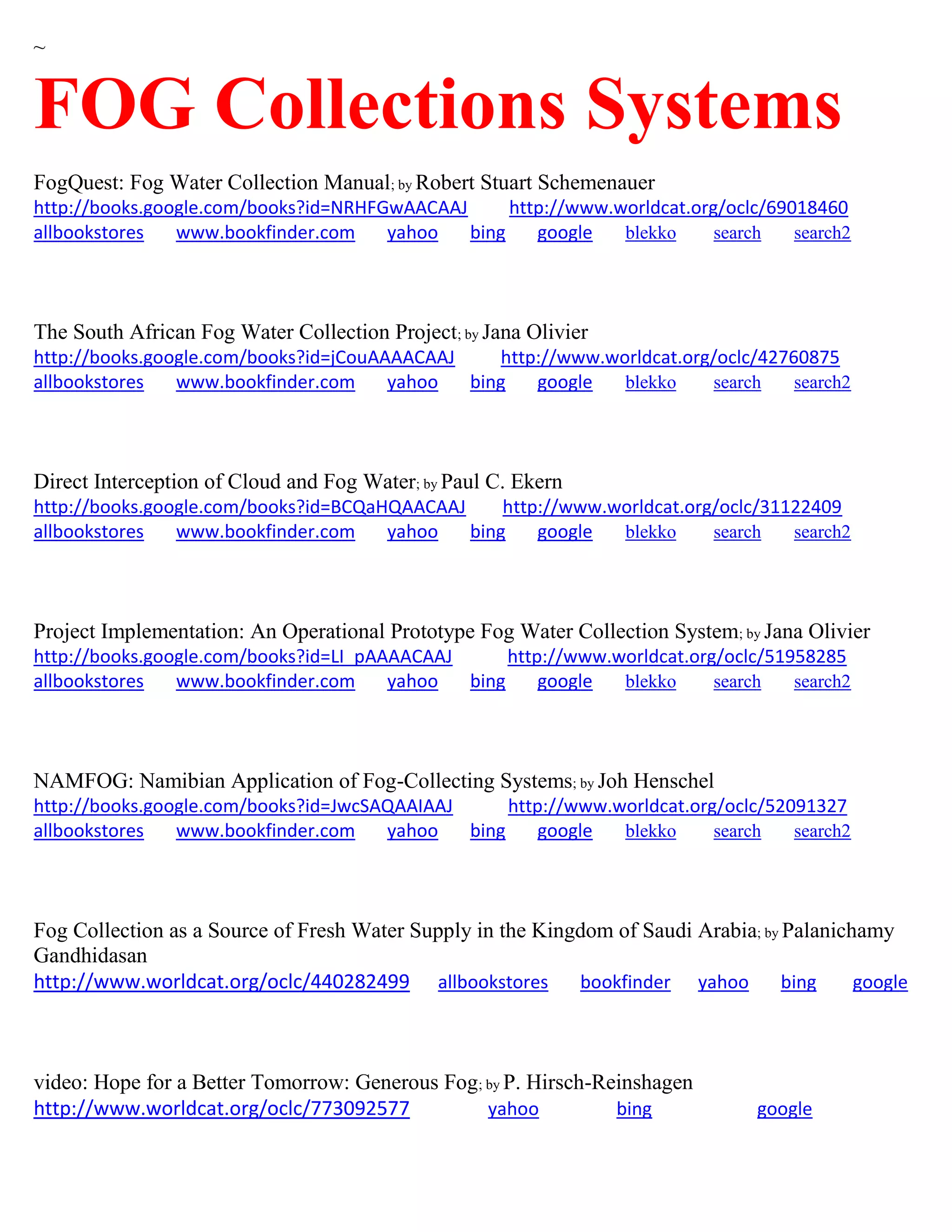 ~
FOG Collections Systems
FogQuest: Fog Water Collection Manual; by Robert Stuart Schemenauer
http://books.google.com/books?id=NRHFGwAACAAJ http://www.worldcat.org/oclc/69018460
allbookstores www.bookfinder.com yahoo bing google blekko search search2
The South African Fog Water Collection Project; by Jana Olivier
http://books.google.com/books?id=jCouAAAACAAJ http://www.worldcat.org/oclc/42760875
allbookstores www.bookfinder.com yahoo bing google blekko search search2
Direct Interception of Cloud and Fog Water; by Paul C. Ekern
http://books.google.com/books?id=BCQaHQAACAAJ http://www.worldcat.org/oclc/31122409
allbookstores www.bookfinder.com yahoo bing google blekko search search2
Project Implementation: An Operational Prototype Fog Water Collection System; by Jana Olivier
http://books.google.com/books?id=LI_pAAAACAAJ http://www.worldcat.org/oclc/51958285
allbookstores www.bookfinder.com yahoo bing google blekko search search2
NAMFOG: Namibian Application of Fog-Collecting Systems; by Joh Henschel
http://books.google.com/books?id=JwcSAQAAIAAJ http://www.worldcat.org/oclc/52091327
allbookstores www.bookfinder.com yahoo bing google blekko search search2
Fog Collection as a Source of Fresh Water Supply in the Kingdom of Saudi Arabia; by Palanichamy
Gandhidasan
http://www.worldcat.org/oclc/440282499 allbookstores bookfinder yahoo bing google
video: Hope for a Better Tomorrow: Generous Fog; by P. Hirsch-Reinshagen
http://www.worldcat.org/oclc/773092577 yahoo bing google
 