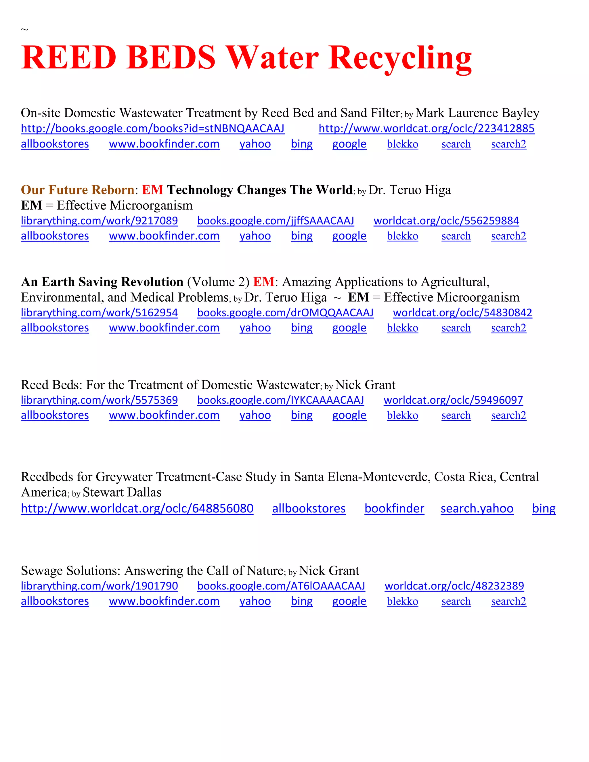 ~
REED BEDS Water Recycling
On-site Domestic Wastewater Treatment by Reed Bed and Sand Filter; by Mark Laurence Bayley
http://books.google.com/books?id=stNBNQAACAAJ http://www.worldcat.org/oclc/223412885
allbookstores www.bookfinder.com yahoo bing google blekko search search2
Our Future Reborn: EM Technology Changes The World; by Dr. Teruo Higa
EM = Effective Microorganism
librarything.com/work/9217089 books.google.com/jjffSAAACAAJ worldcat.org/oclc/556259884
allbookstores www.bookfinder.com yahoo bing google blekko search search2
An Earth Saving Revolution (Volume 2) EM: Amazing Applications to Agricultural,
Environmental, and Medical Problems; by Dr. Teruo Higa ~ EM = Effective Microorganism
librarything.com/work/5162954 books.google.com/drOMQQAACAAJ worldcat.org/oclc/54830842
allbookstores www.bookfinder.com yahoo bing google blekko search search2
Reed Beds: For the Treatment of Domestic Wastewater; by Nick Grant
librarything.com/work/5575369 books.google.com/IYKCAAAACAAJ worldcat.org/oclc/59496097
allbookstores www.bookfinder.com yahoo bing google blekko search search2
Reedbeds for Greywater Treatment-Case Study in Santa Elena-Monteverde, Costa Rica, Central
America; by Stewart Dallas
http://www.worldcat.org/oclc/648856080 allbookstores bookfinder search.yahoo bing
Sewage Solutions: Answering the Call of Nature; by Nick Grant
librarything.com/work/1901790 books.google.com/AT6lOAAACAAJ worldcat.org/oclc/48232389
allbookstores www.bookfinder.com yahoo bing google blekko search search2
 