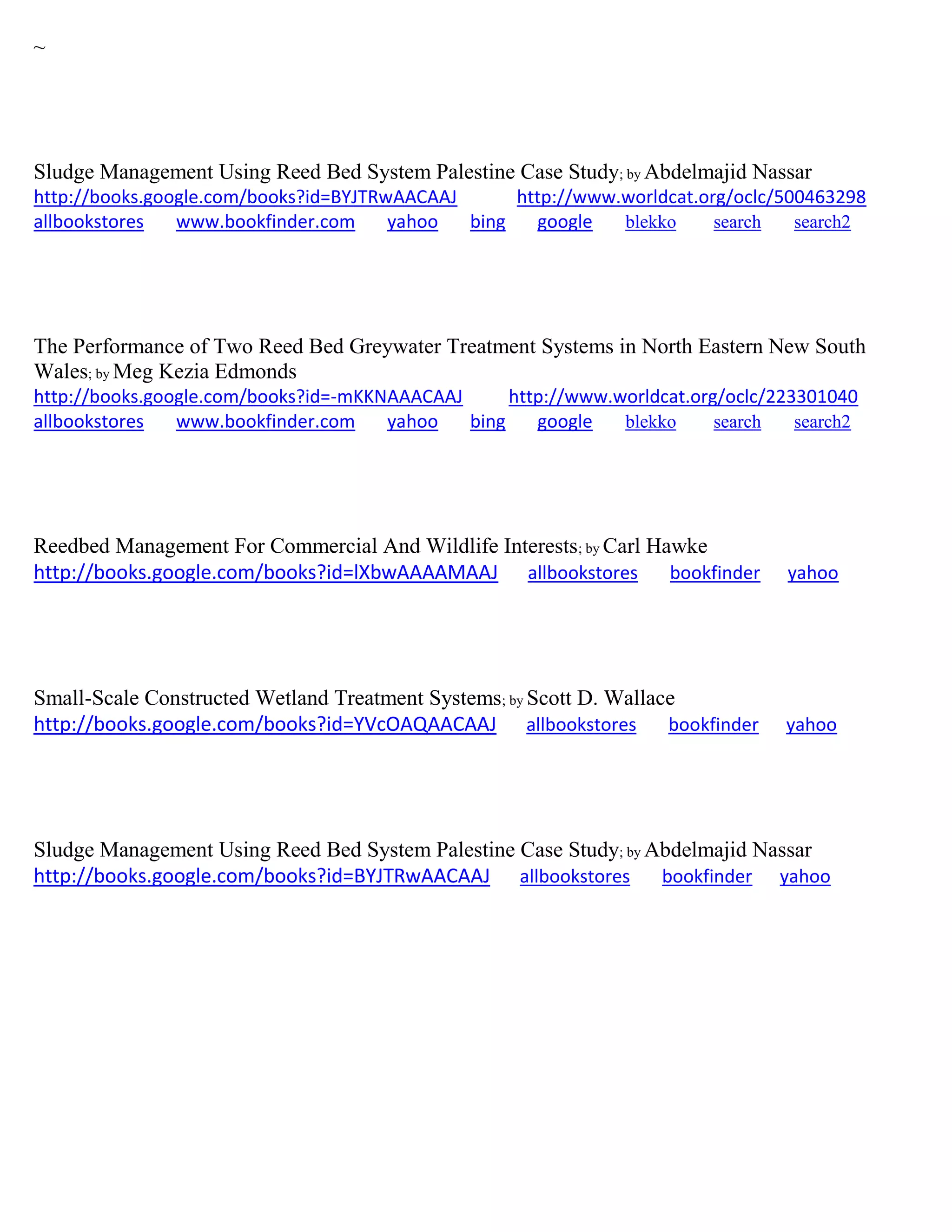 ~
Sludge Management Using Reed Bed System Palestine Case Study; by Abdelmajid Nassar
http://books.google.com/books?id=BYJTRwAACAAJ http://www.worldcat.org/oclc/500463298
allbookstores www.bookfinder.com yahoo bing google blekko search search2
The Performance of Two Reed Bed Greywater Treatment Systems in North Eastern New South
Wales; by Meg Kezia Edmonds
http://books.google.com/books?id=-mKKNAAACAAJ http://www.worldcat.org/oclc/223301040
allbookstores www.bookfinder.com yahoo bing google blekko search search2
Reedbed Management For Commercial And Wildlife Interests; by Carl Hawke
http://books.google.com/books?id=lXbwAAAAMAAJ allbookstores bookfinder yahoo
Small-Scale Constructed Wetland Treatment Systems; by Scott D. Wallace
http://books.google.com/books?id=YVcOAQAACAAJ allbookstores bookfinder yahoo
Sludge Management Using Reed Bed System Palestine Case Study; by Abdelmajid Nassar
http://books.google.com/books?id=BYJTRwAACAAJ allbookstores bookfinder yahoo
 