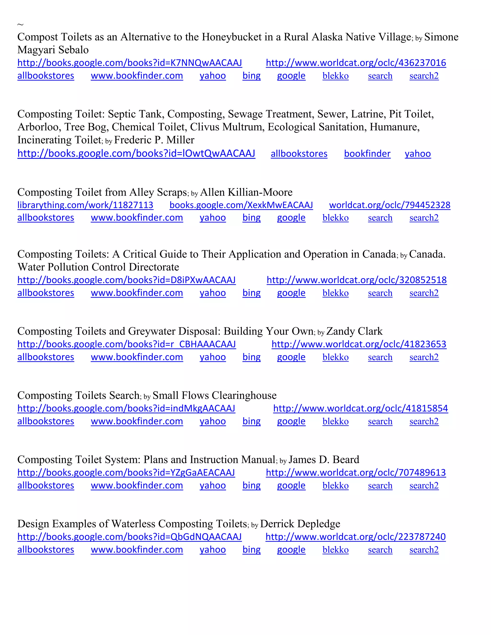 ~
Compost Toilets as an Alternative to the Honeybucket in a Rural Alaska Native Village; by Simone
Magyari Sebalo
http://books.google.com/books?id=K7NNQwAACAAJ http://www.worldcat.org/oclc/436237016
allbookstores www.bookfinder.com yahoo bing google blekko search search2
Composting Toilet: Septic Tank, Composting, Sewage Treatment, Sewer, Latrine, Pit Toilet,
Arborloo, Tree Bog, Chemical Toilet, Clivus Multrum, Ecological Sanitation, Humanure,
Incinerating Toilet; by Frederic P. Miller
http://books.google.com/books?id=lOwtQwAACAAJ allbookstores bookfinder yahoo
Composting Toilet from Alley Scraps; by Allen Killian-Moore
librarything.com/work/11827113 books.google.com/XexkMwEACAAJ worldcat.org/oclc/794452328
allbookstores www.bookfinder.com yahoo bing google blekko search search2
Composting Toilets: A Critical Guide to Their Application and Operation in Canada; by Canada.
Water Pollution Control Directorate
http://books.google.com/books?id=D8iPXwAACAAJ http://www.worldcat.org/oclc/320852518
allbookstores www.bookfinder.com yahoo bing google blekko search search2
Composting Toilets and Greywater Disposal: Building Your Own; by Zandy Clark
http://books.google.com/books?id=r_CBHAAACAAJ http://www.worldcat.org/oclc/41823653
allbookstores www.bookfinder.com yahoo bing google blekko search search2
Composting Toilets Search; by Small Flows Clearinghouse
http://books.google.com/books?id=indMkgAACAAJ http://www.worldcat.org/oclc/41815854
allbookstores www.bookfinder.com yahoo bing google blekko search search2
Composting Toilet System: Plans and Instruction Manual; by James D. Beard
http://books.google.com/books?id=YZgGaAEACAAJ http://www.worldcat.org/oclc/707489613
allbookstores www.bookfinder.com yahoo bing google blekko search search2
Design Examples of Waterless Composting Toilets; by Derrick Depledge
http://books.google.com/books?id=QbGdNQAACAAJ http://www.worldcat.org/oclc/223787240
allbookstores www.bookfinder.com yahoo bing google blekko search search2
 
