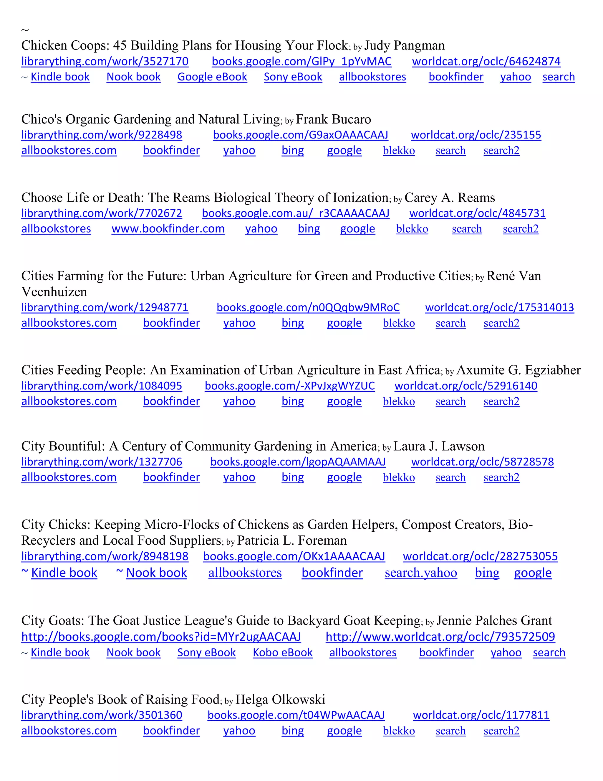 ~
Chicken Coops: 45 Building Plans for Housing Your Flock; by Judy Pangman
librarything.com/work/3527170 books.google.com/GlPy_1pYvMAC worldcat.org/oclc/64624874
~ Kindle book Nook book Google eBook Sony eBook allbookstores bookfinder yahoo search
Chico's Organic Gardening and Natural Living; by Frank Bucaro
librarything.com/work/9228498 books.google.com/G9axOAAACAAJ worldcat.org/oclc/235155
allbookstores.com bookfinder yahoo bing google blekko search search2
Choose Life or Death: The Reams Biological Theory of Ionization; by Carey A. Reams
librarything.com/work/7702672 books.google.com.au/_r3CAAAACAAJ worldcat.org/oclc/4845731
allbookstores www.bookfinder.com yahoo bing google blekko search search2
Cities Farming for the Future: Urban Agriculture for Green and Productive Cities; by René Van
Veenhuizen
librarything.com/work/12948771 books.google.com/n0QQqbw9MRoC worldcat.org/oclc/175314013
allbookstores.com bookfinder yahoo bing google blekko search search2
Cities Feeding People: An Examination of Urban Agriculture in East Africa; by Axumite G. Egziabher
librarything.com/work/1084095 books.google.com/-XPvJxgWYZUC worldcat.org/oclc/52916140
allbookstores.com bookfinder yahoo bing google blekko search search2
City Bountiful: A Century of Community Gardening in America; by Laura J. Lawson
librarything.com/work/1327706 books.google.com/lgopAQAAMAAJ worldcat.org/oclc/58728578
allbookstores.com bookfinder yahoo bing google blekko search search2
City Chicks: Keeping Micro-Flocks of Chickens as Garden Helpers, Compost Creators, Bio-
Recyclers and Local Food Suppliers; by Patricia L. Foreman
librarything.com/work/8948198 books.google.com/OKx1AAAACAAJ worldcat.org/oclc/282753055
~ Kindle book ~ Nook book allbookstores bookfinder search.yahoo bing google
City Goats: The Goat Justice League's Guide to Backyard Goat Keeping; by Jennie Palches Grant
http://books.google.com/books?id=MYr2ugAACAAJ http://www.worldcat.org/oclc/793572509
~ Kindle book Nook book Sony eBook Kobo eBook allbookstores bookfinder yahoo search
City People's Book of Raising Food; by Helga Olkowski
librarything.com/work/3501360 books.google.com/t04WPwAACAAJ worldcat.org/oclc/1177811
allbookstores.com bookfinder yahoo bing google blekko search search2
 