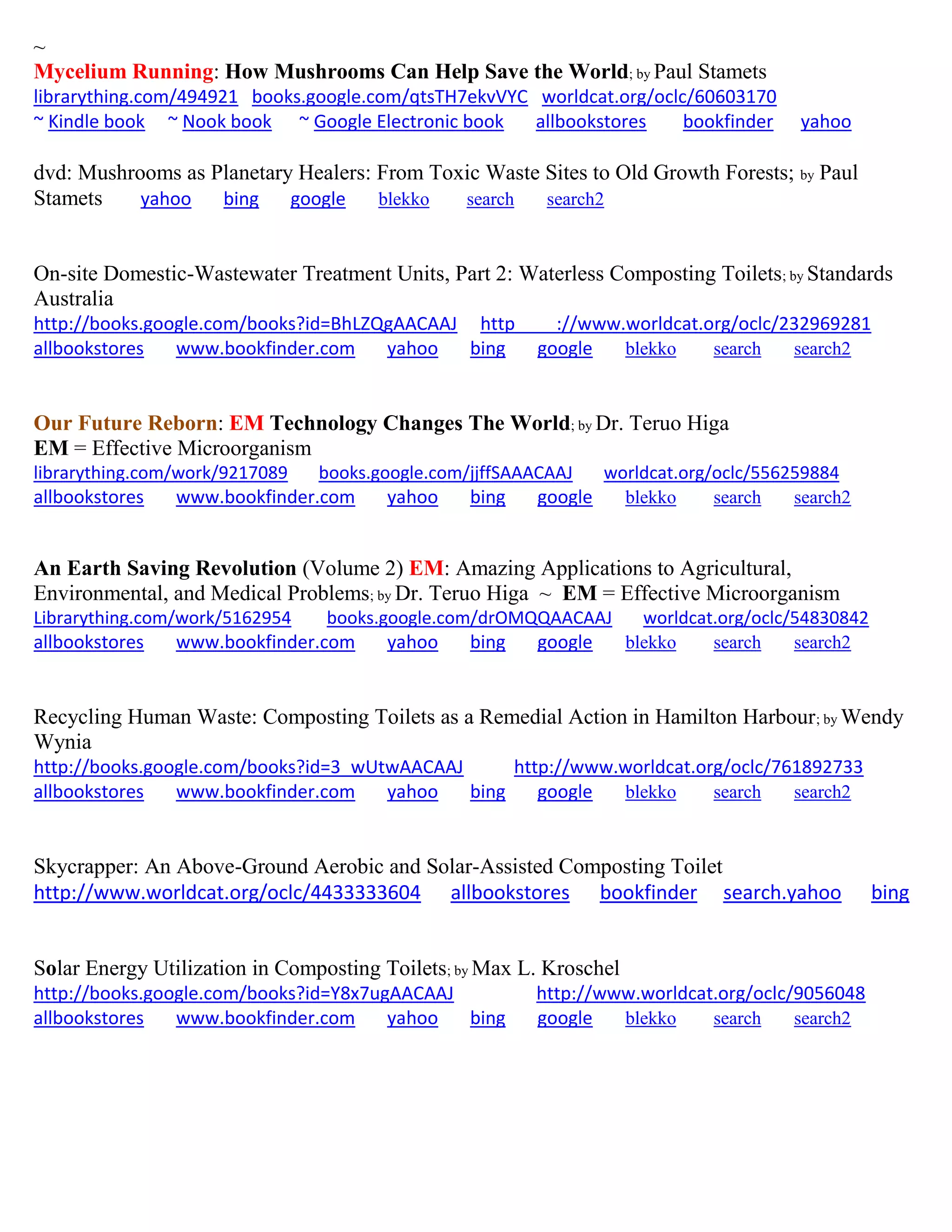 ~
Mycelium Running: How Mushrooms Can Help Save the World; by Paul Stamets
librarything.com/494921 books.google.com/qtsTH7ekvVYC worldcat.org/oclc/60603170
~ Kindle book ~ Nook book ~ Google Electronic book allbookstores bookfinder yahoo
dvd: Mushrooms as Planetary Healers: From Toxic Waste Sites to Old Growth Forests; by Paul
Stamets yahoo bing google blekko search search2
On-site Domestic-Wastewater Treatment Units, Part 2: Waterless Composting Toilets; by Standards
Australia
http://books.google.com/books?id=BhLZQgAACAAJ http ://www.worldcat.org/oclc/232969281
allbookstores www.bookfinder.com yahoo bing google blekko search search2
Our Future Reborn: EM Technology Changes The World; by Dr. Teruo Higa
EM = Effective Microorganism
librarything.com/work/9217089 books.google.com/jjffSAAACAAJ worldcat.org/oclc/556259884
allbookstores www.bookfinder.com yahoo bing google blekko search search2
An Earth Saving Revolution (Volume 2) EM: Amazing Applications to Agricultural,
Environmental, and Medical Problems; by Dr. Teruo Higa ~ EM = Effective Microorganism
Librarything.com/work/5162954 books.google.com/drOMQQAACAAJ worldcat.org/oclc/54830842
allbookstores www.bookfinder.com yahoo bing google blekko search search2
Recycling Human Waste: Composting Toilets as a Remedial Action in Hamilton Harbour; by Wendy
Wynia
http://books.google.com/books?id=3_wUtwAACAAJ http://www.worldcat.org/oclc/761892733
allbookstores www.bookfinder.com yahoo bing google blekko search search2
Skycrapper: An Above-Ground Aerobic and Solar-Assisted Composting Toilet
http://www.worldcat.org/oclc/4433333604 allbookstores bookfinder search.yahoo bing
Solar Energy Utilization in Composting Toilets; by Max L. Kroschel
http://books.google.com/books?id=Y8x7ugAACAAJ http://www.worldcat.org/oclc/9056048
allbookstores www.bookfinder.com yahoo bing google blekko search search2
 