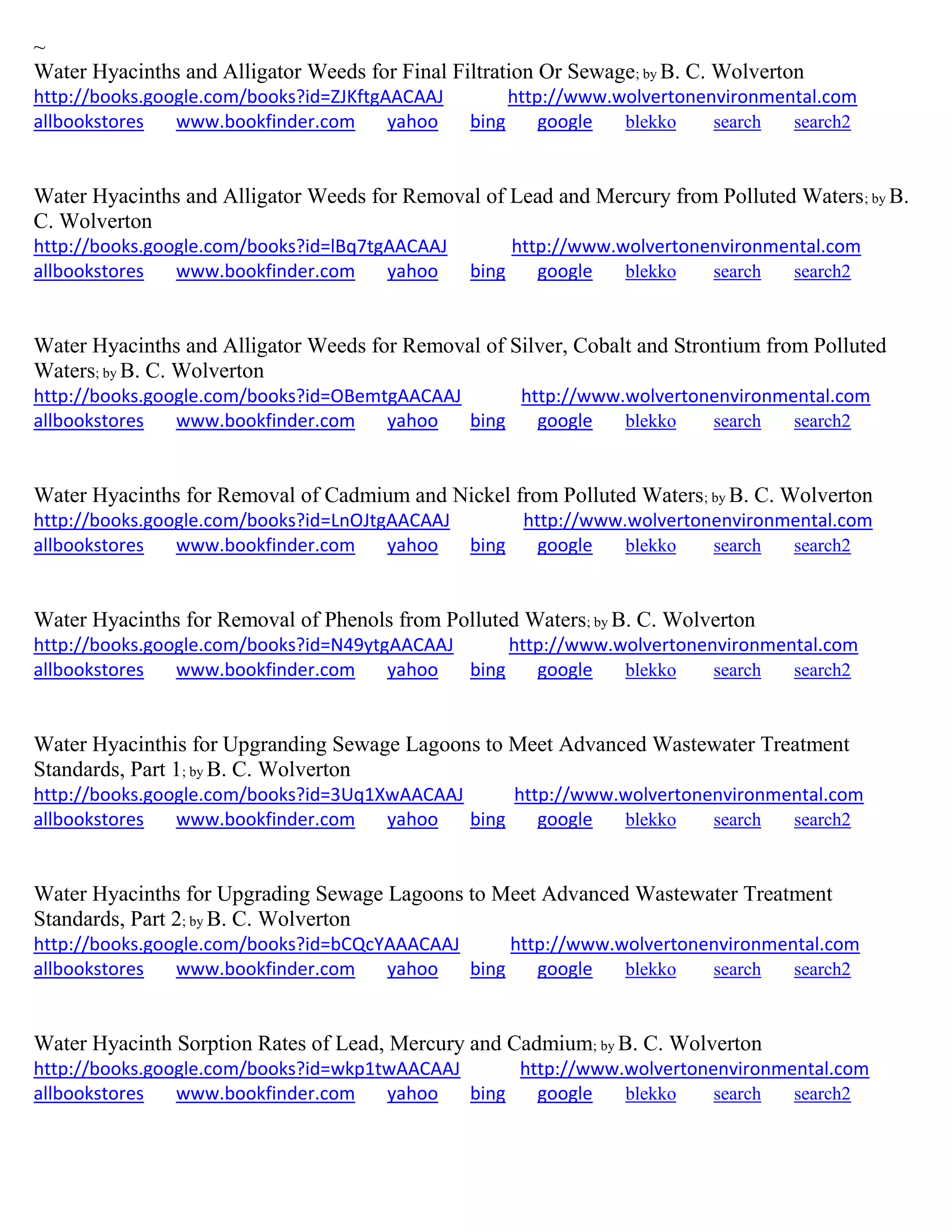 ~
Water Hyacinths and Alligator Weeds for Final Filtration Or Sewage; by B. C. Wolverton
http://books.google.com/books?id=ZJKftgAACAAJ http://www.wolvertonenvironmental.com
allbookstores www.bookfinder.com yahoo bing google blekko search search2
Water Hyacinths and Alligator Weeds for Removal of Lead and Mercury from Polluted Waters; by B.
C. Wolverton
http://books.google.com/books?id=lBq7tgAACAAJ http://www.wolvertonenvironmental.com
allbookstores www.bookfinder.com yahoo bing google blekko search search2
Water Hyacinths and Alligator Weeds for Removal of Silver, Cobalt and Strontium from Polluted
Waters; by B. C. Wolverton
http://books.google.com/books?id=OBemtgAACAAJ http://www.wolvertonenvironmental.com
allbookstores www.bookfinder.com yahoo bing google blekko search search2
Water Hyacinths for Removal of Cadmium and Nickel from Polluted Waters; by B. C. Wolverton
http://books.google.com/books?id=LnOJtgAACAAJ http://www.wolvertonenvironmental.com
allbookstores www.bookfinder.com yahoo bing google blekko search search2
Water Hyacinths for Removal of Phenols from Polluted Waters; by B. C. Wolverton
http://books.google.com/books?id=N49ytgAACAAJ http://www.wolvertonenvironmental.com
allbookstores www.bookfinder.com yahoo bing google blekko search search2
Water Hyacinthis for Upgranding Sewage Lagoons to Meet Advanced Wastewater Treatment
Standards, Part 1; by B. C. Wolverton
http://books.google.com/books?id=3Uq1XwAACAAJ http://www.wolvertonenvironmental.com
allbookstores www.bookfinder.com yahoo bing google blekko search search2
Water Hyacinths for Upgrading Sewage Lagoons to Meet Advanced Wastewater Treatment
Standards, Part 2; by B. C. Wolverton
http://books.google.com/books?id=bCQcYAAACAAJ http://www.wolvertonenvironmental.com
allbookstores www.bookfinder.com yahoo bing google blekko search search2
Water Hyacinth Sorption Rates of Lead, Mercury and Cadmium; by B. C. Wolverton
http://books.google.com/books?id=wkp1twAACAAJ http://www.wolvertonenvironmental.com
allbookstores www.bookfinder.com yahoo bing google blekko search search2
 