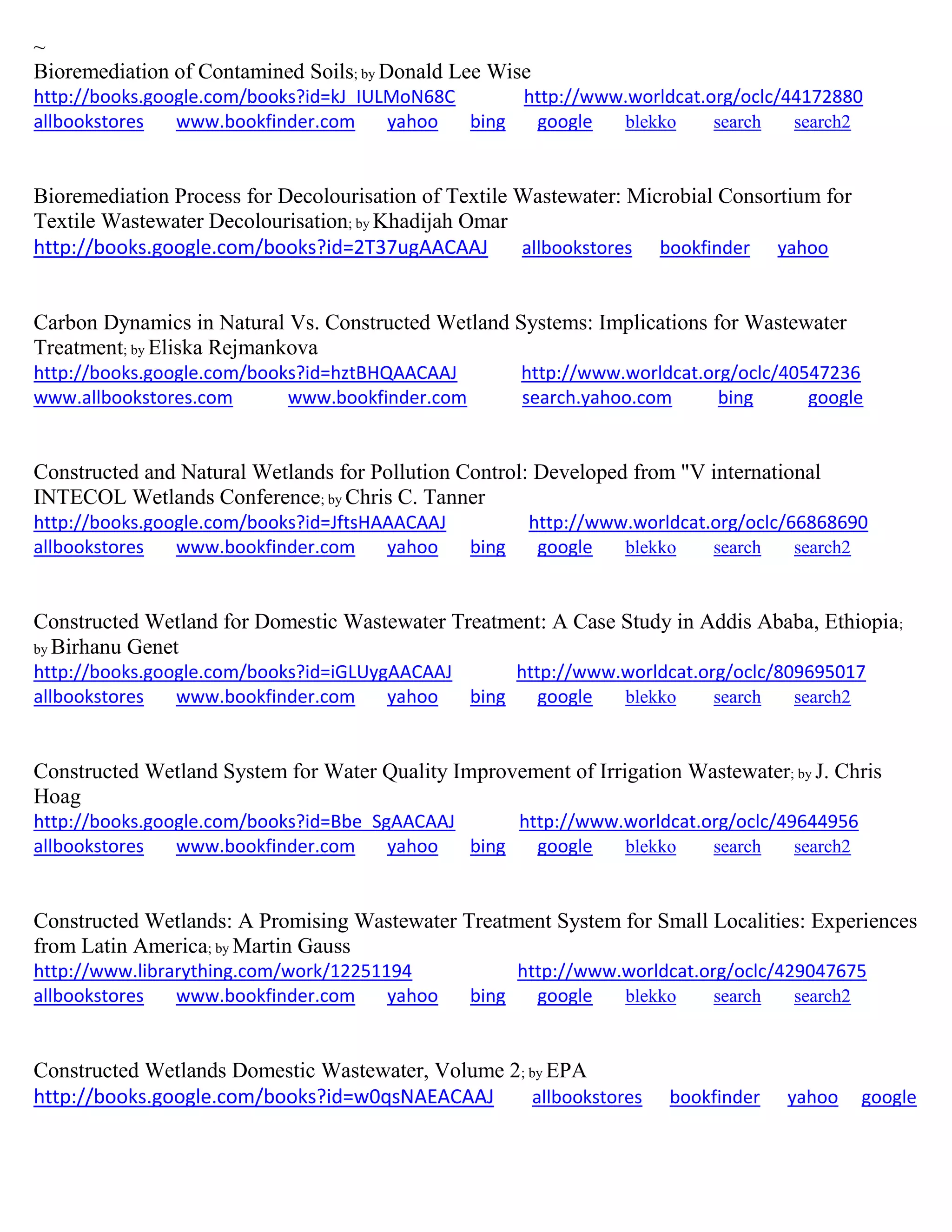 ~
Bioremediation of Contamined Soils; by Donald Lee Wise
http://books.google.com/books?id=kJ_IULMoN68C http://www.worldcat.org/oclc/44172880
allbookstores www.bookfinder.com yahoo bing google blekko search search2
Bioremediation Process for Decolourisation of Textile Wastewater: Microbial Consortium for
Textile Wastewater Decolourisation; by Khadijah Omar
http://books.google.com/books?id=2T37ugAACAAJ allbookstores bookfinder yahoo
Carbon Dynamics in Natural Vs. Constructed Wetland Systems: Implications for Wastewater
Treatment; by Eliska Rejmankova
http://books.google.com/books?id=hztBHQAACAAJ http://www.worldcat.org/oclc/40547236
www.allbookstores.com www.bookfinder.com search.yahoo.com bing google
Constructed and Natural Wetlands for Pollution Control: Developed from "V international
INTECOL Wetlands Conference; by Chris C. Tanner
http://books.google.com/books?id=JftsHAAACAAJ http://www.worldcat.org/oclc/66868690
allbookstores www.bookfinder.com yahoo bing google blekko search search2
Constructed Wetland for Domestic Wastewater Treatment: A Case Study in Addis Ababa, Ethiopia;
by Birhanu Genet
http://books.google.com/books?id=iGLUygAACAAJ http://www.worldcat.org/oclc/809695017
allbookstores www.bookfinder.com yahoo bing google blekko search search2
Constructed Wetland System for Water Quality Improvement of Irrigation Wastewater; by J. Chris
Hoag
http://books.google.com/books?id=Bbe_SgAACAAJ http://www.worldcat.org/oclc/49644956
allbookstores www.bookfinder.com yahoo bing google blekko search search2
Constructed Wetlands: A Promising Wastewater Treatment System for Small Localities: Experiences
from Latin America; by Martin Gauss
http://www.librarything.com/work/12251194 http://www.worldcat.org/oclc/429047675
allbookstores www.bookfinder.com yahoo bing google blekko search search2
Constructed Wetlands Domestic Wastewater, Volume 2; by EPA
http://books.google.com/books?id=w0qsNAEACAAJ allbookstores bookfinder yahoo google
 
