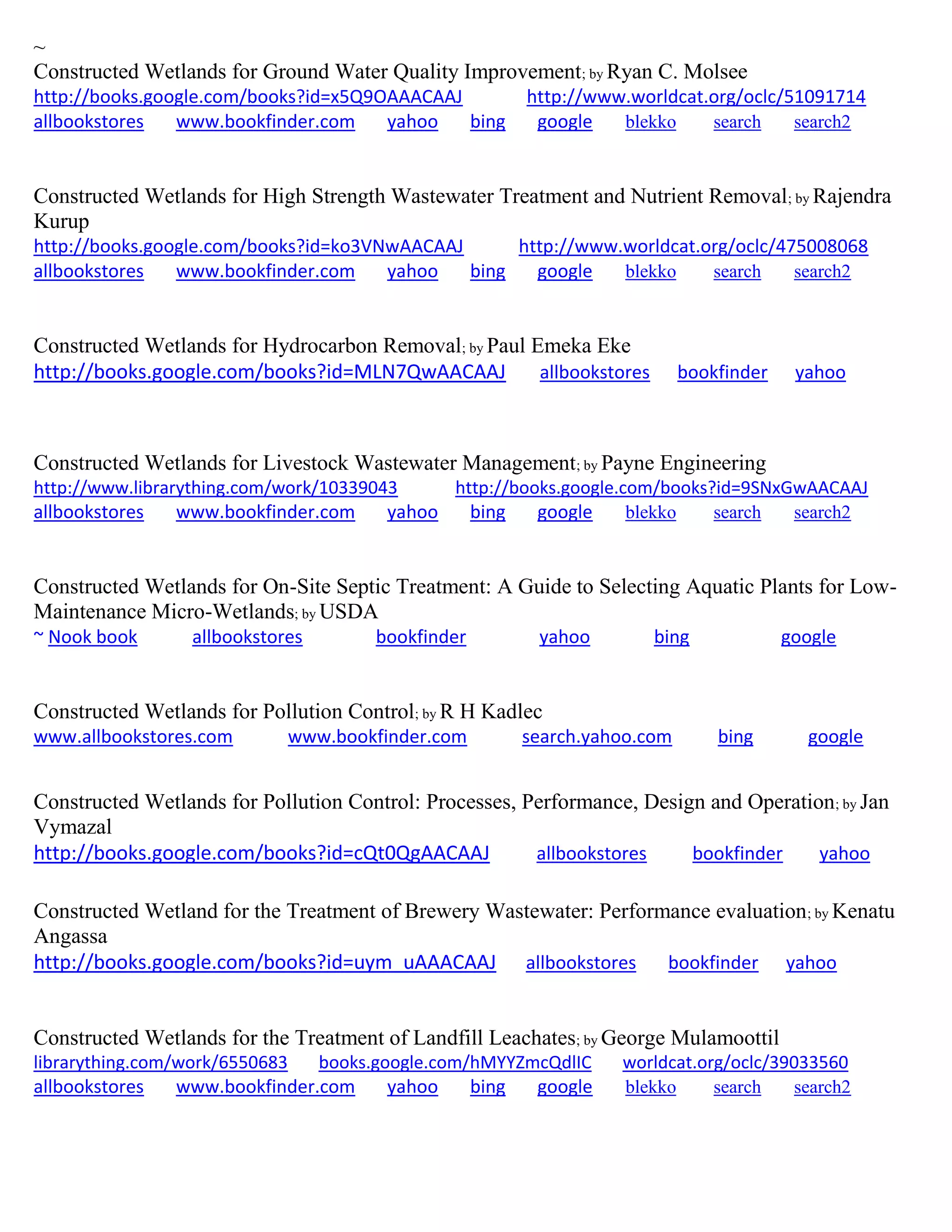 ~
Constructed Wetlands for Ground Water Quality Improvement; by Ryan C. Molsee
http://books.google.com/books?id=x5Q9OAAACAAJ http://www.worldcat.org/oclc/51091714
allbookstores www.bookfinder.com yahoo bing google blekko search search2
Constructed Wetlands for High Strength Wastewater Treatment and Nutrient Removal; by Rajendra
Kurup
http://books.google.com/books?id=ko3VNwAACAAJ http://www.worldcat.org/oclc/475008068
allbookstores www.bookfinder.com yahoo bing google blekko search search2
Constructed Wetlands for Hydrocarbon Removal; by Paul Emeka Eke
http://books.google.com/books?id=MLN7QwAACAAJ allbookstores bookfinder yahoo
Constructed Wetlands for Livestock Wastewater Management; by Payne Engineering
http://www.librarything.com/work/10339043 http://books.google.com/books?id=9SNxGwAACAAJ
allbookstores www.bookfinder.com yahoo bing google blekko search search2
Constructed Wetlands for On-Site Septic Treatment: A Guide to Selecting Aquatic Plants for Low-
Maintenance Micro-Wetlands; by USDA
~ Nook book allbookstores bookfinder yahoo bing google
Constructed Wetlands for Pollution Control; by R H Kadlec
www.allbookstores.com www.bookfinder.com search.yahoo.com bing google
Constructed Wetlands for Pollution Control: Processes, Performance, Design and Operation; by Jan
Vymazal
http://books.google.com/books?id=cQt0QgAACAAJ allbookstores bookfinder yahoo
Constructed Wetland for the Treatment of Brewery Wastewater: Performance evaluation; by Kenatu
Angassa
http://books.google.com/books?id=uym_uAAACAAJ allbookstores bookfinder yahoo
Constructed Wetlands for the Treatment of Landfill Leachates; by George Mulamoottil
librarything.com/work/6550683 books.google.com/hMYYZmcQdlIC worldcat.org/oclc/39033560
allbookstores www.bookfinder.com yahoo bing google blekko search search2
 
