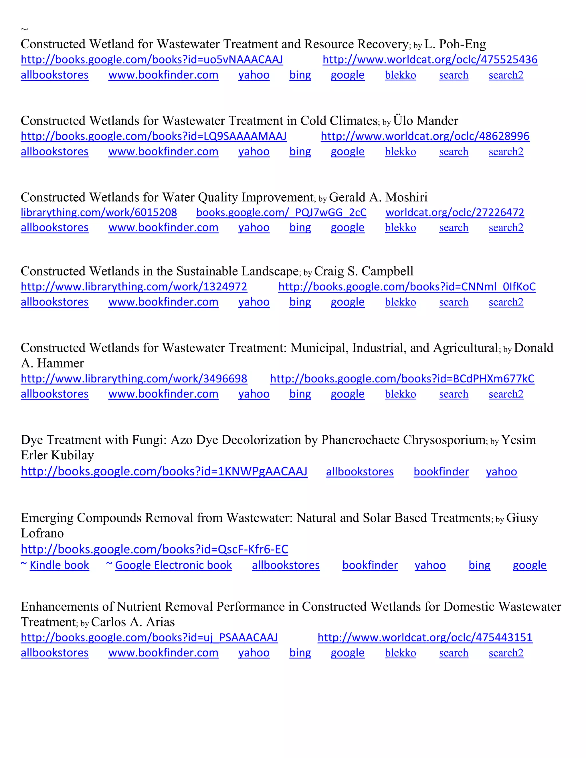 ~
Constructed Wetland for Wastewater Treatment and Resource Recovery; by L. Poh-Eng
http://books.google.com/books?id=uo5vNAAACAAJ http://www.worldcat.org/oclc/475525436
allbookstores www.bookfinder.com yahoo bing google blekko search search2
Constructed Wetlands for Wastewater Treatment in Cold Climates; by Ülo Mander
http://books.google.com/books?id=LQ9SAAAAMAAJ http://www.worldcat.org/oclc/48628996
allbookstores www.bookfinder.com yahoo bing google blekko search search2
Constructed Wetlands for Water Quality Improvement; by Gerald A. Moshiri
librarything.com/work/6015208 books.google.com/_PQJ7wGG_2cC worldcat.org/oclc/27226472
allbookstores www.bookfinder.com yahoo bing google blekko search search2
Constructed Wetlands in the Sustainable Landscape; by Craig S. Campbell
http://www.librarything.com/work/1324972 http://books.google.com/books?id=CNNml_0IfKoC
allbookstores www.bookfinder.com yahoo bing google blekko search search2
Constructed Wetlands for Wastewater Treatment: Municipal, Industrial, and Agricultural; by Donald
A. Hammer
http://www.librarything.com/work/3496698 http://books.google.com/books?id=BCdPHXm677kC
allbookstores www.bookfinder.com yahoo bing google blekko search search2
Dye Treatment with Fungi: Azo Dye Decolorization by Phanerochaete Chrysosporium; by Yesim
Erler Kubilay
http://books.google.com/books?id=1KNWPgAACAAJ allbookstores bookfinder yahoo
Emerging Compounds Removal from Wastewater: Natural and Solar Based Treatments; by Giusy
Lofrano
http://books.google.com/books?id=QscF-Kfr6-EC
~ Kindle book ~ Google Electronic book allbookstores bookfinder yahoo bing google
Enhancements of Nutrient Removal Performance in Constructed Wetlands for Domestic Wastewater
Treatment; by Carlos A. Arias
http://books.google.com/books?id=uj_PSAAACAAJ http://www.worldcat.org/oclc/475443151
allbookstores www.bookfinder.com yahoo bing google blekko search search2
 