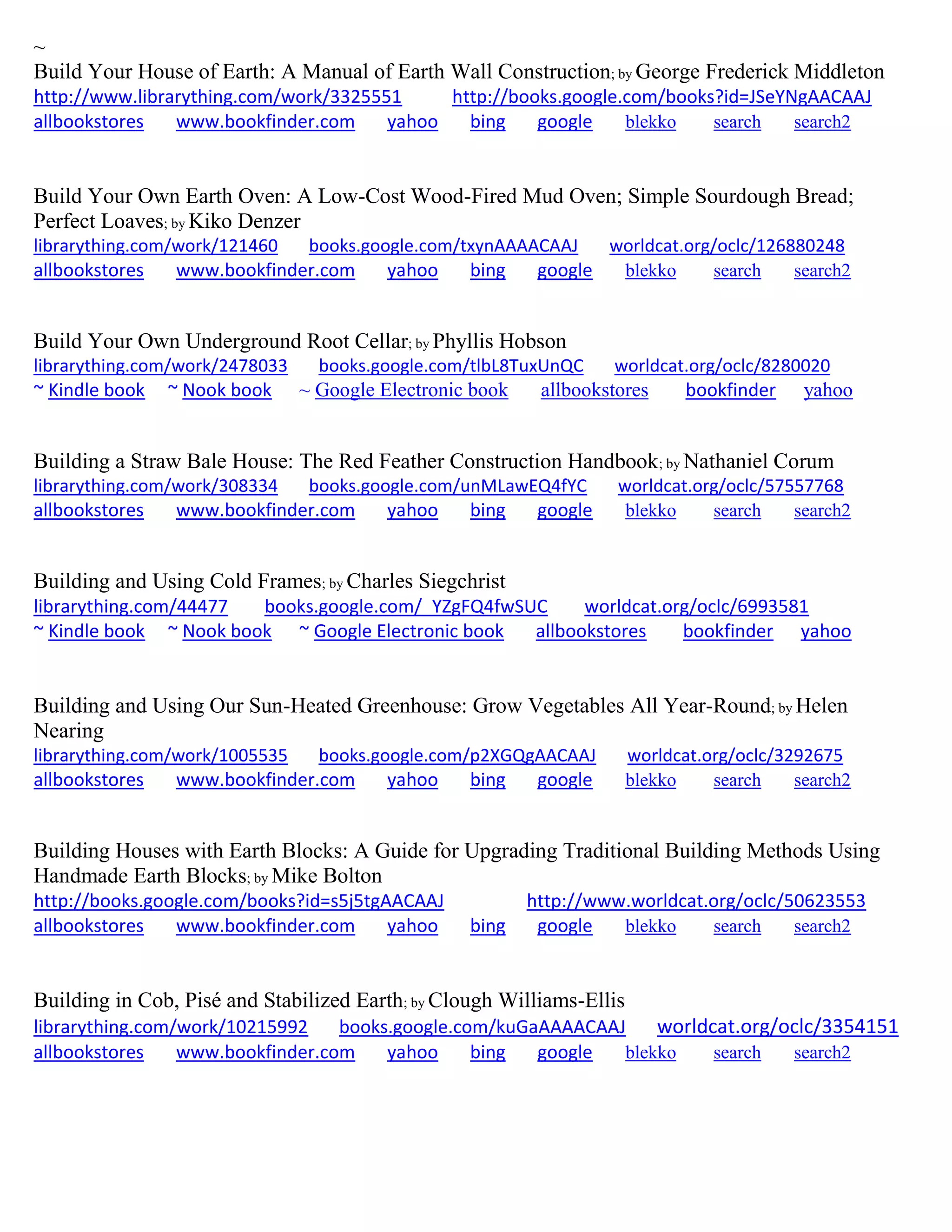 ~
Build Your House of Earth: A Manual of Earth Wall Construction; by George Frederick Middleton
http://www.librarything.com/work/3325551 http://books.google.com/books?id=JSeYNgAACAAJ
allbookstores www.bookfinder.com yahoo bing google blekko search search2
Build Your Own Earth Oven: A Low-Cost Wood-Fired Mud Oven; Simple Sourdough Bread;
Perfect Loaves; by Kiko Denzer
librarything.com/work/121460 books.google.com/txynAAAACAAJ worldcat.org/oclc/126880248
allbookstores www.bookfinder.com yahoo bing google blekko search search2
Build Your Own Underground Root Cellar; by Phyllis Hobson
librarything.com/work/2478033 books.google.com/tlbL8TuxUnQC worldcat.org/oclc/8280020
~ Kindle book ~ Nook book ~ Google Electronic book allbookstores bookfinder yahoo
Building a Straw Bale House: The Red Feather Construction Handbook; by Nathaniel Corum
librarything.com/work/308334 books.google.com/unMLawEQ4fYC worldcat.org/oclc/57557768
allbookstores www.bookfinder.com yahoo bing google blekko search search2
Building and Using Cold Frames; by Charles Siegchrist
librarything.com/44477 books.google.com/_YZgFQ4fwSUC worldcat.org/oclc/6993581
~ Kindle book ~ Nook book ~ Google Electronic book allbookstores bookfinder yahoo
Building and Using Our Sun-Heated Greenhouse: Grow Vegetables All Year-Round; by Helen
Nearing
librarything.com/work/1005535 books.google.com/p2XGQgAACAAJ worldcat.org/oclc/3292675
allbookstores www.bookfinder.com yahoo bing google blekko search search2
Building Houses with Earth Blocks: A Guide for Upgrading Traditional Building Methods Using
Handmade Earth Blocks; by Mike Bolton
http://books.google.com/books?id=s5j5tgAACAAJ http://www.worldcat.org/oclc/50623553
allbookstores www.bookfinder.com yahoo bing google blekko search search2
Building in Cob, Pisé and Stabilized Earth; by Clough Williams-Ellis
librarything.com/work/10215992 books.google.com/kuGaAAAACAAJ worldcat.org/oclc/3354151
allbookstores www.bookfinder.com yahoo bing google blekko search search2
 