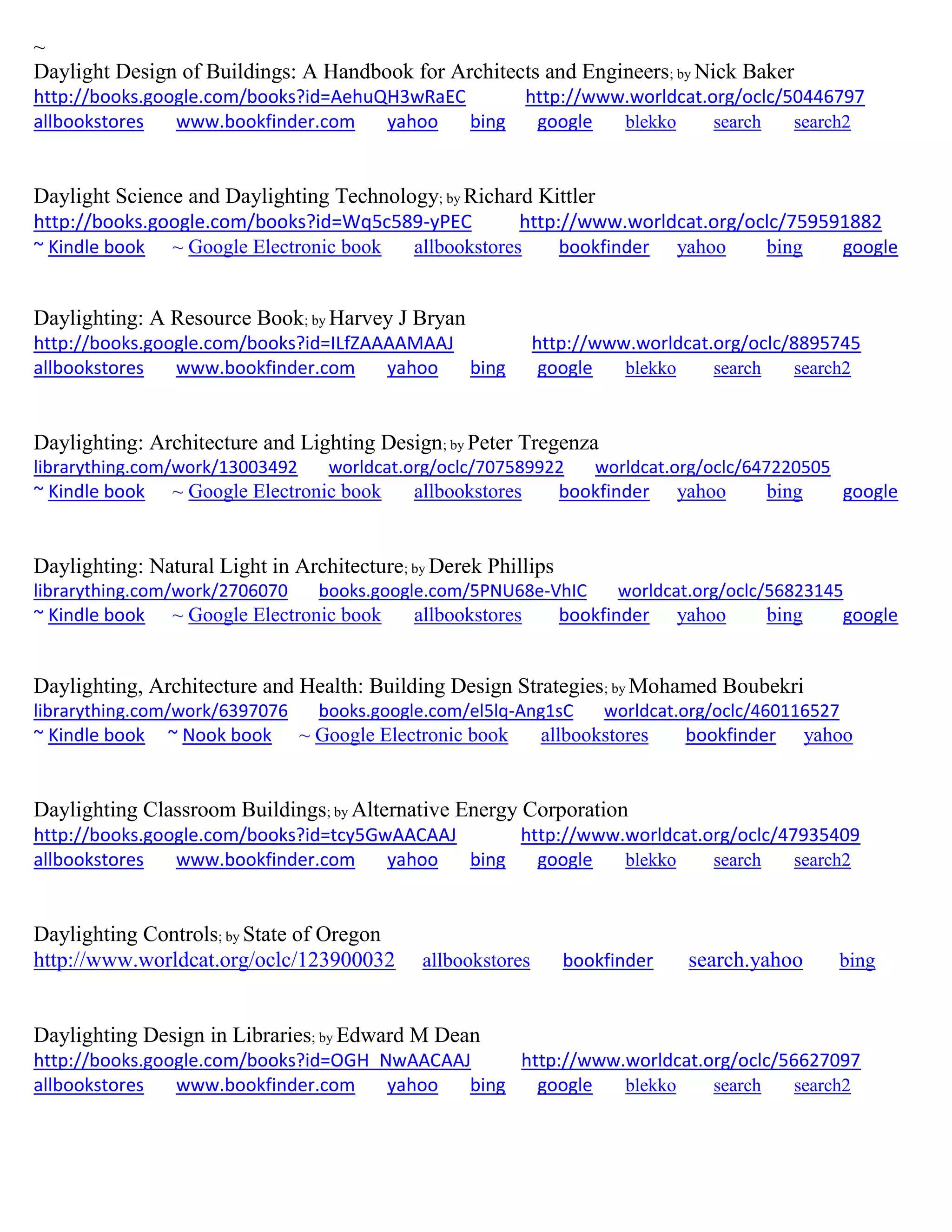 ~
Daylight Design of Buildings: A Handbook for Architects and Engineers; by Nick Baker
http://books.google.com/books?id=AehuQH3wRaEC http://www.worldcat.org/oclc/50446797
allbookstores www.bookfinder.com yahoo bing google blekko search search2
Daylight Science and Daylighting Technology; by Richard Kittler
http://books.google.com/books?id=Wq5c589-yPEC http://www.worldcat.org/oclc/759591882
~ Kindle book ~ Google Electronic book allbookstores bookfinder yahoo bing google
Daylighting: A Resource Book; by Harvey J Bryan
http://books.google.com/books?id=ILfZAAAAMAAJ http://www.worldcat.org/oclc/8895745
allbookstores www.bookfinder.com yahoo bing google blekko search search2
Daylighting: Architecture and Lighting Design; by Peter Tregenza
librarything.com/work/13003492 worldcat.org/oclc/707589922 worldcat.org/oclc/647220505
~ Kindle book ~ Google Electronic book allbookstores bookfinder yahoo bing google
Daylighting: Natural Light in Architecture; by Derek Phillips
librarything.com/work/2706070 books.google.com/5PNU68e-VhIC worldcat.org/oclc/56823145
~ Kindle book ~ Google Electronic book allbookstores bookfinder yahoo bing google
Daylighting, Architecture and Health: Building Design Strategies; by Mohamed Boubekri
librarything.com/work/6397076 books.google.com/el5lq-Ang1sC worldcat.org/oclc/460116527
~ Kindle book ~ Nook book ~ Google Electronic book allbookstores bookfinder yahoo
Daylighting Classroom Buildings; by Alternative Energy Corporation
http://books.google.com/books?id=tcy5GwAACAAJ http://www.worldcat.org/oclc/47935409
allbookstores www.bookfinder.com yahoo bing google blekko search search2
Daylighting Controls; by State of Oregon
http://www.worldcat.org/oclc/123900032 allbookstores bookfinder search.yahoo bing
Daylighting Design in Libraries; by Edward M Dean
http://books.google.com/books?id=OGH_NwAACAAJ http://www.worldcat.org/oclc/56627097
allbookstores www.bookfinder.com yahoo bing google blekko search search2
 
