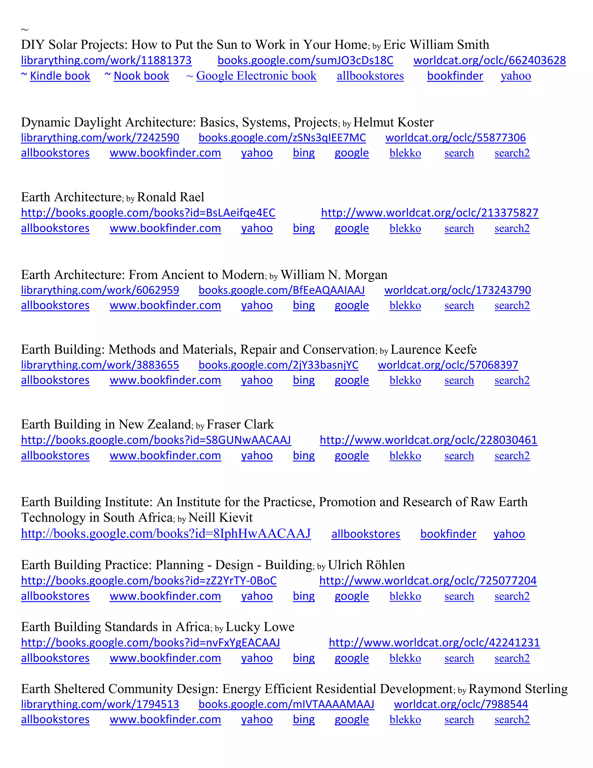 ~
DIY Solar Projects: How to Put the Sun to Work in Your Home; by Eric William Smith
librarything.com/work/11881373 books.google.com/sumJO3cDs18C worldcat.org/oclc/662403628
~ Kindle book ~ Nook book ~ Google Electronic book allbookstores bookfinder yahoo
Dynamic Daylight Architecture: Basics, Systems, Projects; by Helmut Koster
librarything.com/work/7242590 books.google.com/zSNs3qIEE7MC worldcat.org/oclc/55877306
allbookstores www.bookfinder.com yahoo bing google blekko search search2
Earth Architecture; by Ronald Rael
http://books.google.com/books?id=BsLAeifqe4EC http://www.worldcat.org/oclc/213375827
allbookstores www.bookfinder.com yahoo bing google blekko search search2
Earth Architecture: From Ancient to Modern; by William N. Morgan
librarything.com/work/6062959 books.google.com/BfEeAQAAIAAJ worldcat.org/oclc/173243790
allbookstores www.bookfinder.com yahoo bing google blekko search search2
Earth Building: Methods and Materials, Repair and Conservation; by Laurence Keefe
librarything.com/work/3883655 books.google.com/2jY33basnjYC worldcat.org/oclc/57068397
allbookstores www.bookfinder.com yahoo bing google blekko search search2
Earth Building in New Zealand; by Fraser Clark
http://books.google.com/books?id=S8GUNwAACAAJ http://www.worldcat.org/oclc/228030461
allbookstores www.bookfinder.com yahoo bing google blekko search search2
Earth Building Institute: An Institute for the Practicse, Promotion and Research of Raw Earth
Technology in South Africa; by Neill Kievit
http://books.google.com/books?id=8IphHwAACAAJ allbookstores bookfinder yahoo
Earth Building Practice: Planning - Design - Building; by Ulrich Röhlen
http://books.google.com/books?id=zZ2YrTY-0BoC http://www.worldcat.org/oclc/725077204
allbookstores www.bookfinder.com yahoo bing google blekko search search2
Earth Building Standards in Africa; by Lucky Lowe
http://books.google.com/books?id=nvFxYgEACAAJ http://www.worldcat.org/oclc/42241231
allbookstores www.bookfinder.com yahoo bing google blekko search search2
Earth Sheltered Community Design: Energy Efficient Residential Development; by Raymond Sterling
librarything.com/work/1794513 books.google.com/mIVTAAAAMAAJ worldcat.org/oclc/7988544
allbookstores www.bookfinder.com yahoo bing google blekko search search2
 