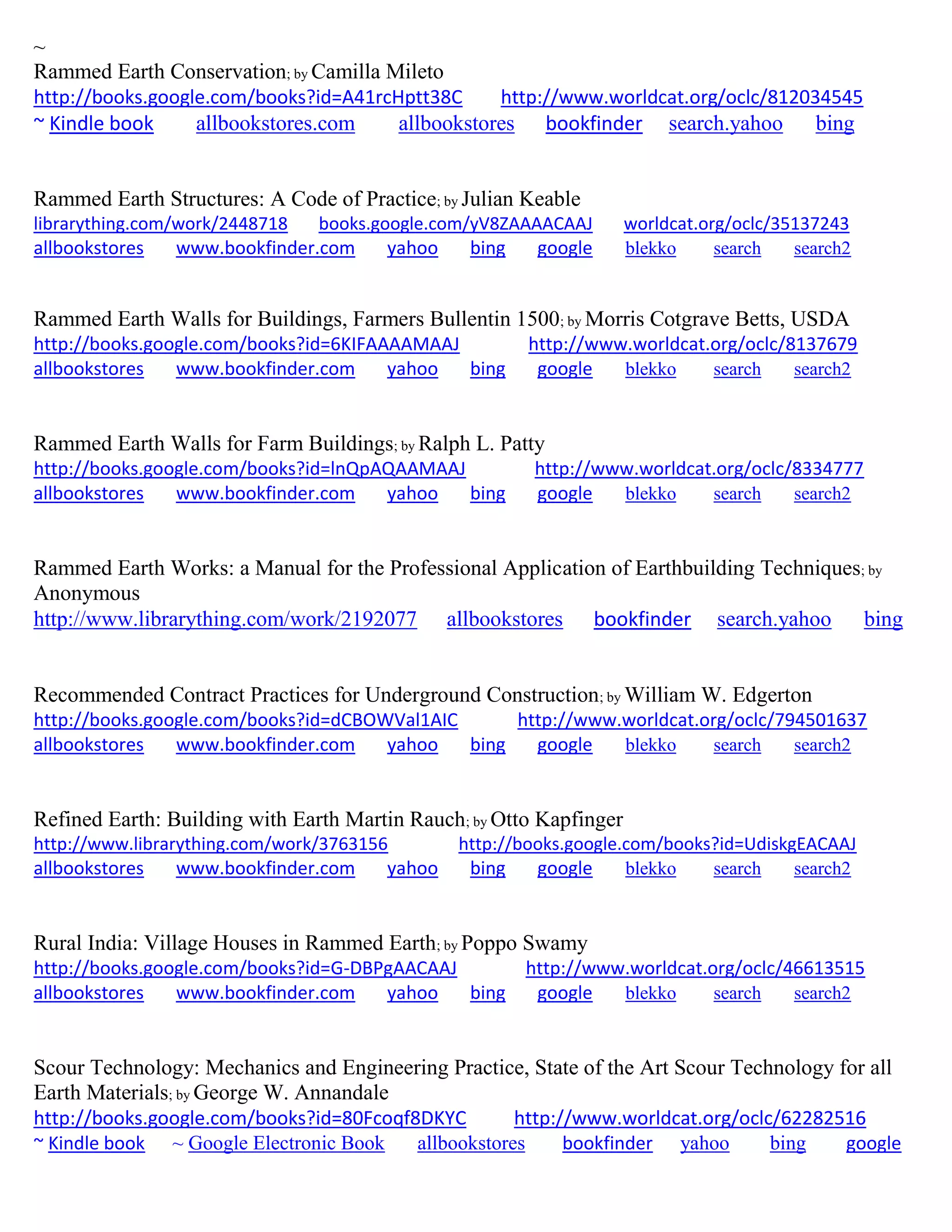 ~
Rammed Earth Conservation; by Camilla Mileto
http://books.google.com/books?id=A41rcHptt38C http://www.worldcat.org/oclc/812034545
~ Kindle book allbookstores.com allbookstores bookfinder search.yahoo bing
Rammed Earth Structures: A Code of Practice; by Julian Keable
librarything.com/work/2448718 books.google.com/yV8ZAAAACAAJ worldcat.org/oclc/35137243
allbookstores www.bookfinder.com yahoo bing google blekko search search2
Rammed Earth Walls for Buildings, Farmers Bullentin 1500; by Morris Cotgrave Betts, USDA
http://books.google.com/books?id=6KIFAAAAMAAJ http://www.worldcat.org/oclc/8137679
allbookstores www.bookfinder.com yahoo bing google blekko search search2
Rammed Earth Walls for Farm Buildings; by Ralph L. Patty
http://books.google.com/books?id=lnQpAQAAMAAJ http://www.worldcat.org/oclc/8334777
allbookstores www.bookfinder.com yahoo bing google blekko search search2
Rammed Earth Works: a Manual for the Professional Application of Earthbuilding Techniques; by
Anonymous
http://www.librarything.com/work/2192077 allbookstores bookfinder search.yahoo bing
Recommended Contract Practices for Underground Construction; by William W. Edgerton
http://books.google.com/books?id=dCBOWVal1AIC http://www.worldcat.org/oclc/794501637
allbookstores www.bookfinder.com yahoo bing google blekko search search2
Refined Earth: Building with Earth Martin Rauch; by Otto Kapfinger
http://www.librarything.com/work/3763156 http://books.google.com/books?id=UdiskgEACAAJ
allbookstores www.bookfinder.com yahoo bing google blekko search search2
Rural India: Village Houses in Rammed Earth; by Poppo Swamy
http://books.google.com/books?id=G-DBPgAACAAJ http://www.worldcat.org/oclc/46613515
allbookstores www.bookfinder.com yahoo bing google blekko search search2
Scour Technology: Mechanics and Engineering Practice, State of the Art Scour Technology for all
Earth Materials; by George W. Annandale
http://books.google.com/books?id=80Fcoqf8DKYC http://www.worldcat.org/oclc/62282516
~ Kindle book ~ Google Electronic Book allbookstores bookfinder yahoo bing google
 