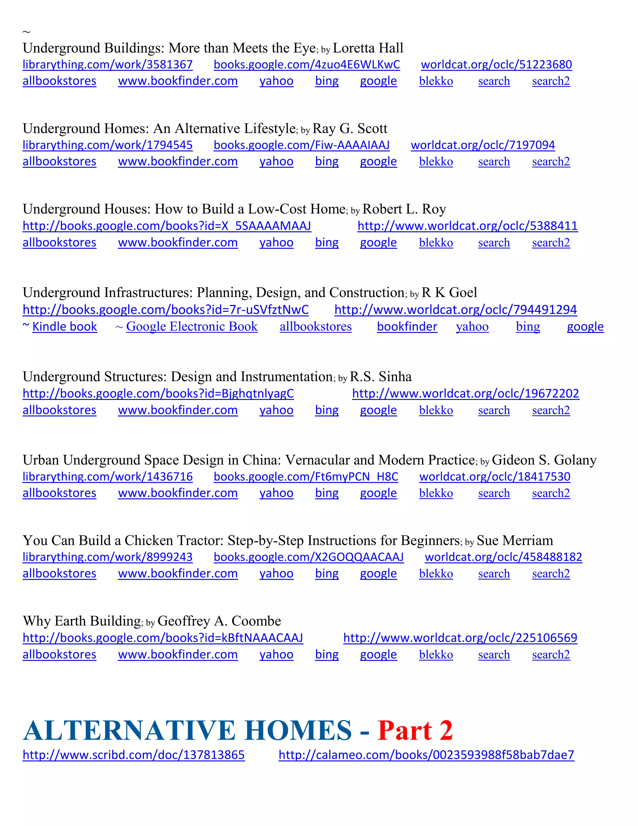 ~
Underground Buildings: More than Meets the Eye; by Loretta Hall
librarything.com/work/3581367 books.google.com/4zuo4E6WLKwC worldcat.org/oclc/51223680
allbookstores www.bookfinder.com yahoo bing google blekko search search2
Underground Homes: An Alternative Lifestyle; by Ray G. Scott
librarything.com/work/1794545 books.google.com/Fiw-AAAAIAAJ worldcat.org/oclc/7197094
allbookstores www.bookfinder.com yahoo bing google blekko search search2
Underground Houses: How to Build a Low-Cost Home; by Robert L. Roy
http://books.google.com/books?id=X_5SAAAAMAAJ http://www.worldcat.org/oclc/5388411
allbookstores www.bookfinder.com yahoo bing google blekko search search2
Underground Infrastructures: Planning, Design, and Construction; by R K Goel
http://books.google.com/books?id=7r-uSVfztNwC http://www.worldcat.org/oclc/794491294
~ Kindle book ~ Google Electronic Book allbookstores bookfinder yahoo bing google
Underground Structures: Design and Instrumentation; by R.S. Sinha
http://books.google.com/books?id=BjghqtnlyagC http://www.worldcat.org/oclc/19672202
allbookstores www.bookfinder.com yahoo bing google blekko search search2
Urban Underground Space Design in China: Vernacular and Modern Practice; by Gideon S. Golany
librarything.com/work/1436716 books.google.com/Ft6myPCN_H8C worldcat.org/oclc/18417530
allbookstores www.bookfinder.com yahoo bing google blekko search search2
You Can Build a Chicken Tractor: Step-by-Step Instructions for Beginners; by Sue Merriam
librarything.com/work/8999243 books.google.com/X2GOQQAACAAJ worldcat.org/oclc/458488182
allbookstores www.bookfinder.com yahoo bing google blekko search search2
Why Earth Building; by Geoffrey A. Coombe
http://books.google.com/books?id=kBftNAAACAAJ http://www.worldcat.org/oclc/225106569
allbookstores www.bookfinder.com yahoo bing google blekko search search2
ALTERNATIVE HOMES - Part 2
http://www.scribd.com/doc/137813865 http://calameo.com/books/0023593988f58bab7dae7
 