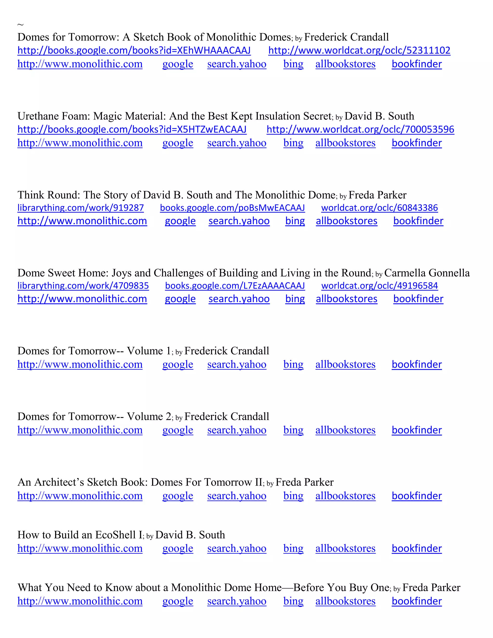 ~
Domes for Tomorrow: A Sketch Book of Monolithic Domes; by Frederick Crandall
http://books.google.com/books?id=XEhWHAAACAAJ http://www.worldcat.org/oclc/52311102
http://www.monolithic.com google search.yahoo bing allbookstores bookfinder
Urethane Foam: Magic Material: And the Best Kept Insulation Secret; by David B. South
http://books.google.com/books?id=X5HTZwEACAAJ http://www.worldcat.org/oclc/700053596
http://www.monolithic.com google search.yahoo bing allbookstores bookfinder
Think Round: The Story of David B. South and The Monolithic Dome; by Freda Parker
librarything.com/work/919287 books.google.com/poBsMwEACAAJ worldcat.org/oclc/60843386
http://www.monolithic.com google search.yahoo bing allbookstores bookfinder
Dome Sweet Home: Joys and Challenges of Building and Living in the Round; by Carmella Gonnella
librarything.com/work/4709835 books.google.com/L7EzAAAACAAJ worldcat.org/oclc/49196584
http://www.monolithic.com google search.yahoo bing allbookstores bookfinder
Domes for Tomorrow-- Volume 1; by Frederick Crandall
http://www.monolithic.com google search.yahoo bing allbookstores bookfinder
Domes for Tomorrow-- Volume 2; by Frederick Crandall
http://www.monolithic.com google search.yahoo bing allbookstores bookfinder
An Architect’s Sketch Book: Domes For Tomorrow II; by Freda Parker
http://www.monolithic.com google search.yahoo bing allbookstores bookfinder
How to Build an EcoShell I; by David B. South
http://www.monolithic.com google search.yahoo bing allbookstores bookfinder
What You Need to Know about a Monolithic Dome Home—Before You Buy One; by Freda Parker
http://www.monolithic.com google search.yahoo bing allbookstores bookfinder
 