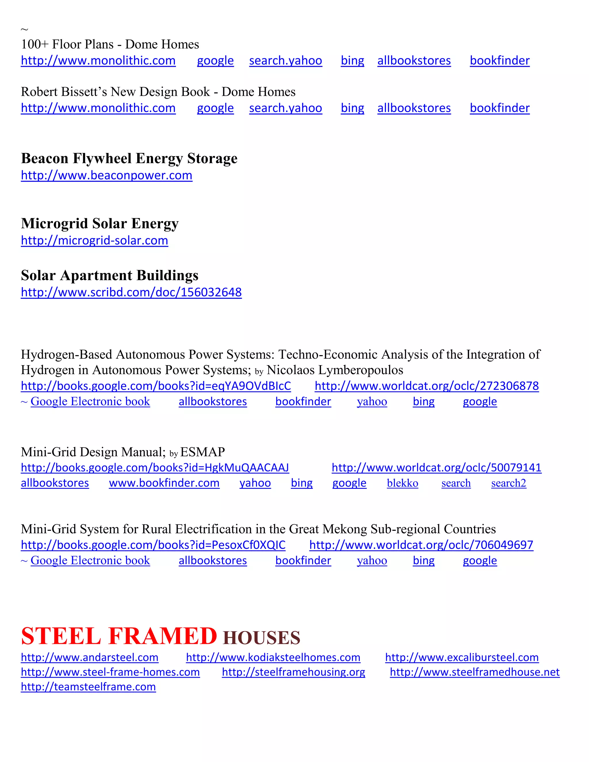 ~
100+ Floor Plans - Dome Homes
http://www.monolithic.com google search.yahoo bing allbookstores bookfinder
Robert Bissett’s New Design Book - Dome Homes
http://www.monolithic.com google search.yahoo bing allbookstores bookfinder
Beacon Flywheel Energy Storage
http://www.beaconpower.com
Microgrid Solar Energy
http://microgrid-solar.com
Solar Apartment Buildings
http://www.scribd.com/doc/156032648
Hydrogen-Based Autonomous Power Systems: Techno-Economic Analysis of the Integration of
Hydrogen in Autonomous Power Systems; by Nicolaos Lymberopoulos
http://books.google.com/books?id=eqYA9OVdBIcC http://www.worldcat.org/oclc/272306878
~ Google Electronic book allbookstores bookfinder yahoo bing google
Mini-Grid Design Manual; by ESMAP
http://books.google.com/books?id=HgkMuQAACAAJ http://www.worldcat.org/oclc/50079141
allbookstores www.bookfinder.com yahoo bing google blekko search search2
Mini-Grid System for Rural Electrification in the Great Mekong Sub-regional Countries
http://books.google.com/books?id=PesoxCf0XQIC http://www.worldcat.org/oclc/706049697
~ Google Electronic book allbookstores bookfinder yahoo bing google
STEEL FRAMED HOUSES
http://www.andarsteel.com http://www.kodiaksteelhomes.com http://www.excalibursteel.com
http://www.steel-frame-homes.com http://steelframehousing.org http://www.steelframedhouse.net
http://teamsteelframe.com
 