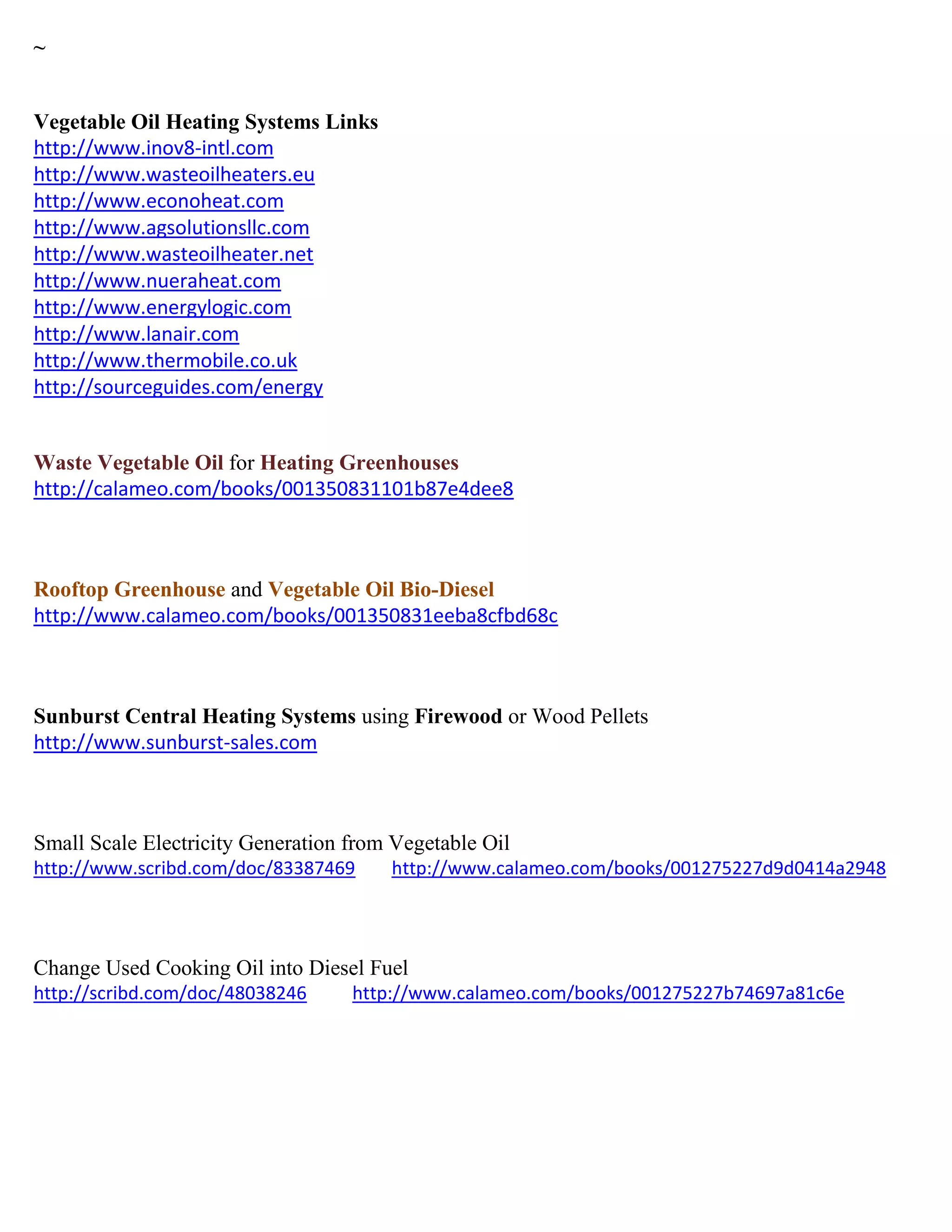 ~
Vegetable Oil Heating Systems Links
http://www.inov8-intl.com
http://www.wasteoilheaters.eu
http://www.econoheat.com
http://www.agsolutionsllc.com
http://www.wasteoilheater.net
http://www.nueraheat.com
http://www.energylogic.com
http://www.lanair.com
http://www.thermobile.co.uk
http://sourceguides.com/energy
Waste Vegetable Oil for Heating Greenhouses
http://calameo.com/books/001350831101b87e4dee8
Rooftop Greenhouse and Vegetable Oil Bio-Diesel
http://www.calameo.com/books/001350831eeba8cfbd68c
Sunburst Central Heating Systems using Firewood or Wood Pellets
http://www.sunburst-sales.com
Small Scale Electricity Generation from Vegetable Oil
http://www.scribd.com/doc/83387469 http://www.calameo.com/books/001275227d9d0414a2948
Change Used Cooking Oil into Diesel Fuel
http://scribd.com/doc/48038246 http://www.calameo.com/books/001275227b74697a81c6e
 