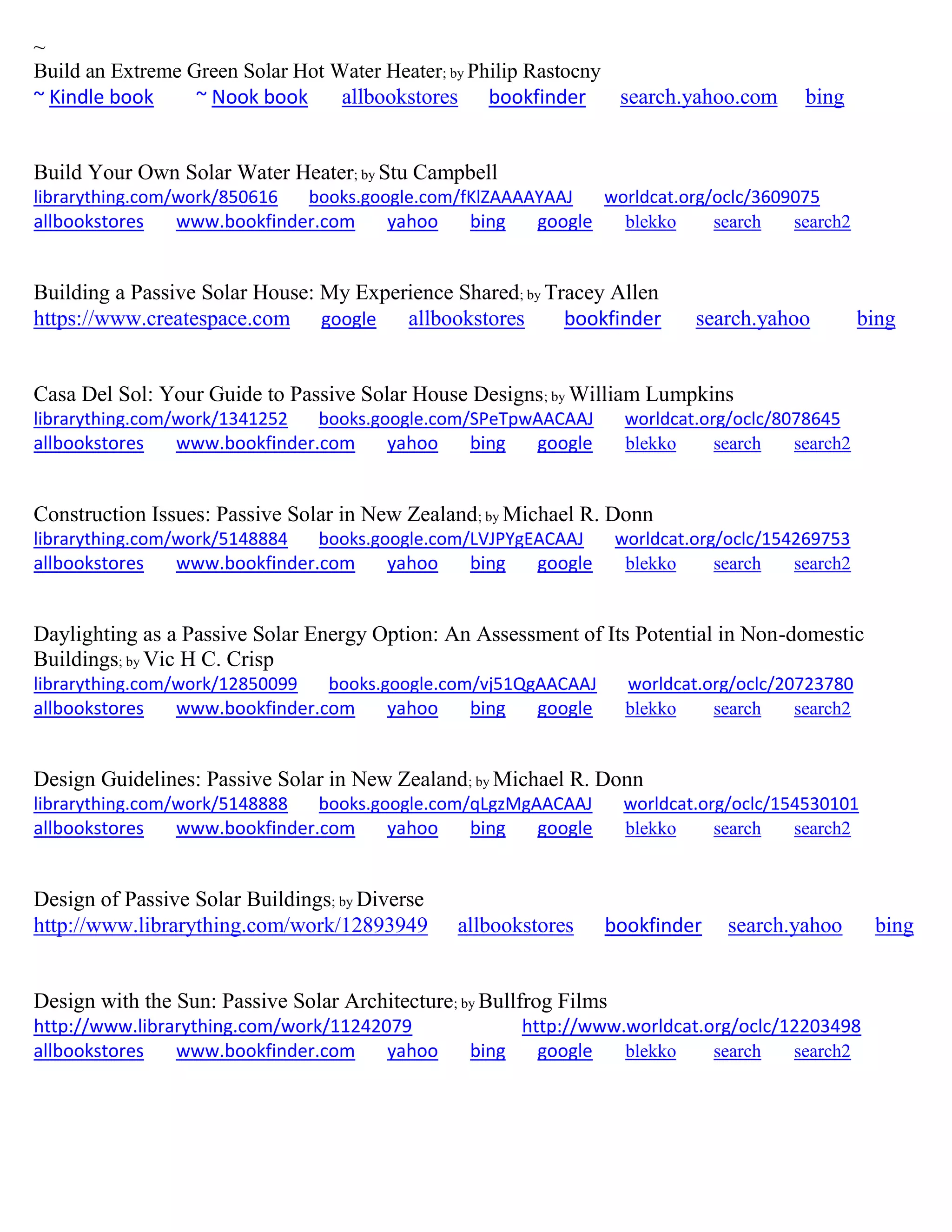 ~
Build an Extreme Green Solar Hot Water Heater; by Philip Rastocny
~ Kindle book ~ Nook book allbookstores bookfinder search.yahoo.com bing
Build Your Own Solar Water Heater; by Stu Campbell
librarything.com/work/850616 books.google.com/fKlZAAAAYAAJ worldcat.org/oclc/3609075
allbookstores www.bookfinder.com yahoo bing google blekko search search2
Building a Passive Solar House: My Experience Shared; by Tracey Allen
https://www.createspace.com google allbookstores bookfinder search.yahoo bing
Casa Del Sol: Your Guide to Passive Solar House Designs; by William Lumpkins
librarything.com/work/1341252 books.google.com/SPeTpwAACAAJ worldcat.org/oclc/8078645
allbookstores www.bookfinder.com yahoo bing google blekko search search2
Construction Issues: Passive Solar in New Zealand; by Michael R. Donn
librarything.com/work/5148884 books.google.com/LVJPYgEACAAJ worldcat.org/oclc/154269753
allbookstores www.bookfinder.com yahoo bing google blekko search search2
Daylighting as a Passive Solar Energy Option: An Assessment of Its Potential in Non-domestic
Buildings; by Vic H C. Crisp
librarything.com/work/12850099 books.google.com/vj51QgAACAAJ worldcat.org/oclc/20723780
allbookstores www.bookfinder.com yahoo bing google blekko search search2
Design Guidelines: Passive Solar in New Zealand; by Michael R. Donn
librarything.com/work/5148888 books.google.com/qLgzMgAACAAJ worldcat.org/oclc/154530101
allbookstores www.bookfinder.com yahoo bing google blekko search search2
Design of Passive Solar Buildings; by Diverse
http://www.librarything.com/work/12893949 allbookstores bookfinder search.yahoo bing
Design with the Sun: Passive Solar Architecture; by Bullfrog Films
http://www.librarything.com/work/11242079 http://www.worldcat.org/oclc/12203498
allbookstores www.bookfinder.com yahoo bing google blekko search search2
 