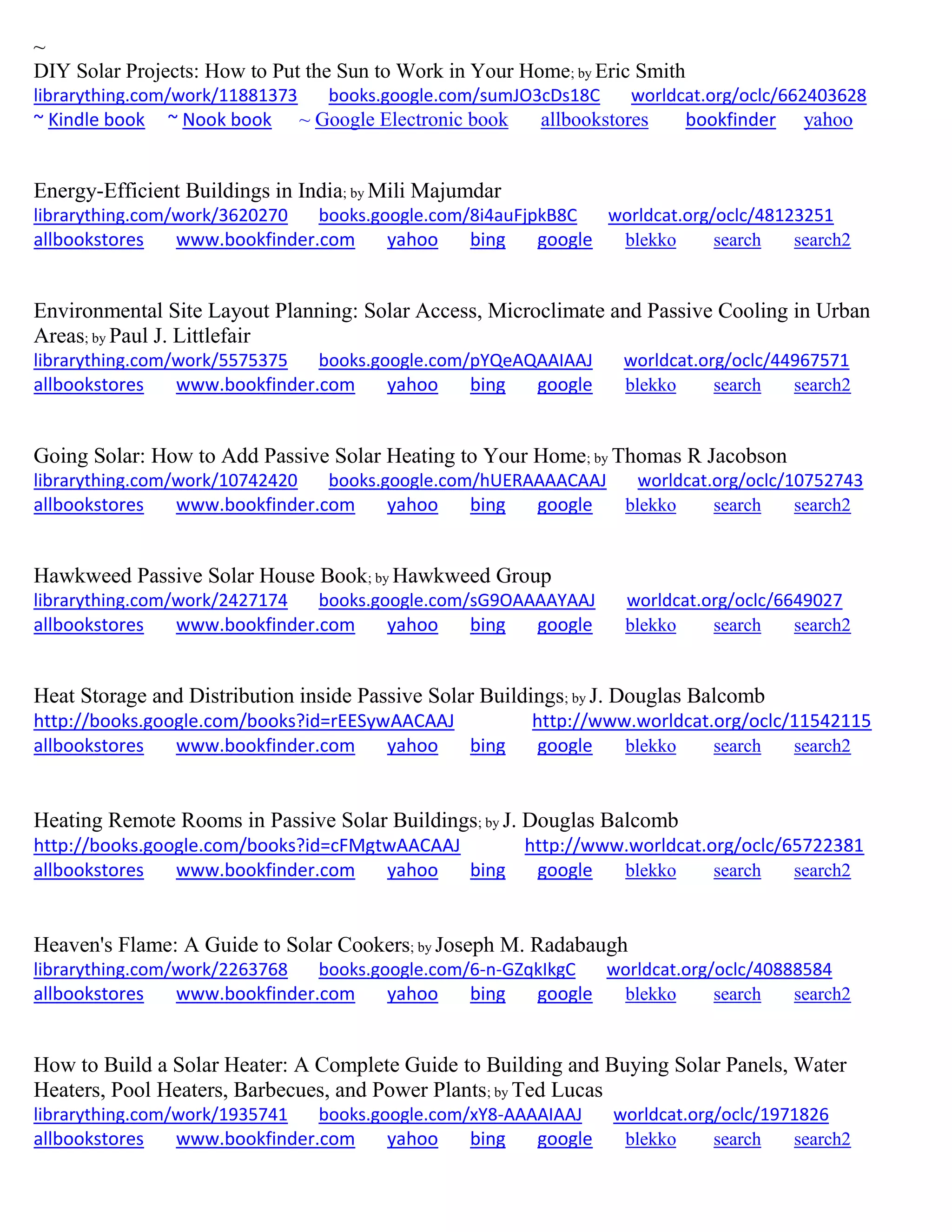 ~
DIY Solar Projects: How to Put the Sun to Work in Your Home; by Eric Smith
librarything.com/work/11881373 books.google.com/sumJO3cDs18C worldcat.org/oclc/662403628
~ Kindle book ~ Nook book ~ Google Electronic book allbookstores bookfinder yahoo
Energy-Efficient Buildings in India; by Mili Majumdar
librarything.com/work/3620270 books.google.com/8i4auFjpkB8C worldcat.org/oclc/48123251
allbookstores www.bookfinder.com yahoo bing google blekko search search2
Environmental Site Layout Planning: Solar Access, Microclimate and Passive Cooling in Urban
Areas; by Paul J. Littlefair
librarything.com/work/5575375 books.google.com/pYQeAQAAIAAJ worldcat.org/oclc/44967571
allbookstores www.bookfinder.com yahoo bing google blekko search search2
Going Solar: How to Add Passive Solar Heating to Your Home; by Thomas R Jacobson
librarything.com/work/10742420 books.google.com/hUERAAAACAAJ worldcat.org/oclc/10752743
allbookstores www.bookfinder.com yahoo bing google blekko search search2
Hawkweed Passive Solar House Book; by Hawkweed Group
librarything.com/work/2427174 books.google.com/sG9OAAAAYAAJ worldcat.org/oclc/6649027
allbookstores www.bookfinder.com yahoo bing google blekko search search2
Heat Storage and Distribution inside Passive Solar Buildings; by J. Douglas Balcomb
http://books.google.com/books?id=rEESywAACAAJ http://www.worldcat.org/oclc/11542115
allbookstores www.bookfinder.com yahoo bing google blekko search search2
Heating Remote Rooms in Passive Solar Buildings; by J. Douglas Balcomb
http://books.google.com/books?id=cFMgtwAACAAJ http://www.worldcat.org/oclc/65722381
allbookstores www.bookfinder.com yahoo bing google blekko search search2
Heaven's Flame: A Guide to Solar Cookers; by Joseph M. Radabaugh
librarything.com/work/2263768 books.google.com/6-n-GZqkIkgC worldcat.org/oclc/40888584
allbookstores www.bookfinder.com yahoo bing google blekko search search2
How to Build a Solar Heater: A Complete Guide to Building and Buying Solar Panels, Water
Heaters, Pool Heaters, Barbecues, and Power Plants; by Ted Lucas
librarything.com/work/1935741 books.google.com/xY8-AAAAIAAJ worldcat.org/oclc/1971826
allbookstores www.bookfinder.com yahoo bing google blekko search search2
 