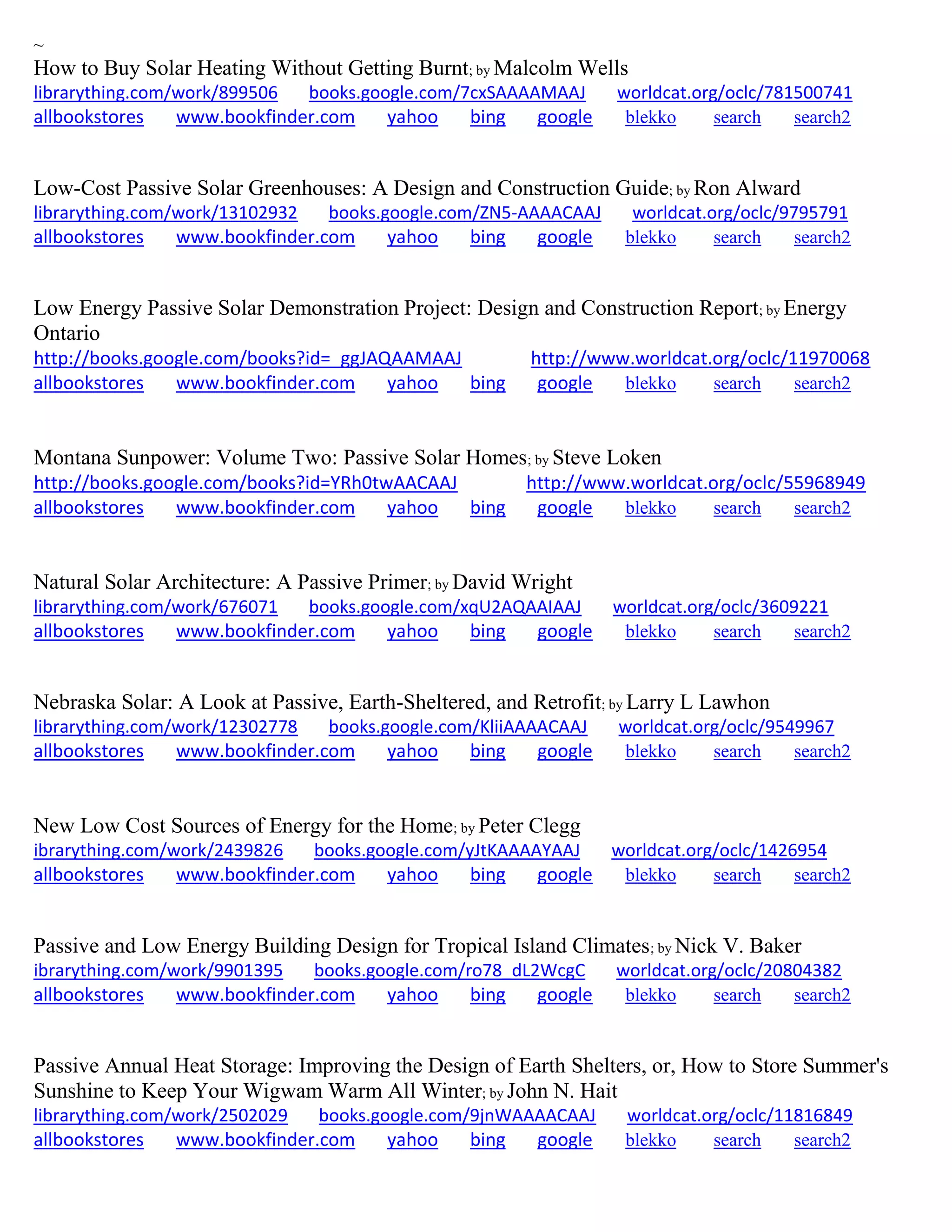 ~
How to Buy Solar Heating Without Getting Burnt; by Malcolm Wells
librarything.com/work/899506 books.google.com/7cxSAAAAMAAJ worldcat.org/oclc/781500741
allbookstores www.bookfinder.com yahoo bing google blekko search search2
Low-Cost Passive Solar Greenhouses: A Design and Construction Guide; by Ron Alward
librarything.com/work/13102932 books.google.com/ZN5-AAAACAAJ worldcat.org/oclc/9795791
allbookstores www.bookfinder.com yahoo bing google blekko search search2
Low Energy Passive Solar Demonstration Project: Design and Construction Report; by Energy
Ontario
http://books.google.com/books?id=_ggJAQAAMAAJ http://www.worldcat.org/oclc/11970068
allbookstores www.bookfinder.com yahoo bing google blekko search search2
Montana Sunpower: Volume Two: Passive Solar Homes; by Steve Loken
http://books.google.com/books?id=YRh0twAACAAJ http://www.worldcat.org/oclc/55968949
allbookstores www.bookfinder.com yahoo bing google blekko search search2
Natural Solar Architecture: A Passive Primer; by David Wright
librarything.com/work/676071 books.google.com/xqU2AQAAIAAJ worldcat.org/oclc/3609221
allbookstores www.bookfinder.com yahoo bing google blekko search search2
Nebraska Solar: A Look at Passive, Earth-Sheltered, and Retrofit; by Larry L Lawhon
librarything.com/work/12302778 books.google.com/KliiAAAACAAJ worldcat.org/oclc/9549967
allbookstores www.bookfinder.com yahoo bing google blekko search search2
New Low Cost Sources of Energy for the Home; by Peter Clegg
ibrarything.com/work/2439826 books.google.com/yJtKAAAAYAAJ worldcat.org/oclc/1426954
allbookstores www.bookfinder.com yahoo bing google blekko search search2
Passive and Low Energy Building Design for Tropical Island Climates; by Nick V. Baker
ibrarything.com/work/9901395 books.google.com/ro78_dL2WcgC worldcat.org/oclc/20804382
allbookstores www.bookfinder.com yahoo bing google blekko search search2
Passive Annual Heat Storage: Improving the Design of Earth Shelters, or, How to Store Summer's
Sunshine to Keep Your Wigwam Warm All Winter; by John N. Hait
librarything.com/work/2502029 books.google.com/9jnWAAAACAAJ worldcat.org/oclc/11816849
allbookstores www.bookfinder.com yahoo bing google blekko search search2
 