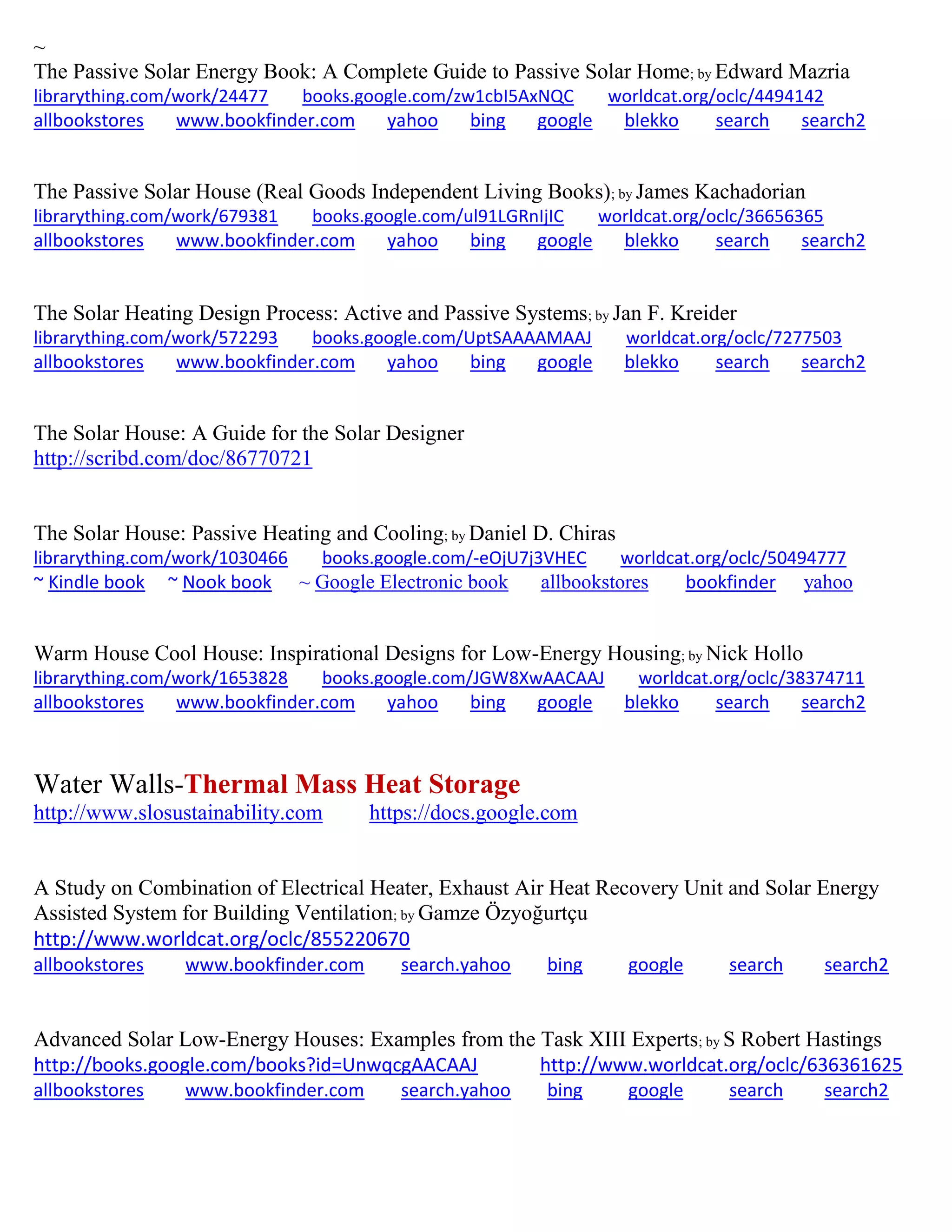 ~
The Passive Solar Energy Book: A Complete Guide to Passive Solar Home; by Edward Mazria
librarything.com/work/24477 books.google.com/zw1cbI5AxNQC worldcat.org/oclc/4494142
allbookstores www.bookfinder.com yahoo bing google blekko search search2
The Passive Solar House (Real Goods Independent Living Books); by James Kachadorian
librarything.com/work/679381 books.google.com/ul91LGRnIjIC worldcat.org/oclc/36656365
allbookstores www.bookfinder.com yahoo bing google blekko search search2
The Solar Heating Design Process: Active and Passive Systems; by Jan F. Kreider
librarything.com/work/572293 books.google.com/UptSAAAAMAAJ worldcat.org/oclc/7277503
allbookstores www.bookfinder.com yahoo bing google blekko search search2
The Solar House: A Guide for the Solar Designer
http://scribd.com/doc/86770721
The Solar House: Passive Heating and Cooling; by Daniel D. Chiras
librarything.com/work/1030466 books.google.com/-eOjU7j3VHEC worldcat.org/oclc/50494777
~ Kindle book ~ Nook book ~ Google Electronic book allbookstores bookfinder yahoo
Warm House Cool House: Inspirational Designs for Low-Energy Housing; by Nick Hollo
librarything.com/work/1653828 books.google.com/JGW8XwAACAAJ worldcat.org/oclc/38374711
allbookstores www.bookfinder.com yahoo bing google blekko search search2
Water Walls-Thermal Mass Heat Storage
http://www.slosustainability.com https://docs.google.com
A Study on Combination of Electrical Heater, Exhaust Air Heat Recovery Unit and Solar Energy
Assisted System for Building Ventilation; by Gam e yo urt u
http://www.worldcat.org/oclc/855220670
allbookstores www.bookfinder.com search.yahoo bing google search search2
Advanced Solar Low-Energy Houses: Examples from the Task XIII Experts; by S Robert Hastings
http://books.google.com/books?id=UnwqcgAACAAJ http://www.worldcat.org/oclc/636361625
allbookstores www.bookfinder.com search.yahoo bing google search search2
 