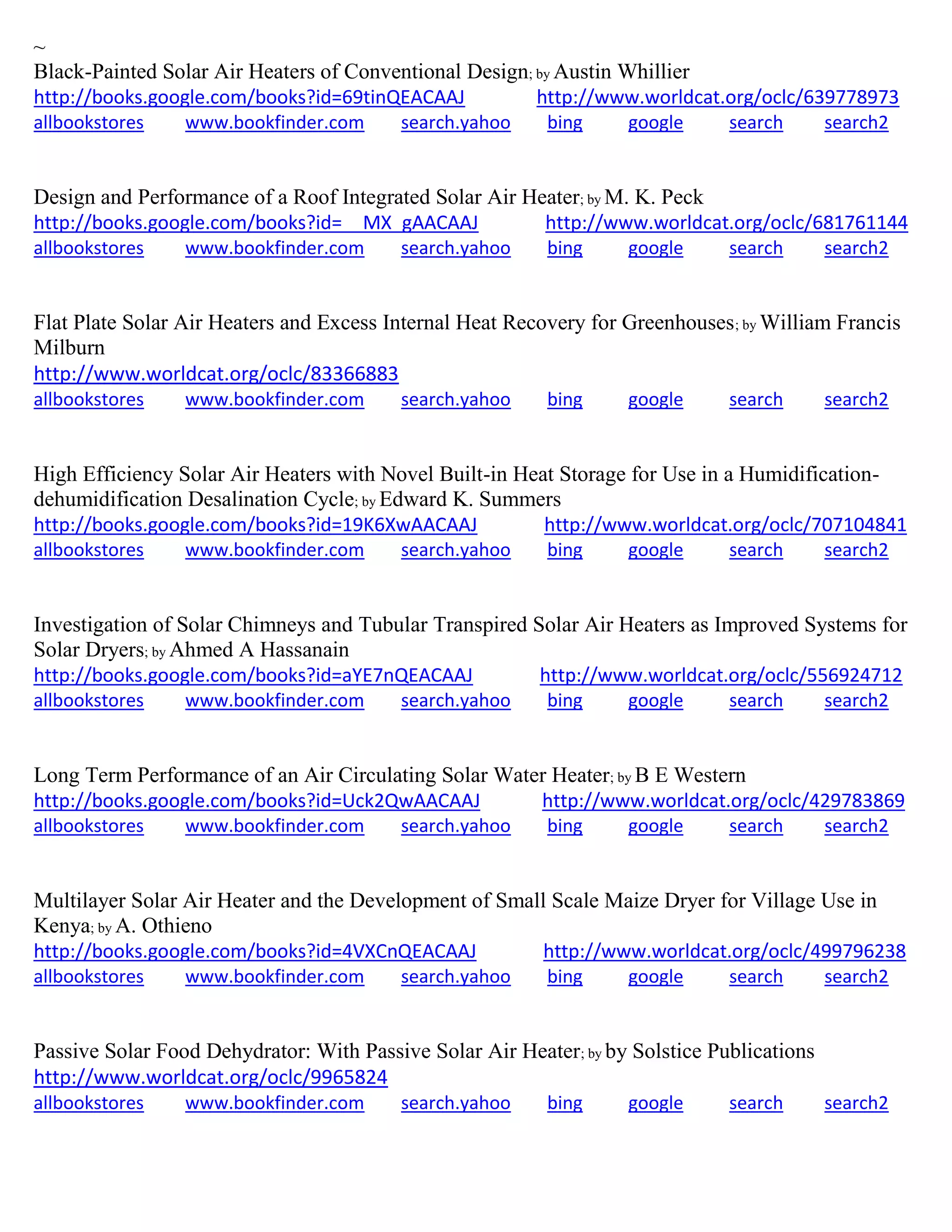 ~
Black-Painted Solar Air Heaters of Conventional Design; by Austin Whillier
http://books.google.com/books?id=69tinQEACAAJ http://www.worldcat.org/oclc/639778973
allbookstores www.bookfinder.com search.yahoo bing google search search2
Design and Performance of a Roof Integrated Solar Air Heater; by M. K. Peck
http://books.google.com/books?id=__MX_gAACAAJ http://www.worldcat.org/oclc/681761144
allbookstores www.bookfinder.com search.yahoo bing google search search2
Flat Plate Solar Air Heaters and Excess Internal Heat Recovery for Greenhouses; by William Francis
Milburn
http://www.worldcat.org/oclc/83366883
allbookstores www.bookfinder.com search.yahoo bing google search search2
High Efficiency Solar Air Heaters with Novel Built-in Heat Storage for Use in a Humidification-
dehumidification Desalination Cycle; by Edward K. Summers
http://books.google.com/books?id=19K6XwAACAAJ http://www.worldcat.org/oclc/707104841
allbookstores www.bookfinder.com search.yahoo bing google search search2
Investigation of Solar Chimneys and Tubular Transpired Solar Air Heaters as Improved Systems for
Solar Dryers; by Ahmed A Hassanain
http://books.google.com/books?id=aYE7nQEACAAJ http://www.worldcat.org/oclc/556924712
allbookstores www.bookfinder.com search.yahoo bing google search search2
Long Term Performance of an Air Circulating Solar Water Heater; by B E Western
http://books.google.com/books?id=Uck2QwAACAAJ http://www.worldcat.org/oclc/429783869
allbookstores www.bookfinder.com search.yahoo bing google search search2
Multilayer Solar Air Heater and the Development of Small Scale Maize Dryer for Village Use in
Kenya; by A. Othieno
http://books.google.com/books?id=4VXCnQEACAAJ http://www.worldcat.org/oclc/499796238
allbookstores www.bookfinder.com search.yahoo bing google search search2
Passive Solar Food Dehydrator: With Passive Solar Air Heater; by by Solstice Publications
http://www.worldcat.org/oclc/9965824
allbookstores www.bookfinder.com search.yahoo bing google search search2
 