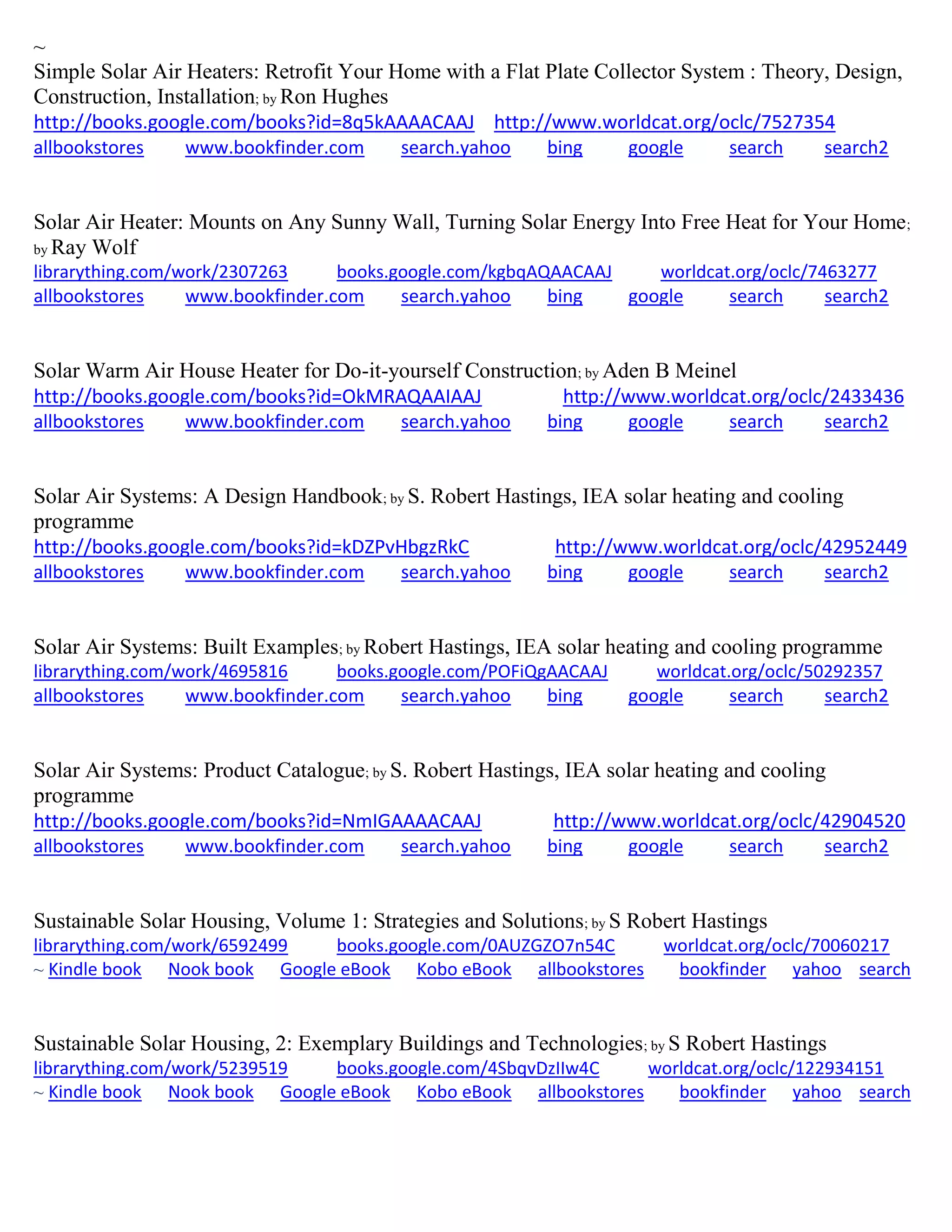 ~
Simple Solar Air Heaters: Retrofit Your Home with a Flat Plate Collector System : Theory, Design,
Construction, Installation; by Ron Hughes
http://books.google.com/books?id=8q5kAAAACAAJ http://www.worldcat.org/oclc/7527354
allbookstores www.bookfinder.com search.yahoo bing google search search2
Solar Air Heater: Mounts on Any Sunny Wall, Turning Solar Energy Into Free Heat for Your Home;
by Ray Wolf
librarything.com/work/2307263 books.google.com/kgbqAQAACAAJ worldcat.org/oclc/7463277
allbookstores www.bookfinder.com search.yahoo bing google search search2
Solar Warm Air House Heater for Do-it-yourself Construction; by Aden B Meinel
http://books.google.com/books?id=OkMRAQAAIAAJ http://www.worldcat.org/oclc/2433436
allbookstores www.bookfinder.com search.yahoo bing google search search2
Solar Air Systems: A Design Handbook; by S. Robert Hastings, IEA solar heating and cooling
programme
http://books.google.com/books?id=kDZPvHbgzRkC http://www.worldcat.org/oclc/42952449
allbookstores www.bookfinder.com search.yahoo bing google search search2
Solar Air Systems: Built Examples; by Robert Hastings, IEA solar heating and cooling programme
librarything.com/work/4695816 books.google.com/POFiQgAACAAJ worldcat.org/oclc/50292357
allbookstores www.bookfinder.com search.yahoo bing google search search2
Solar Air Systems: Product Catalogue; by S. Robert Hastings, IEA solar heating and cooling
programme
http://books.google.com/books?id=NmIGAAAACAAJ http://www.worldcat.org/oclc/42904520
allbookstores www.bookfinder.com search.yahoo bing google search search2
Sustainable Solar Housing, Volume 1: Strategies and Solutions; by S Robert Hastings
librarything.com/work/6592499 books.google.com/0AUZGZO7n54C worldcat.org/oclc/70060217
~ Kindle book Nook book Google eBook Kobo eBook allbookstores bookfinder yahoo search
Sustainable Solar Housing, 2: Exemplary Buildings and Technologies; by S Robert Hastings
librarything.com/work/5239519 books.google.com/4SbqvDzIIw4C worldcat.org/oclc/122934151
~ Kindle book Nook book Google eBook Kobo eBook allbookstores bookfinder yahoo search
 