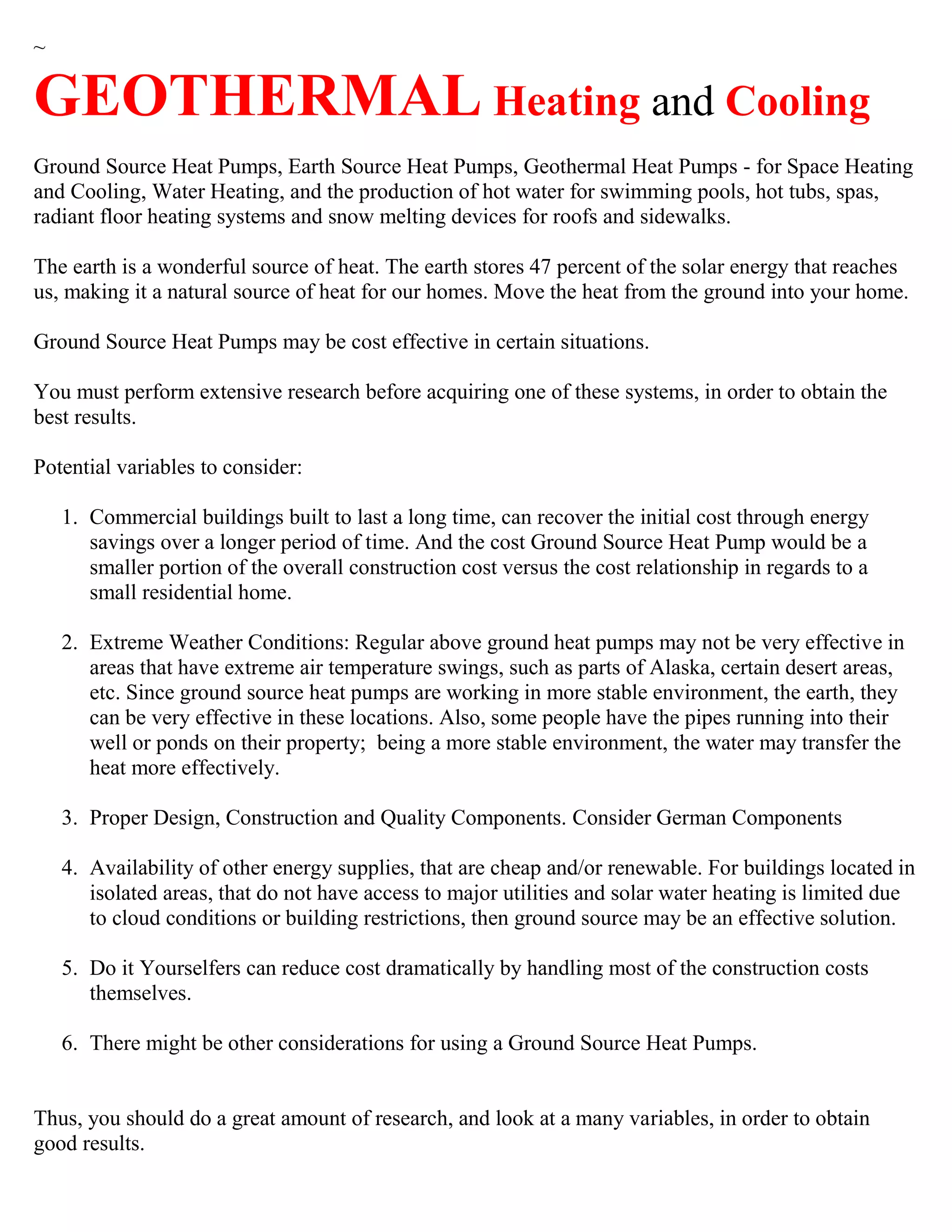 ~
GEOTHERMAL Heating and Cooling
Ground Source Heat Pumps, Earth Source Heat Pumps, Geothermal Heat Pumps - for Space Heating
and Cooling, Water Heating, and the production of hot water for swimming pools, hot tubs, spas,
radiant floor heating systems and snow melting devices for roofs and sidewalks.
The earth is a wonderful source of heat. The earth stores 47 percent of the solar energy that reaches
us, making it a natural source of heat for our homes. Move the heat from the ground into your home.
Ground Source Heat Pumps may be cost effective in certain situations.
You must perform extensive research before acquiring one of these systems, in order to obtain the
best results.
Potential variables to consider:
1. Commercial buildings built to last a long time, can recover the initial cost through energy
savings over a longer period of time. And the cost Ground Source Heat Pump would be a
smaller portion of the overall construction cost versus the cost relationship in regards to a
small residential home.
2. Extreme Weather Conditions: Regular above ground heat pumps may not be very effective in
areas that have extreme air temperature swings, such as parts of Alaska, certain desert areas,
etc. Since ground source heat pumps are working in more stable environment, the earth, they
can be very effective in these locations. Also, some people have the pipes running into their
well or ponds on their property; being a more stable environment, the water may transfer the
heat more effectively.
3. Proper Design, Construction and Quality Components. Consider German Components
4. Availability of other energy supplies, that are cheap and/or renewable. For buildings located in
isolated areas, that do not have access to major utilities and solar water heating is limited due
to cloud conditions or building restrictions, then ground source may be an effective solution.
5. Do it Yourselfers can reduce cost dramatically by handling most of the construction costs
themselves.
6. There might be other considerations for using a Ground Source Heat Pumps.
Thus, you should do a great amount of research, and look at a many variables, in order to obtain
good results.
 