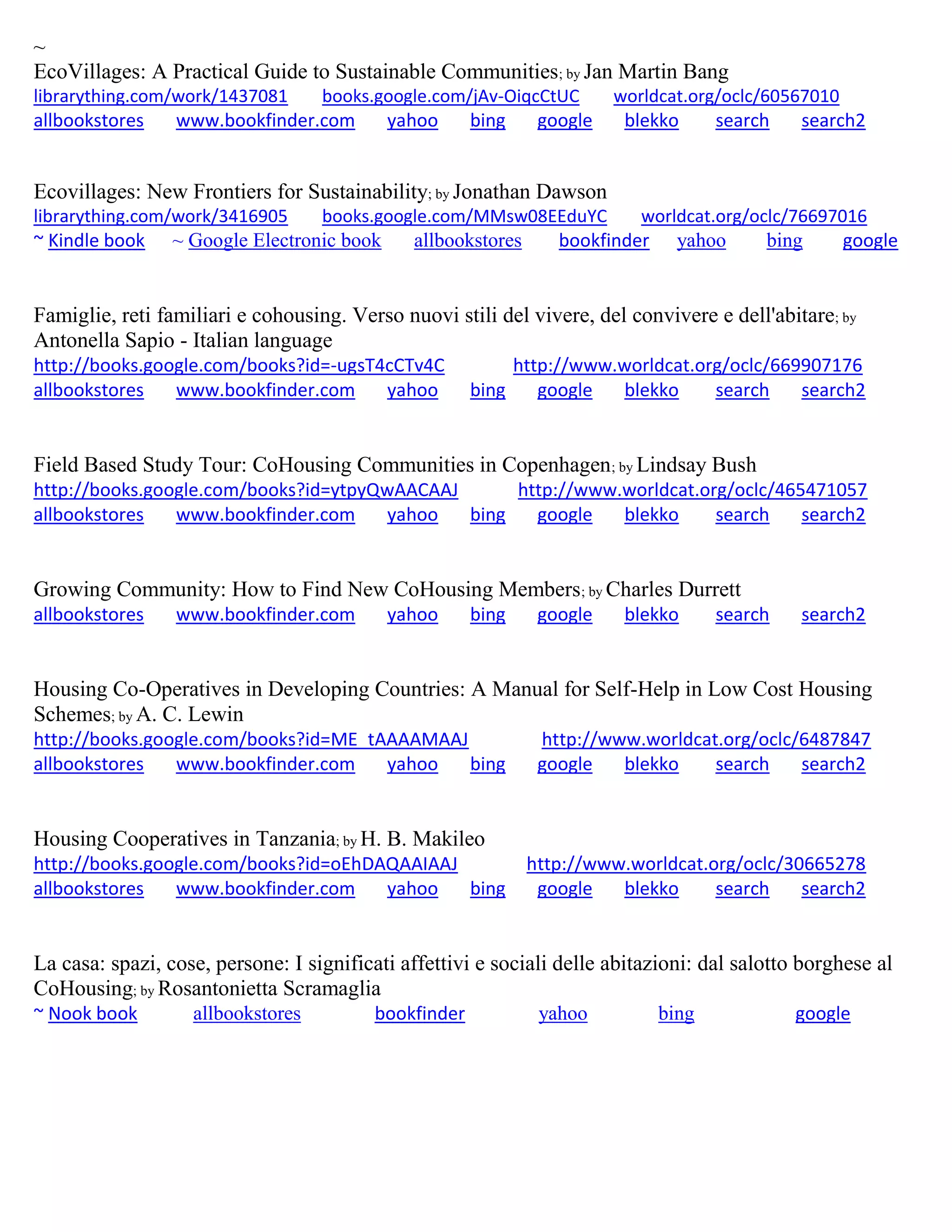 ~
EcoVillages: A Practical Guide to Sustainable Communities; by Jan Martin Bang
librarything.com/work/1437081 books.google.com/jAv-OiqcCtUC worldcat.org/oclc/60567010
allbookstores www.bookfinder.com yahoo bing google blekko search search2
Ecovillages: New Frontiers for Sustainability; by Jonathan Dawson
librarything.com/work/3416905 books.google.com/MMsw08EEduYC worldcat.org/oclc/76697016
~ Kindle book ~ Google Electronic book allbookstores bookfinder yahoo bing google
Famiglie, reti familiari e cohousing. Verso nuovi stili del vivere, del convivere e dell'abitare; by
Antonella Sapio - Italian language
http://books.google.com/books?id=-ugsT4cCTv4C http://www.worldcat.org/oclc/669907176
allbookstores www.bookfinder.com yahoo bing google blekko search search2
Field Based Study Tour: CoHousing Communities in Copenhagen; by Lindsay Bush
http://books.google.com/books?id=ytpyQwAACAAJ http://www.worldcat.org/oclc/465471057
allbookstores www.bookfinder.com yahoo bing google blekko search search2
Growing Community: How to Find New CoHousing Members; by Charles Durrett
allbookstores www.bookfinder.com yahoo bing google blekko search search2
Housing Co-Operatives in Developing Countries: A Manual for Self-Help in Low Cost Housing
Schemes; by A. C. Lewin
http://books.google.com/books?id=ME_tAAAAMAAJ http://www.worldcat.org/oclc/6487847
allbookstores www.bookfinder.com yahoo bing google blekko search search2
Housing Cooperatives in Tanzania; by H. B. Makileo
http://books.google.com/books?id=oEhDAQAAIAAJ http://www.worldcat.org/oclc/30665278
allbookstores www.bookfinder.com yahoo bing google blekko search search2
La casa: spazi, cose, persone: I significati affettivi e sociali delle abitazioni: dal salotto borghese al
CoHousing; by Rosantonietta Scramaglia
~ Nook book allbookstores bookfinder yahoo bing google
 