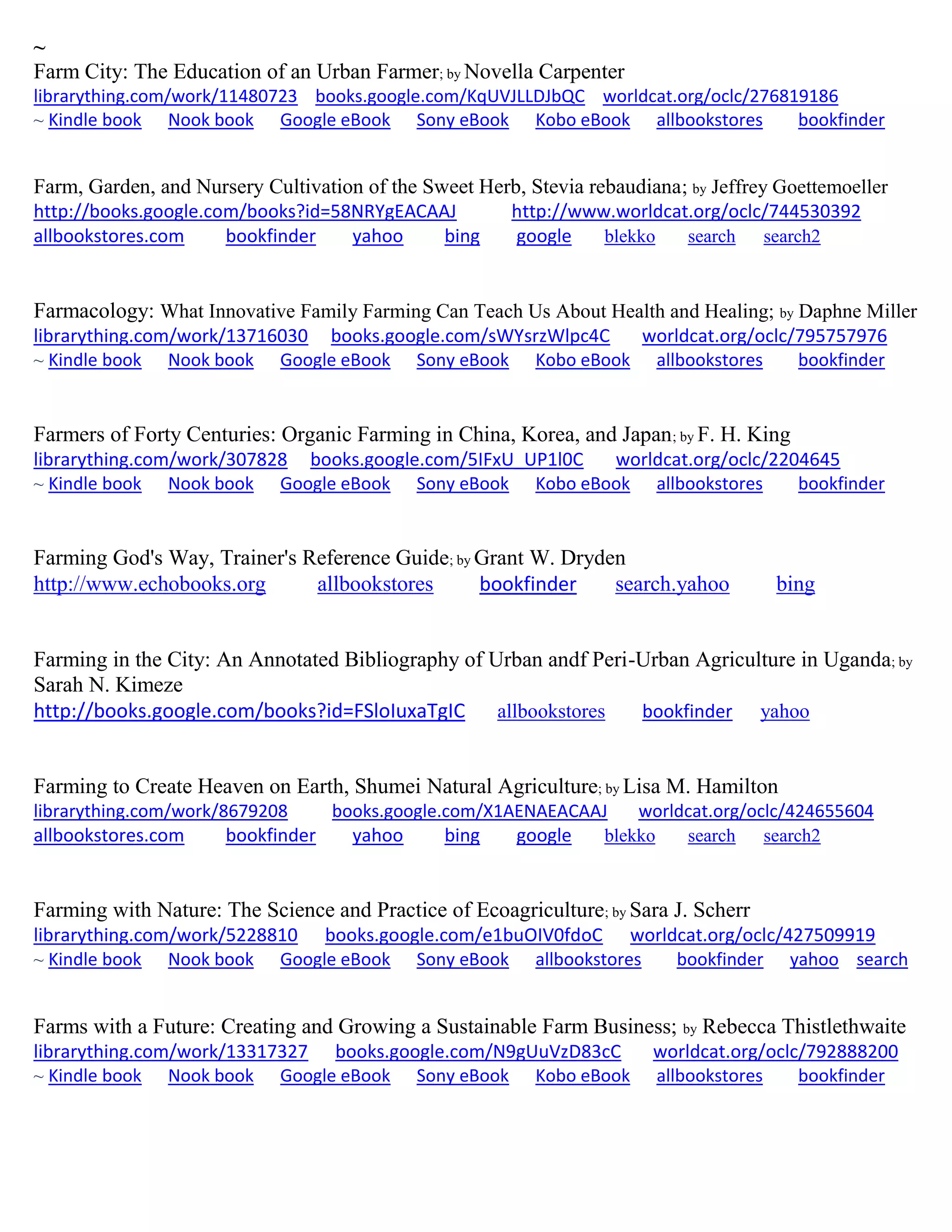 ~
Farm City: The Education of an Urban Farmer; by Novella Carpenter
librarything.com/work/11480723 books.google.com/KqUVJLLDJbQC worldcat.org/oclc/276819186
~ Kindle book Nook book Google eBook Sony eBook Kobo eBook allbookstores bookfinder
Farm, Garden, and Nursery Cultivation of the Sweet Herb, Stevia rebaudiana; by Jeffrey Goettemoeller
http://books.google.com/books?id=58NRYgEACAAJ http://www.worldcat.org/oclc/744530392
allbookstores.com bookfinder yahoo bing google blekko search search2
Farmacology: What Innovative Family Farming Can Teach Us About Health and Healing; by Daphne Miller
librarything.com/work/13716030 books.google.com/sWYsrzWlpc4C worldcat.org/oclc/795757976
~ Kindle book Nook book Google eBook Sony eBook Kobo eBook allbookstores bookfinder
Farmers of Forty Centuries: Organic Farming in China, Korea, and Japan; by F. H. King
librarything.com/work/307828 books.google.com/5IFxU_UP1l0C worldcat.org/oclc/2204645
~ Kindle book Nook book Google eBook Sony eBook Kobo eBook allbookstores bookfinder
Farming God's Way, Trainer's Reference Guide; by Grant W. Dryden
http://www.echobooks.org allbookstores bookfinder search.yahoo bing
Farming in the City: An Annotated Bibliography of Urban andf Peri-Urban Agriculture in Uganda; by
Sarah N. Kimeze
http://books.google.com/books?id=FSloIuxaTgIC allbookstores bookfinder yahoo
Farming to Create Heaven on Earth, Shumei Natural Agriculture; by Lisa M. Hamilton
librarything.com/work/8679208 books.google.com/X1AENAEACAAJ worldcat.org/oclc/424655604
allbookstores.com bookfinder yahoo bing google blekko search search2
Farming with Nature: The Science and Practice of Ecoagriculture; by Sara J. Scherr
librarything.com/work/5228810 books.google.com/e1buOIV0fdoC worldcat.org/oclc/427509919
~ Kindle book Nook book Google eBook Sony eBook allbookstores bookfinder yahoo search
Farms with a Future: Creating and Growing a Sustainable Farm Business; by Rebecca Thistlethwaite
librarything.com/work/13317327 books.google.com/N9gUuVzD83cC worldcat.org/oclc/792888200
~ Kindle book Nook book Google eBook Sony eBook Kobo eBook allbookstores bookfinder
 