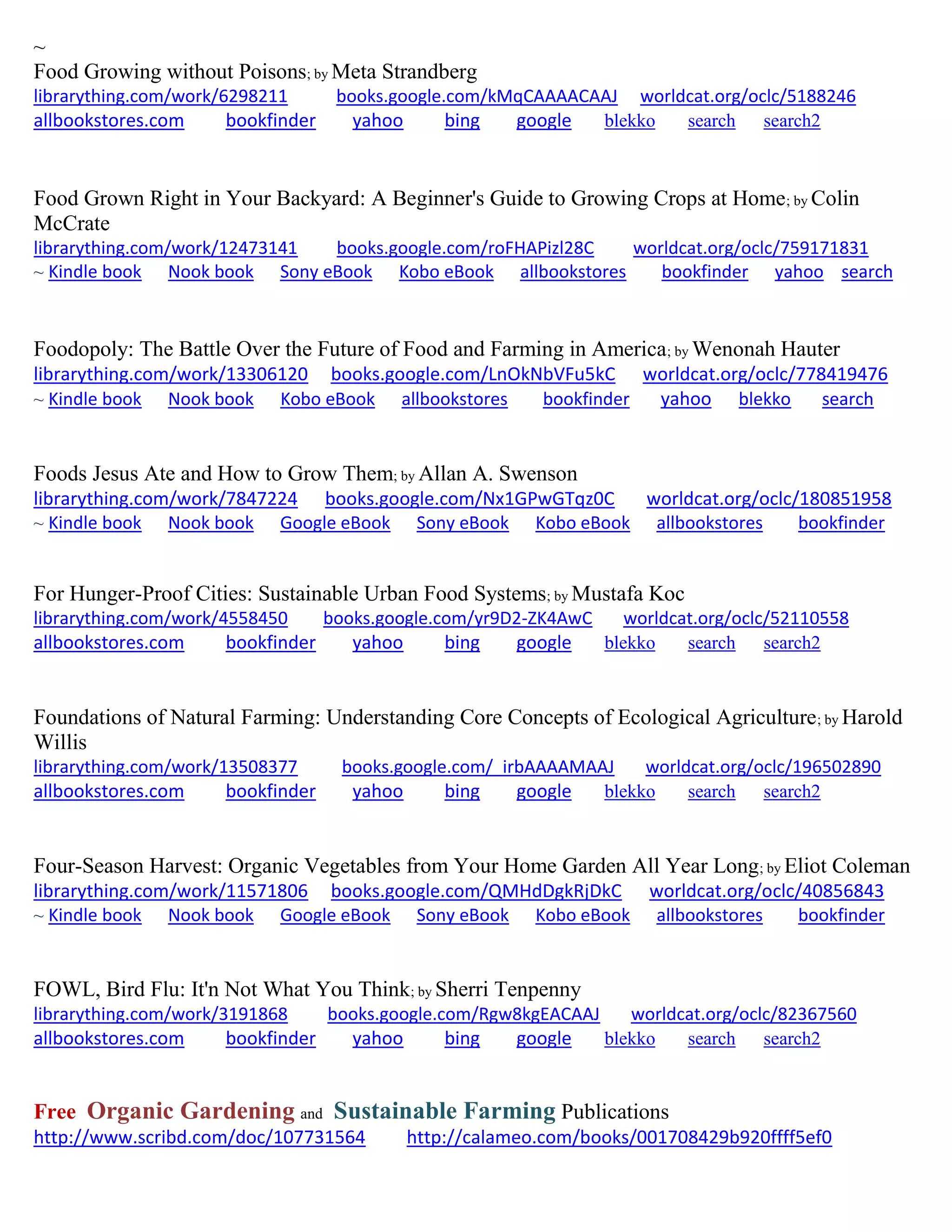 ~
Food Growing without Poisons; by Meta Strandberg
librarything.com/work/6298211 books.google.com/kMqCAAAACAAJ worldcat.org/oclc/5188246
allbookstores.com bookfinder yahoo bing google blekko search search2
Food Grown Right in Your Backyard: A Beginner's Guide to Growing Crops at Home; by Colin
McCrate
librarything.com/work/12473141 books.google.com/roFHAPizl28C worldcat.org/oclc/759171831
~ Kindle book Nook book Sony eBook Kobo eBook allbookstores bookfinder yahoo search
Foodopoly: The Battle Over the Future of Food and Farming in America; by Wenonah Hauter
librarything.com/work/13306120 books.google.com/LnOkNbVFu5kC worldcat.org/oclc/778419476
~ Kindle book Nook book Kobo eBook allbookstores bookfinder yahoo blekko search
Foods Jesus Ate and How to Grow Them; by Allan A. Swenson
librarything.com/work/7847224 books.google.com/Nx1GPwGTqz0C worldcat.org/oclc/180851958
~ Kindle book Nook book Google eBook Sony eBook Kobo eBook allbookstores bookfinder
For Hunger-Proof Cities: Sustainable Urban Food Systems; by Mustafa Koc
librarything.com/work/4558450 books.google.com/yr9D2-ZK4AwC worldcat.org/oclc/52110558
allbookstores.com bookfinder yahoo bing google blekko search search2
Foundations of Natural Farming: Understanding Core Concepts of Ecological Agriculture; by Harold
Willis
librarything.com/work/13508377 books.google.com/_irbAAAAMAAJ worldcat.org/oclc/196502890
allbookstores.com bookfinder yahoo bing google blekko search search2
Four-Season Harvest: Organic Vegetables from Your Home Garden All Year Long; by Eliot Coleman
librarything.com/work/11571806 books.google.com/QMHdDgkRjDkC worldcat.org/oclc/40856843
~ Kindle book Nook book Google eBook Sony eBook Kobo eBook allbookstores bookfinder
FOWL, Bird Flu: It'n Not What You Think; by Sherri Tenpenny
librarything.com/work/3191868 books.google.com/Rgw8kgEACAAJ worldcat.org/oclc/82367560
allbookstores.com bookfinder yahoo bing google blekko search search2
Free Organic Gardening and Sustainable Farming Publications
http://www.scribd.com/doc/107731564 http://calameo.com/books/001708429b920ffff5ef0
 